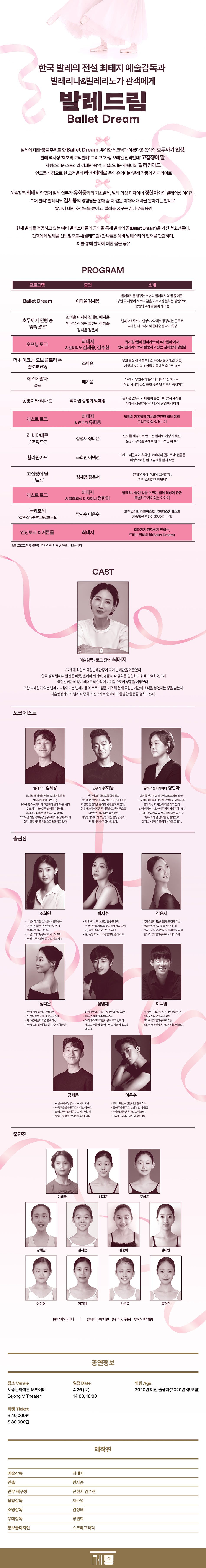 PROGRAM    1. Ballet Dream(이태율, 김세용)    발레리노를 꿈꾸는 소년과 발레리노의 꿈을 이룬 청년 두 사람이 서로의 꿈을 나누고 응원하는 장면으로, 공연의 주제를 풀어 재구성.    2. 오프닝 토크(최태지, 김세용)    뮤지컬 ‘빌리 엘리어트’의 1대 ‘빌리’이자 현재 발레리노로써 활동하고 있는 김세용의 경험담을 통해 발레 꿈나무들에게 롤모델을 제공한다.    3. <​​​호두까기 인형> 중 '꽃의 왈츠'(조아윤 이지혜 김태린 배지윤 임온유 신이현 홍현진 강혜솔 김시온 김윤아)    발레 <​​​호두까기 인형> 2막에서 등장하는 군무. 크리스마스의 환상적인 분위기를 완성하는 장면 중 하나로, 우아한 테크닉과 아름다운 음악이 어우러져 관객들에게 깊은 감동을 선사한다.    4. <​​​고집쟁이 딸> 파드되(김세용 김은서)    프랑스 농촌 시골마을에서 벌어지는 에피소드를 유쾌하게 표현한 <​​​고집쟁이 딸>은 1789년 초연되어 발레 역사상 ‘최초의 코믹발레’, ‘가장 오래된 전막발레’로 알려져 있다.    5. <​​​에스메랄다>솔로(배지윤)    소설 <​​​노트르담 드 파리> 속 집시 소녀 에스메랄다를 둘러싼 사랑과 비극적인 운명을 그린 작품. 19세기 낭만주의 발레의 대표작 중 하나로, 극적인 서사와 감정 표현, 뛰어난 기교가 특징.    6. <​​​똥방이 따라하기> (어린이 무용수)    유회웅 안무가가 어린이 눈높이에 맞춰 제작한 발레극 <​​​똥방이와 리나>의 장면(춤) 따라하기    7. 게스트 토크(최태지, 유회웅)    기초발레 자세와 간단한 발레 동작 그리고 마임을 안무가 ‘유회웅’과 함께 얘기하며 익혀가는 시간.    8. <​​​할리퀸아드>(조희원, 이택영)    18세기 이탈리아 희극인 ‘코메디아 델아르테’ 전통을 바탕으로 한 밝고 유쾌한 발레 작품으로 사랑스러운 스토리와 경쾌한 음악, 익살스러운 캐릭터들이 어우러져 관객들에게 큰 즐거움을 선사하는 작품.    9. <​​​더 웨이크닝 오브 플로라> 중 '플로라 헤베'(조아윤)    그리스·로마 신화의 신들과 자연의 변화를 주제로 하며, 플로라(Flora, 꽃과 봄의 여신)의 깨어남과 계절의 변화, 사랑과 자연의 조화를 아름다운 춤으로 표현.    10. <​​​라 바야데르> 파드되(정영재 정다은)    인도를 배경으로 한 고전 발레로, 사랑과 배신, 운명과 구속을 주제로 한 비극적인 이야기를 다룬 명작이다. 강렬한 감정선과 아름다운 무대 미술을 통해 발레의 걸작으로 평가받고 있다.    11. 게스트 토크(최태지, 정한아)    발레리나들만 입을 수 있는 발레 의상에 관한 특별하고 재미있는 이야기. 발레의상 디자이너와 함께 보기만 하고 알지는 못했던 발레 의상에 대한 숨겨진 이야기를 들어본다.    12. <​​​돈키호테> 그랑파드되(박지수, 이은수)    고전 발레의 대표작으로, 현대 발레단에서도 자주 공연되는 작품. 화려한 무대와 강렬한 춤선, 유머러스한 요소와 기술적인 도전이 발레의 매력을 더욱 돋보이게 만든다.    13. 엔딩토크 & 커튼콜(최태지)    최태지가 관객에게 전하는, 드리는 발레의 꿈(Ballet Dream)    * 프로그램 및 출연진은 사정에 의해 변경될 수 있습니다.한국 발레계 및 국립발레단의 전설인 최태지와 발레 창작진, 발레리나&발레리노가 관객에게 발레드림(Ballet Dream)  ○ 발레에 대한 꿈을 주제로 한 <​​​Ballet Dream>, 우아한 테크닉과 아름다운 음악의 <​​​호두까기 인형>, 발레 역사상 ‘최초의 코믹발레’ 그리고 ‘가장 오래된 전막발레’ <​​​고집쟁이 딸>, 사랑스러운 스토리와 경쾌한 음악 익살스러운 캐릭터의 <​​​할리퀸아드>, 인도를 배경으로 한 고전발레 <​​​라 바야데르> 등의 유의미한 발레 작품의 하이라이트  ○ 최태지와 함께 발레 안무가 ‘유회웅’과의 기초발레, 발레 의상 디자이너 ‘정한아’와의 발레의상 이야기 , ‘1대 빌리’ 발레리노 김세용의 경험담을 통해 좀 더 깊은 이해와 매력을 알아가는 발레로 발레에 대한 호감도를 높이고, 발레를 꿈꾸는 꿈나무를 응원  ○ 현재 발레를 전공하고 있는 예비 발레스타들의 공연을 통해 발레의 꿈(Ballet Dream)을 가진 청소년들이, 관객에게 발레를 선보임으로써(발레드림) 관객들은 예비 발레스타의 현재를 관람하며, 이를 통해 발레에 대한 꿈을 공유