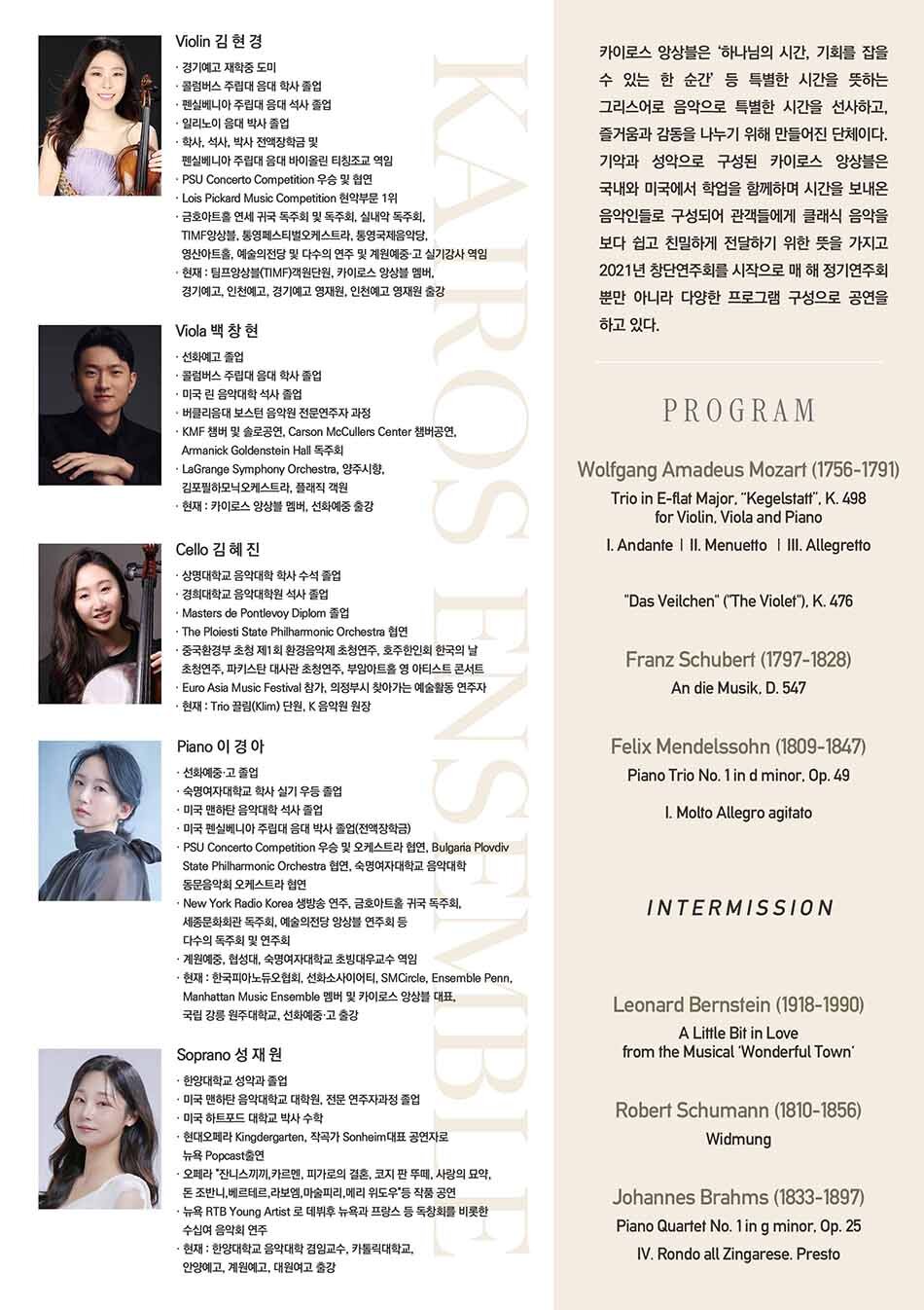 카이로스 앙상블  카이로스 앙상블은 ‘하나님의 시간, 기회를 잡을 수 있는 한 순간’ 등 특별한 시간을 뜻하는 그리스어로 음악으로 특별한 시간을 선사하고, 즐거움과 감동을 나누기 위해 만들어진 단체이다. 기악과 성악으로 구성된 카이로스 앙상블은 국내와 미국에서 학업을 함께하며 시간을 보내온 음악인들로 구성되어 관객들에게 클래식 음악을 보다 쉽고 친밀하게 전달하기 위한 뜻을 가지고 2021년 창단연주회를 시작으로 매 해 정기연주회 뿐만 아니라 다양한 프로그램 구성으로 공연을 하고 있다.     Profile  Violin 김현경  · 경기예고 재학중 도미  · 미국 콜럼버스 주립대 음대 학사 졸업  · 미국 펜실베니아 주립대 음대 석사 졸업  · 일리노이 음대 박사 졸업  · 학사, 석사, 박사 전액장학금 및 펜실베니아 주립대 음대 바이올린 티칭조교 역임  · PSU Concerto Competition 우승 및 협연  · Lois Pickard Music Competition 현악부문 1위  · 금호아트홀 연세 귀국 독주회 및 독주회, 실내악 독주회, TIMF앙상블, 통영페스티벌오케스트라, 통영국제음악당, 영산아트홀, 예술의전당 등 다수의 연주 및 계원예중·고 실기강사 역임  · 현재 : TIMF앙상블 객원단원, 카이로스 앙상블 멤버, 경기예고, 인천예고, 경기예고 영재원, 인천예고 영재원 출강     Viola 백창현  · 선화예고 졸업  · 미국 콜럼버스 주립대 음대 학사 졸업  · 미국 린 음악대학 석사 졸업  · 버클리음대 보스턴 음악원 전문연주자과정 재학 중  · KMF 챔버 및 솔로공연, Carson McCullers Center 챔버공연, Armanick Goldenstein Hall 독주회  · LaGrange Symphony Orchestra, 양주시향, 김포필하모닉오케스트라, 플래직 객원  · 현재 : 카이로스 앙상블 멤버, 선화예중 출강     Cello 김혜진  · 상명대학교 음악대학 학사 수석 졸업  · 경희대학교 음악대학원 석사 졸업  · Masters de Pontlevoy Diplom 졸업  · The Ploiesti State Philharmonic Orchestra 협연  · 중국환경부 초청 제1회 환경음악제 초청연주, 호주한인회 한국의 날 초청연주, 파키스탄 대사관 초청연주, 부암아트홀 영 아티스트 콘서트  · Euro Asia Music Festival 참가, 의정부시 찾아가는 예술활동 연주자  · 현재 : Trio 끌림(Klim) 단원, K 음악원 원장, 카이로스 앙상블 멤버     Piano 이경아  · 선화예중·고 졸업  · 숙명여자대학교 학사 실기 우등 졸업  · 미국 맨하탄 음악대학 석사 졸업  · 미국 펜실베니아 주립대 음대 박사 졸업(전액장학금)  · PSU Concerto Competition 우승 및 오케스트라 협연, Bulgaria Plovdiv State Philharmonic Orchestra 협연, 숙명여자대학교 음악대학 동문음악회 오케스트라 협연  · New York Radio Korea 생방송 연주, 금호아트홀 귀국 독주회, 세종문화회관 독주회, 예술의전당 앙상블 연주회 등 다수의 독주회 및 연주회  · 계원예중, 협성대, 숙명여자대학교 초빙대우교수 역임  · 현재 : 한국피아노듀오협회, 선화소사이어티, SMCircle, Ensemble Penn, Manhattan Music Ensemble 멤버 및 카이로스 앙상블 대표, 국립 강릉 원주대학교, 선화예중·고 출강     Soprano 성재원  · 한양대학교 성악과 졸업  · 미국 맨하탄 음악대학교 대학원, 전문 연주자과정 졸업  · 미국 하트포드 대학교 박사 수학  · 현대오페라 Kindergarten, 작곡가 Sonheim대표 공연자로 뉴욕 Popcast출연  · 오페라 