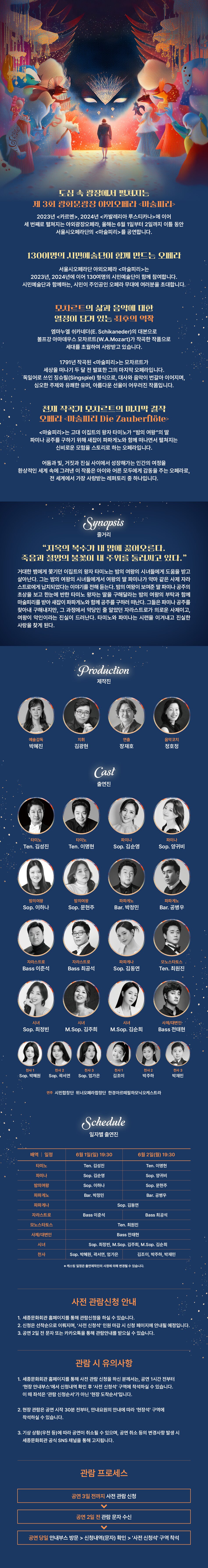 도심 속 광장에서 펼쳐지는 제 3회 광화문광장 야외오페라 마술피리 2023년 카르멘, 2024년 카발레리아 루스티카나에 이어 세 번째로 펼쳐지는 야외광장오페라, 올해는 6월 1일부터 2일까지 이틀 동안 서울시오페라단의 마술피리를 공연합니다. 130여명의 시민예술단이 함께 만드는 오페라 서울시오페라단 야외오페라 마술피리는 2023년, 2024년에 이어 130여명의 시민예술단이 함께 참여합니다. 시민예술단과 함께하는, 시민이 주인공인 오페라 무대에 여러분을 초대합니다. 모차르트의 삶과 음악에 대한 열정이 담겨 있는 최후의 역작 엠마누엘 쉬카네더(E. Schikaneder)의 대본으로 볼프강 아마데우스 모차르트(W.A. Mozart)가 작곡한 작품으로 세대를 초월하여 사랑받고 있습니다. 1791년 작곡된 마술피리는 모차르트가 세상을 떠나기 두 달 전 발표한 그의 마지막 오페라입니다. '독일어로 쓰인 징슈필(Singspiel) 형식으로, 대사와 음악이 번갈아 이어지며, 심오한 주제와 유쾌한 유머, 아름다운 선율이 어우러진 작품입니다. 천재 작곡가 모차르트의 마지막 걸작 오페라 마술피리 Die Zauberflöte 마술피리는 고대 이집트의 왕자 타미노가 밤의 여왕의 딸 파미나 공주를 구하기 위해 새잡이 파파게노와 함께 떠나면서 펼쳐지는 신비로운 모험을 스토리로 하는 오페라입니다. 어둠과 빛, 거짓과 진실 사이에서 성장해가는 인간의 여정을 환상적인 세계 속에 그려낸 이 작품은 아이와 어른 모두에게 감동을 주는 오페라로, 전 세계에서 가장 사랑받는 레퍼토리 중 하나입니다. Synopsis 줄거리 지옥의 복수가 내 맘에 끓어오른다. 죽음과 절망의 불꽃이 내 주위를 둘러싸고 있다. 거대한 뱀에게 쫓기던 이집트의 왕자 타미노는 밤의 여왕의 시녀들에게 도움을 받고 살아난다. 그는 밤의 여왕의 시녀들에게서 여왕의 딸 파미나가 악마 같은 사제 자라 스트로에게 납치되었다는 이야기를 전해 듣는다. 밤의 여왕이 보여준 딸 파미나 공주의 초상을 보고 한눈에 반한 타미노 왕자는 딸을 구해달라는 밤의 여왕의 부탁과 함께 마술피리를 받아 새잡이 파파게노와 함께 공주를 구하러 떠난다. 그들은 파미나 공주를 찾아내 구해내지만, 그 과정에서 악당인 줄 알았던 자라스트로가 의로운 사제이고, 여왕이 악인이라는 진실이 드러난다. 타미노와 파미나는 시련을 이겨내고 진실한 사랑을 찾게 된다. Production 제작진 예술감독 박혜진 지휘 김광현 연출 장재호 음악코치 정호정 Cast 출연진 *타미노 타미노 파미나 파미나 Ten. 김성진 Ten. 이명현 Sop. 김순영 Sop. 양귀비 밤의여왕 Sop. 이하나 밤의여왕 Sop. 문현주 파파게노 Bar. 박정민 파파게노 Bar. 공병우 자라스트로 자라스트로 파파게나 모노스타토스 Bass 이준석 Bass 최공석 Sop. 김동연 Ten. 최원진 시녀 시녀 시녀 사제/대변인 Sop. 최정빈 M.Sop. 김주희 M.Sop. 김순희 Bass 전태현 사전관람신청 오픈 전 천사 1 천사 2 천사 3 Sop. 박혜원 Sop. 곽서연 Sop. 엄가은 천사 1 김조이 천사 2 박주하 천사 3 박재민 연주 시민합창단 위너오페라합창단 한경아르떼필하모닉오케스트라 Schedule 일자별 출연진 배역 | 일정 6월 1일(일) 19:30 6월 2일(월) 19:30 타미노 Ten. 김성진 Ten. 이명현 파미나 Sop. 김순영 Sop. 양귀비 밤의 여왕 Sop. 이하나 Sop. 문현주 파파게노 Bar. 박정민 Bar. 공병우 파파게나 Sop. 김동연 자라스트로 Bass 이준석 Bass 최공석 모노스타토스 Ten. 최원진 사제/대변인 Bass 전태현 시녀 Sop. 최정빈, M.Sop. 김주희, M.Sop. 김순희 천사 Sop. 박혜원, 곽서연, 엄가은 김조이, 박주하, 박재민 캐스팅 일정은 출연제작진의 사정에 의해 변경될 수 있습니다. 사전 관람신청 안내 1. 세종문화회관 홈페이지를 통해 관람신청을 하실 수 있습니다. 2. 신청은 선착순으로 이뤄지며, '사전 신청석' 인원 마감 시 신청 페이지에 안내될 예정입니다. 3. 공연 2일 전 문자 또는 카카오톡을 통해 관람안내를 받으실 수 있습니다. 관람 시 유의사항 1. 세종문화회관 홈페이지를 통해 사전 관람 신청을 하신 분께서는, 공연 1시간 전부터 '현장 안내부스'에서 신청내역 확인 후 '사전 신청석' 구역에 착석하실 수 있습니다. 이 때 좌석은 '관람 신청순서'가 아닌 '현장 도착순서'입니다. 2. 현장 관람은 공연 시작 30분 전부터, 안내요원의 안내에 따라 '현장석' 구역에 착석하실 수 있습니다. 3. 기상 상황(우천 등)에 따라 공연이 취소될 수 있으며, 공연 취소 등의 변경사항 발생 시 세종문화회관 공식 SNS 채널을 통해 고지됩니다. 관람 프로세스 공연 3일 전까지 사전 관람 신청 공연 2일 전 관람 문자 수신 공연 당일 안내부스 방문  신청내역(문자) 확인  '사전 신청석' 구역 착석