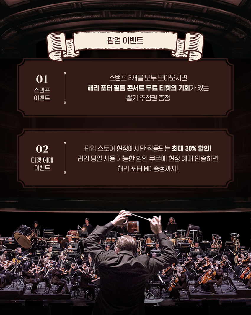 팝업 이벤트 | 01 스탬프 이벤트 | 스탬프 3개를 모두 모아오시면 해리 포터 필름 콘서트 무료 티켓의 기회가 있는 뽑기 추첨권 증정 | 02 티켓 예매 이벤트 | 팝업 스토어 현장에서만 적용되는 최대 30% 할인! 팝업 당일 사용 가능한 할인 쿠폰에 현장 예매 인증하면 해리 포터 MD 증정까지!