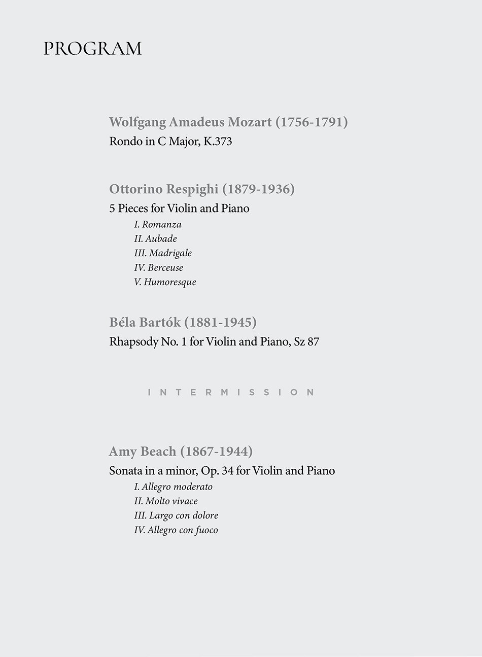 Wolfgang Amadeus Mozart (1756-1791)  Rondo in C Major, K.373    Ottorino Respighi (1879-1936)  5 Pieces for Violin and Piano  I. Romanza  II. Aubade  III. Madrigale  IV. Humoresque    Béla Bartók (1881-1945)  Rhapsody No. 1 for Violin and Piano, Sz 87    INTERMISSION    Amy Beach (1867-1944)  Sonata in a minor, Op. 34 for Violin and Piano  I. Allegro moderato  II. Molto vivace  III. Largo con dolore  IV. Allegro con fuoco
