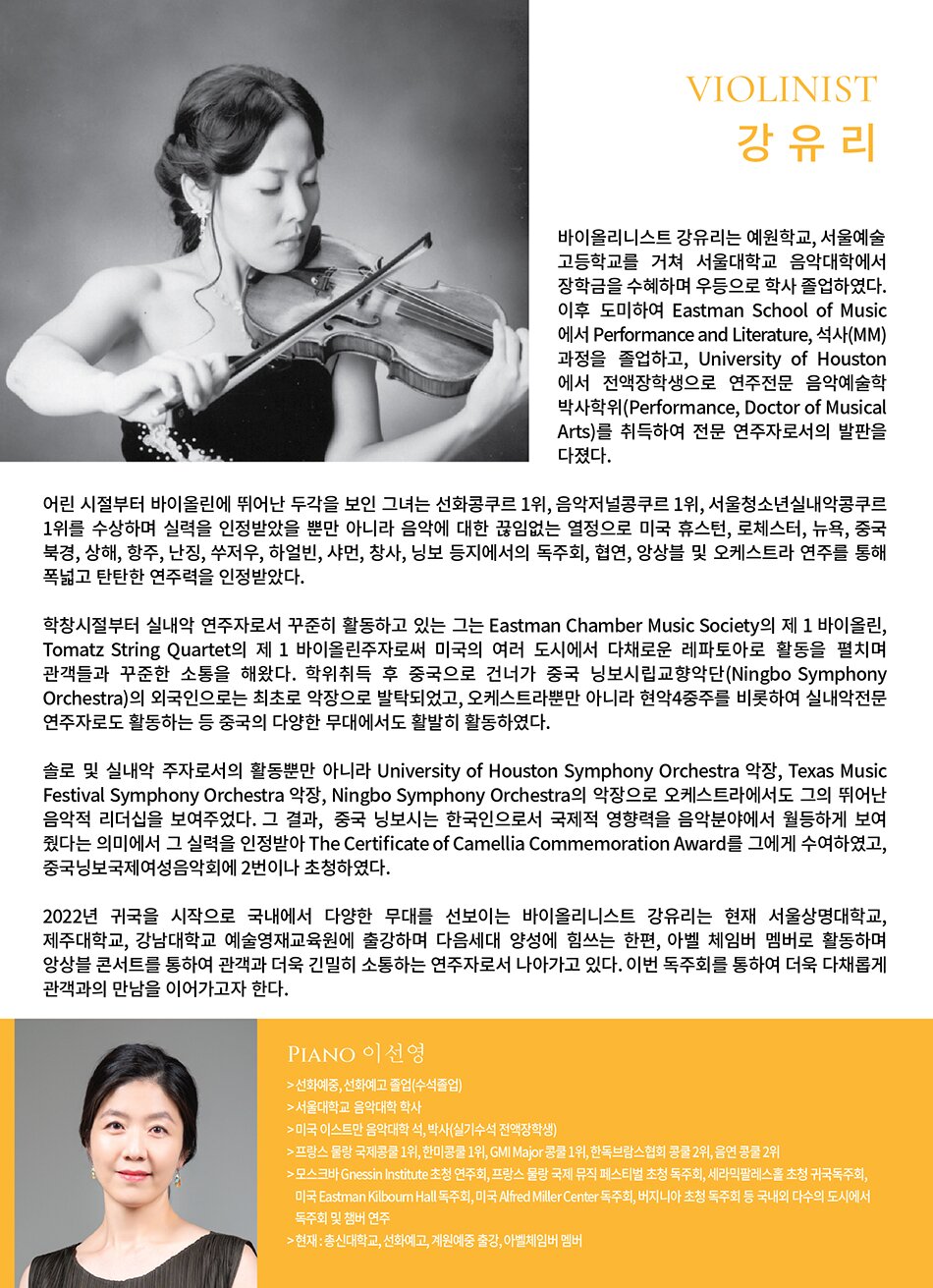 Violinist 강유리  바이올리니스트 강유리는 예원학교, 서울예술고등학교를 거쳐 서울대학교 음악대학에서 장학금을 수혜하며 우등으로 학사 졸업하였다. 이후 도미하여 Eastman School of Music에서 Performance and Literature, 석사(MM)과정을 졸업하고, University of Houston에서 전액장학생으로 연주전문 음악예술학 박사학위(Performance, Doctor of Musical Arts)를 취득하여 전문 연주자로서의 발판을 다졌다.  어린 시절부터 바이올린에 뛰어난 두각을 보인 그녀는 선화콩쿠르 1위, 음악저널콩쿠르 1위, 서울청소년실내악콩쿠르 1위를 수상하며 실력을 인정받았을 뿐만 아니라 음악에 대한 끊임없는 열정으로 미국 휴스턴, 로체스터, 뉴욕, 중국 북경, 상해, 항주, 난징, 쑤저우, 하얼빈, 샤먼, 창사, 닝보 등지에서의 독주회, 협연, 앙상블 및 오케스트라 연주를 통해 폭넓고 탄탄한 연주력을 인정받았다.  학창시절부터 실내악 연주자로서 꾸준히 활동하고 있는 그는 서울대학교 현악 앙상블의 수석, Eastman Chamber Music Society의 제 1 바이올린, Tomatz String Quartet의 제 1 바이올린주자로써 미국의 여러 도시에서 다채로운 레파토아로 활동을 펼치며 관객들과 꾸준한 소통을 해왔다. 학위취득 후 중국으로 건너가 중국 닝보시립교향악단(Ningbo Symphony Orchestra)의 외국인으로는 최초로 악장으로 발탁되었고, 오케스트라뿐만 아니라 현악4중주를 비롯하여 실내악전문 연주자로도 활동하는 등 중국의 다양한 무대에서도 활발히 활동하였다.  솔로 및 실내악 주자로서의 활동뿐만 아니라 University of Houston Symphony Orchestra 악장, Texas Music Festival Symphony Orchestra 악장, Ningbo Symphony Orchestra의 악장으로 오케스트라에서도 그의 뛰어난 음악적 리더십을 보여주었다. 그 결과, 중국 닝보시는 한국인으로서 국제적 영향력을 음악분야에서 월등하게 보여 줬다는 의미에서 그 실력을 인정받아 The Certificate of Camellia Commemoration Award를 그에게 수여하였고, 중국닝보국제여성음악회에 2번이나 초청하였다.  2022년 귀국을 시작으로 국내에서 다양한 무대를 선보이는 바이올리니스트 강유리는 현재 서울상명대학교, 제주대학교, 강남대학교 예술영재교육원에 출강하며 다음세대 양성에 힘쓰는 한편, 아벨 체임버 멤버로 활동하며 앙상블 콘서트를 통하여 관객과 더욱 긴밀히 소통하는 연주자로서 나아가고 있다. 이번 독주회를 통하여 더욱 다채롭게 관객과의 만남을 이어가고자 한다.    Piano 이선영  > 선화예중, 선화예고 졸업(수석졸업)  > 서울대학교 음악대학 학사  > 미국 이스트만 음악대학 석, 박사(실기수석 전액장학생)  > 프랑스 물랑 국제콩쿨 1위, 한미콩쿨 1위, GMI Major 콩쿨 1위, 한독브람스협회 콩쿨 2위, 음연 콩쿨 2위  > 모스크바 Gnessin Institute 초청 연주회, 프랑스 물랑 국제 뮤직 페스티벌 초청 독주회, 세라믹팔레스홀 초청 귀국독주회, 미국 Eastman Kilbourn Hall 독주회, 미국 Alfred Miller Center 독주회, 버지니아 초청 독주회 등 국내외 다수의 도시에서 독주회 및 챔버 연주  > 현재 : 총신대학교, 선화예고, 계원예중 출강, 아벨체임버 멤버