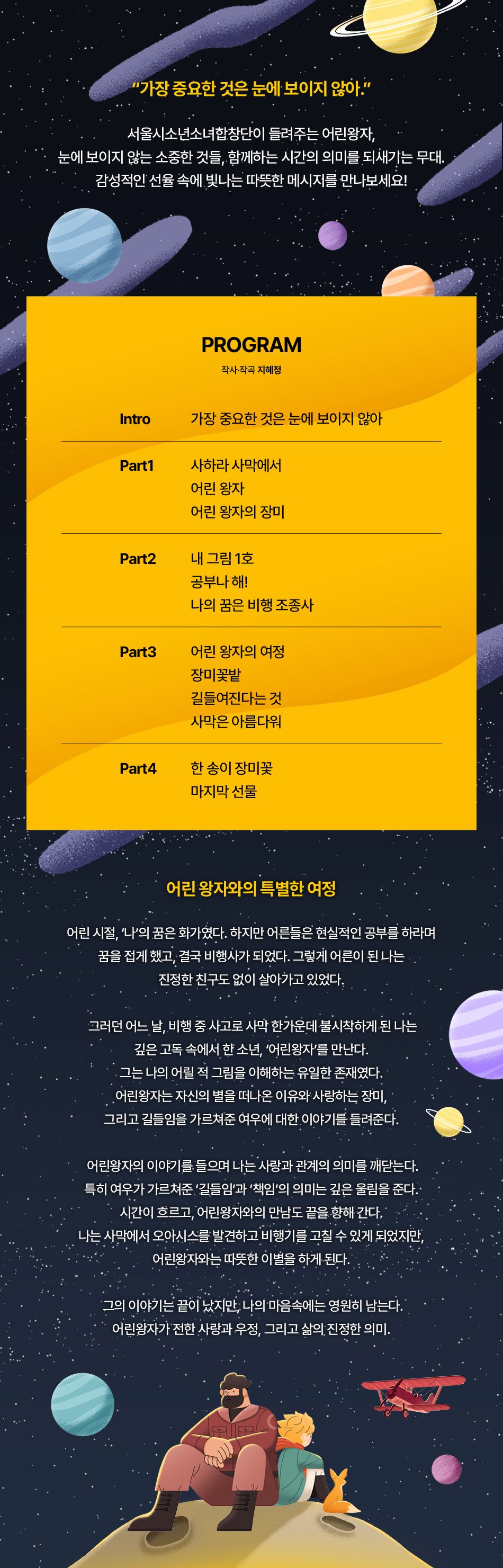 2025. 5.23Fri -5.24Sat 세종문화회관 체임버홀 지휘 하대근  작사·작곡 지혜정  연주 서울시소년소녀합창단  티켓 전석 2만원  예매 세종문화티켓 02-399-1000  서울시소년소녀합창단 가장 중요한 것은 눈에 보이지 않아. 서울시소년소녀합창단이 들려주는 어린왕자, 눈에 보이지 않는 소중한 것들, 함께하는 시간의 의미를 되새기는 무대.  감성적인 선율 속에 빛나는 따뜻한 메시지를 만나보세요!  PROGRAM  작사·작곡 지혜정  Intro  가장 중요한 것은 눈에 보이지 않아  Part1  사하라 사막에서  어린 왕자  어린 왕자의 장미 Part2  내 그림 1호 공부나 해! 나의 꿈은 비행 조종사  Part3  어린 왕자의 여정 장미꽃밭길들여진다는 것 사막은 아름다워  Part4 한 송이 장미꽃 마지막 선물  어린 왕자와의 특별한 여정  어린 시절, '나'의 꿈은 화가였다. 하지만 어른들은 현실적인 공부를 하라며 꿈을 접게 했고, 결국 비행사가 되었다. 그렇게 어른이 된 나는 진정한 친구도 없이 살아가고 있었다. 그러던 어느 날, 비행 중 사고로 사막 한가운데 불시착하게 된 나는 깊은 고독 속에서 한 소년, '어린왕자'를 만난다. 그는 나의 어릴 적 그림을 이해하는 유일한 존재였다. 어린왕자는 자신의 별을 떠나온 이유와 사랑하는 장미, 그리고 길들임을 가르쳐준 여우에 대한 이야기를 들려준다.  어린왕자의 이야기를 들으며 나는 사랑과 관계의 의미를 깨닫는다. 특히 여우가 가르쳐준 '길들임'과 '책임'의 의미는 깊은 울림을 준다.. 시간이 흐르고, 어린왕자와의 만남도 끝을 향해 간다. 나는 사막에서 오아시스를 발견하고 비행기를 고칠 수 있게 되었지만, 어린왕자와는 따뜻한 이별을 하게 된다.  그의 이야기는 끝이 났지만, 나의 마음속에는 영원히 남는다.  어린왕자가 전한 사랑과 우정, 그리고 삶의 진정한 의미.