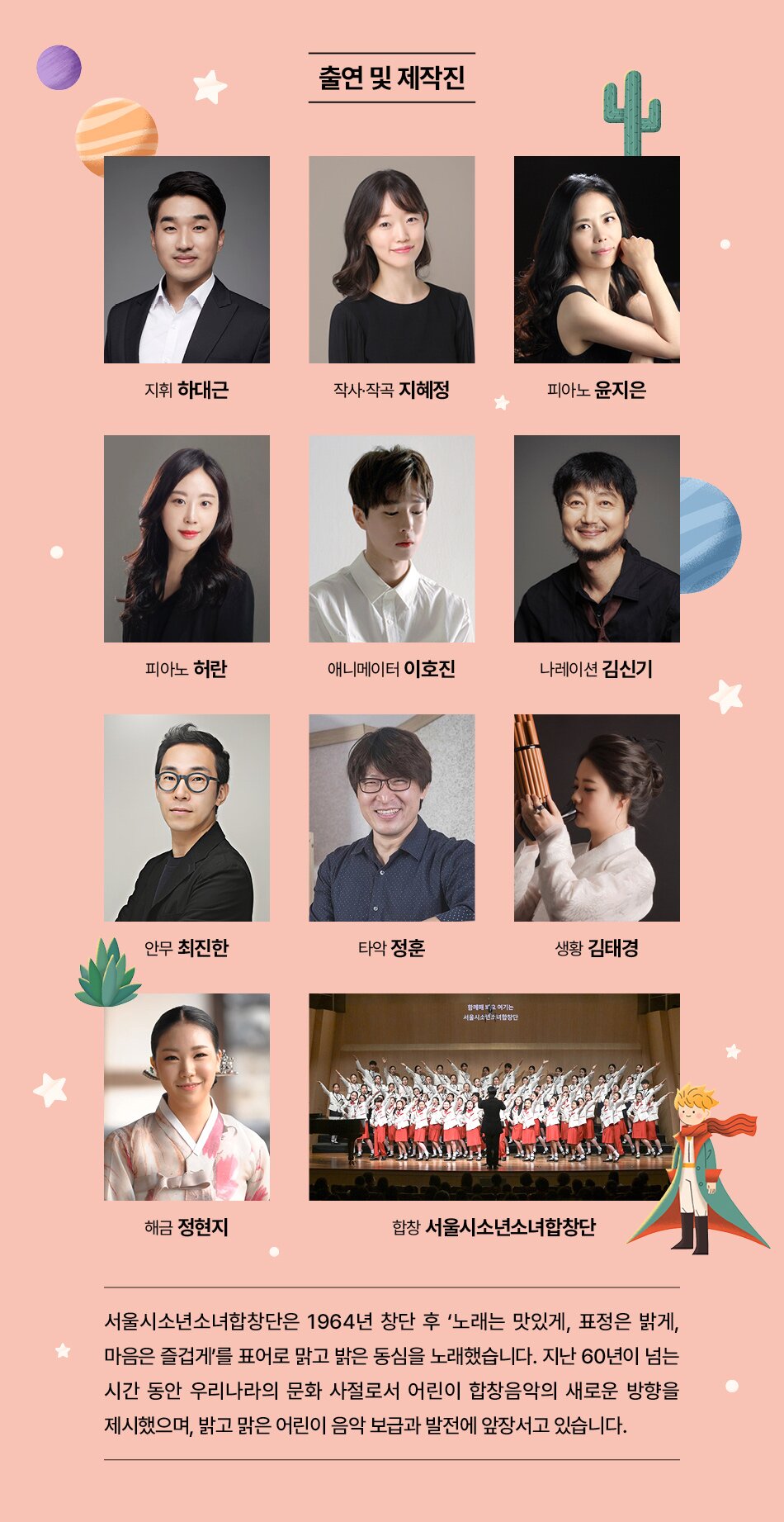 출연 및 제작진  지휘 하대근  작사·작곡 지혜정  피아노 윤지은  피아노 허란  애니메이터 이호진  나레이션 김신기 안무 최진한  타악 정훈  함께해 여기는 서울시소년소녀합창단  생황 김태경  해금 정현지  합창 서울시소년소녀합창단  서울시소년소녀합창단은 1964년 창단 후 '노래는 맛있게, 표정은 밝게, 마음은 즐겁게'를 표어로 맑고 밝은 동심을 노래했습니다. 지난 60년이 넘는 시간 동안 우리나라의 문화 사절로서 어린이 합창음악의 새로운 방향을 제시했으며, 밝고 맑은 어린이 음악 보급과 발전에 앞장서고 있습니다.