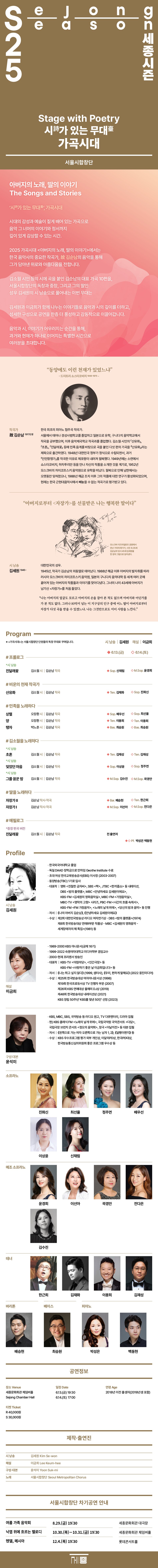 가곡시대 Stage with Poetry 아버지의 노래, 딸의 이야기 The Songs and Stories   ‘시詩가 있는 무대臺’, 가곡시대  시대의 감성과 예술이 짙게 배어 있는 가곡으로 음악 그 너머의 이야기와 정서까지  깊이 있게 감상할 수 있는 시간.  2025 가곡시대 <아버지의 노래, 딸의 이야기>에서는  한국 음악사의 중요한 작곡가, 故 김순남의 음악을 통해  그가 담아낸 위로와 아름다움을 전합니다.  김소월 시인 등의 시에 곡을 붙인 김순남의 대표 가곡 10편을,  서울시합창단의 독창과 합창, 그리고 그의 딸인  성우 김세원의 시 낭송으로 풀어내는 이번 무대는  김세원과 이금희가 함께 나누는 이야기들로 음악과 시의 깊이를 더하고,  섬세한 구성으로 공연을 한층 더 풍성하고 감동적으로 이끌어갑니다.  음악과 시, 이야기가 어우러지는 순간을 통해,  과거와 현재가 하나로 이어지는 특별한 시간으로  여러분을 초대합니다. Program  시 낭송 | 김세원 해설 | 이금희 6.13.(금)| 6.14.(토) # 프롤로그  *시 낭송 진달래꽃 김소월 시 | 김순남 작곡 Sop. 신채림  |  M.Sop. 윤경희   # 비운의 천재 작곡가  산유화 김소월 시 | 김순남 작곡 Ten. 김재화  |  Sop. 진화신   #민족을 노래하다  상렬 오장환 시 | 김순남 작곡  Sop. 배우선  |  Sop. 최선율  양 오장환 시 | 김순남 작곡 Ten. 이용희  탱자 박노춘 시 | 김순남 작곡  Bas. 최승원     #김소월을 노래하다  *시 낭송 초혼  김소월 시 | 김순남 작곡  Ten. 김재성  *시 낭송 잊었던 마음 김소월 시 | 김순남 작곡 Sop. 이상윤  |  Sop. 정주연  *시 낭송 그를 꿈꾼 밤 김소월 시 | 김순남 작곡 M.Sop. 김수진  # 딸을 노래하다  자장가 Ⅱ  김순남 시 | 김순남 작곡  Bar. 배승현 | Ten. 한근희   자장가 Ⅰ김순남 시 | 김순남 작곡 M.Sop. 전다은 | M.Sop. 이선아   #에필로그  *중창 버전 편곡 진달래꽃 김소월 시 | 김순남 작곡  전 출연자   Pf. 박성은, 백동현   작곡가 故 김순남(1917년생)  + 사진  한국 최초의 피아노 협주곡 작곡가.  서울에서 태어나 경성사범학교를 졸업하고 일본으로 유학, 구니다치 음악학교에서 작곡을 공부했으며, 이후 음악제국학교 작곡과를 졸업했다. 김소월 시인의 「산유화」, 「초혼」, 「진달래꽃」 등에 민족 음계를 바탕으로 곡을 붙인 다섯 편의 가곡을 『산유화』라는 제목으로 출간하였다. 1948년 대한민국 정부가 정식으로 수립되면서, 과거 「인민항쟁가」를 작곡한 이유로 체포령이 내려져 월북했다. 1949년에는 소련에서 쇼스타코비치, 하차투리안 등을 만나 자신의 작품을 소개한 것을 계기로, 1952년 모스크바의 차이코프스키 음악원으로 유학을 떠났다. 월북으로 인해 남한에서는 오랫동안 잊혀졌으나, 1988년 해금 조치 이후 그의 작품에 대한 연구가 활성화되었으며, 현재는 한국 근현대음악사에서 빼놓을 수 없는 작곡가로 평가받고 있다.  “동양에도 이런 천재가 있었느냐” - 드미트리 쇼스타코비치 (1906-1975) -   (위 혹은 아래 배치는 무관 / 크게 넣어주세요)   김세원(1945~) 대한민국의 성우. 1945년, 작곡가 김순남의 외동딸로 태어났다.  1988년 해금 이후 아버지의 발자취를 따라 러시아 모스크바의 차이코프스키 음악원,  일본의 구니다치 음악대학 등 세계 여러 곳에 흩어져 있는 아버지의 작품들과 이야기를 찾아다녔다.  그녀의 나이 43세에 아버지가 남기신 <자장가>를 처음 들었다.  나는 아버지의 얼굴도 모르고 손을 잡아 본 적도 없으며 아버지와 어딘가를 가없다.  그러나 80억이 넘는 이 지구상의 인구 중에 어느 딸이 아버지로부터 자장가 다섯 곡을 받을 수 있겠느냐. 그것만으로도 이미 사랑을 느낀다. 이버지로부터 자장가 를 선물받은 나는 행복한 딸이다  그림 (김순남+김세원) - 책 스캔본 173페이지에 있음  Profile  시낭송 김세원  • 한국외국어대학교 졸업  • 독일 DAAD 장학금으로 만하임 Geothe Institute 수료   • 초대 여성 한국교육방송공사(EBS) 이사장 (2003-2007) • 동양방송(TBC) 1기로 입사 • 대표작 | 영화 《친절한 금자씨》, SBS 《짝》, JTBC 《한끼줍쇼》 등 내레이션, 동아방송 《밤의 플랫폼》, 문화방송 《안녕하세요 김세원이에요》,  KBS-FM 《김세원의 영화음악실》, MBC-FM 《가정음악실》, MBC-TV 《명작의 고향》 시리즈, PBC-FM 《시간의 흐름 속에서》, KBS-FM  《FM 가정음악》, 《노래의 날개 위에》, 《당신의 밤과 음악》 등 진행 • 저서 | 《나의 아버지 김순남》, 《안녕하세요 김세원이에요》 • 수상 | 제2회 대한민국방송상 라디오 여자연기상 - DBC 《밤의 플랫폼》(1974) 제8회 한국방송대상 연애R부문 작품상 - MBC 《김세원의 영화음악 - 세계장애자의 해 특집》(1981) 등 해설 이금희  • 1989-2000 KBS 아나운서(공채 16기) • 1999-2022 숙명여자대학교 미디어학부 겸임교수 • 2000-현재 프리랜서 방송인 • 대표작 | KBS-TV <아침마당>, <인간극장> 등  KBS-FM <사랑하기 좋은 날 이금희입니다> 등 • 저서 | 《나는 튀고 싶지 않다》 (1999, 샘터사) 《우리, 편하게 말해요》 (2022 웅진미디어)   • 수상 |  제25회 한국방송대상 여자아나운서상 (1998) 제19회 한국프로듀서상 TV 진행자 부문 (2007) 제26회 KBS 연예대상 올해의 DJ상 (2019) 제48회 한국방송대상 내레이션상 (2021) KBS 창립 50주년 ‘KBS를 빛낸 50인’ 선정 (2023) 구성·대본 윤석미  • KBS, MBC, SBS, 국악방송 등 라디오 원고, TV 다큐멘터리, 드라마 집필 • 현) KBS 클래식 FM <노래의 날개 위에>, 국립국악원 국악콘서트 <다담>, 국립극장 브런치 콘서트 <정오의 음악회>, 창극 <이날치전> 등 대본 집필 • 저서 | 《왼쪽으로 가는 여자 오른쪽으로 가는 남자 1, 2》, 《달팽이편지》 등 • 수상 | KBS 우수프로그램 평가 외부 개인상, 이달의PD상, 한국PD대상,  한국방송통신심의위원회 좋은 프로그램 우수상 등    (출연단원 사진)  소프라노 | 진화신 최선율 정주연 배우선 이상윤 신채림 메조 소프라노 | 윤경희 이선아 전다은 김수진 테너 | 한근희 김재화 이용희 김재성  바리톤 | 배승현    베이스 | 최승원 피아노 | 박성은 백동현   (차기 공연 안내)