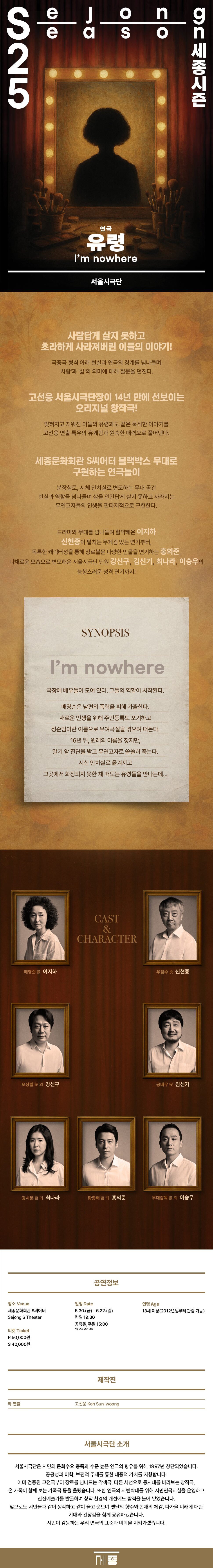 [세종문화회관] 세종시즌 연극 [유령] 2025. 5.30Fri - 6.22Sun ㅍ사람답게 살지 못하고 초라하게 사라져버린 이들의 이야기! 극중극 형식 아래 현실과 연극의 경계를 넘나들며 '사람'과 '삶'의 의미에 대해 질문을 던진다. 고선웅 서울시극단장이 14년 만에 선보이는 오리지널 창작극! 잊혀지고 지워진 이들의 유령과도 같은 묵직한 이야기를 고선웅 연출 특유의 유쾌함과 원숙한 매력으로 풀어낸다. 세종문화회관 S씨어터 블랙박스 무대로 구현하는 연극놀이 분장실로, 시체 안치실로 변모하는 무대 공간 현실과 역할을 넘나들며 삶을 인간답게 살지 못하고 사라지는 무연고자들의 인생을 판타지적으로 구현한다. 드라마와 무대를 넘나들며 활약해온 이지하 신현종이 펼치는 무게감 있는 연기부터, 독특한 캐릭터성을 통해 장르불문 다양한 인물을 연기하는 홍의준, 다채로운 모습으로 변모해온 서울시극단 단원 강신구, 김신기, 최나라, 이승우의 능청스러운 성격 연기까지! SYNOPSIS I'm nowhere 극장에 배우들이 모여 있다. 그들의 역할이 시작된다. 배명순은 남편의 폭력을 피해 가출한다. 새로운 인생을 위해 주민등록도 포기하고 정순임이란 이름으로 우여곡절을 겪으며 떠돈다. 16년 뒤, 원래의 이름을 찾지만, 말기 암 진단을 받고 무연고자로 쓸쓸히 죽는다. 시신 안치실로 옮겨지고 그곳에서 화장되지 못한 채 떠도는 유령들을 만나는데... CAST & CHARACTER 배명순 役 이지하 우점수 役 신현종 오상필 役 외 강신구 공배우 役 김신기  강시분 役외 최나라 황종배 役 외 홍의준 무대감독 役 외 이승우 공연정보 장소 Venue 일정 Date 연령 Age 잔여석보기 → 세종문화회관 S씨어터 Sejong S Theater 5.30.(금) -6.22.(일) 평일 19:30 13세 이상(2012년생부터 관람 가능) 티켓 Ticket R 50,000원 S 40,000원 공휴일, 주말 15:00 *월요일 공연 없음 제작진 예매하기 TOP 공연정보 장소 Venue 세종문화회관 S씨어터 Sejong S Theater 티켓 Ticket R 50,000원 S 40,000원 일정 Date 5.30.(금) - 6.22.(일) 평일 19:30 공휴일, 주말 15:00 *월요일 공연 없음 연령 Age 13세 이상(2012년생부터 관람 가능) 제작진 작·연출 고선웅 Koh Sun-woong 서울시극단 소개 서울시극단은 시민의 문화수요 충족과 수준 높은 연극의 향유를 위해 1997년 창단되었습니다. 공공성과 미학, 보편적 주제를 통한 대중적 가치를 지향합니다. 이미 검증된 고전극부터 장르를 넘나드는 각색극, 다른 시선으로 동시대를 바라보는 창작극, 온 가족이 함께 보는 가족극 등을 올렸습니다. 또한 연극의 저변확대를 위해 시민연극교실을 운영하고 신진예술가를 발굴하여 창작 환경의 개선에도 활력을 불어 넣었습니다. 앞으로도 시민들과 같이 생각하고 같이 울고 웃으며 옛날의 향수와 현재의 체감, 다가올 미래에 대한 기대와 긴장감을 함께 공유하겠습니다. 시민이 감동하는 우리 연극의 표준과 미학을 지켜가겠습니다.