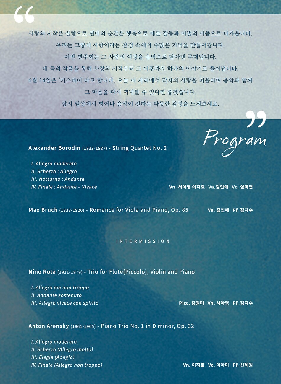 사랑의 시작은 설렘으로 연애의 순간은 행복으로 때론 갈등과 이별의 아픔으로 다가옵니다. 우리는 그렇게 사랑이라는 감정 속에서 수많은 기억을 만들어갑니다. 이번 연주회는 그 사랑의 여정을 음악으로 담아낸 무대입니다. 네 곡의 작품을 통해 사랑의 시작부터 그 이후까지 하나의 이야기로 풀어냅니다. 6월 14일은 '키스데이'라고 합니다. 오늘 이 자리에서 각자의 사랑을 떠올리며 음악과 함께 그 마음을 다시 꺼내볼 수 있다면 좋겠습니다. 잠시 일상에서 벗어나 음악이 전하는 따듯한 감정을 느껴보세요.  Program  Alexander Borodin (1833-1887) - String Quartet No. 2 1. Allegro moderato I1. Scherzo : Allegro III. Notturno: Andante IV. Finale: Andante - Vivace Vn. 서아영 이지효 Va.김인애 Vc. 심미연  Max Bruch (1838-1920) - Romance for Viola and Piano, Op. 85 Va. 김인애 Pf. 김지수  INTERMISSION  Nino Rota (1911-1979) - Trio for Flute(Piccolo), Violin and Piano 1. Allegro ma non troppo II. Andante sostenuto III. Allegro vivace con spirito Picc. 김원미 Vn. 서아영 Pf. 김지수  Anton Arensky (1861-1905) - Piano Trio No. 1 in D minor, Op. 32 1. Allegro moderato II. Scherzo (Allegro molto) III. Elegia (Adagio) IV. Finale (Allegro non troppo) Vn. 이지효 Vc. 이아미 Pf. 신혜원