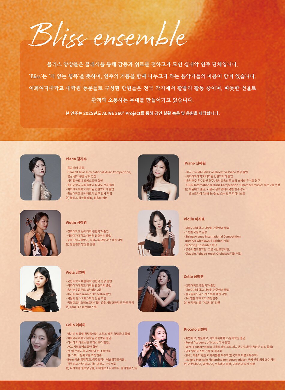 Bliss ensemble 블리스 앙상블은 클래식을 통해 감동과 위로를 전하고자 모인 실내악 연주 단체입니다. Bliss'는 더 없는 행복'을 뜻하며, 연주의 기쁨을 함께 나누고자 하는 음악가들의 마음이 담겨 있습니다. 이화여자대학교 대학원 동문들로 구성된 단원들은 전국 각지에서 활발히 활동 중이며, 따듯한 선율로 관객과 소통하는 무대를 만들어가고 있습니다.  본 연주는 2025년도 ALIVE 360° Project를 통해 공연 실황 녹음 및 음원을 제작합니다.   Piano 김지수 - 홍콩 국제 콩쿨, General Trias International Music Competition, 영산 음악 콩쿨 상위 입상 - 시티필하모니 오케스트라 협연 - 총신대학교 교회음악과 피아노 전공 졸업 - 이화여자대학교 대학원 건반악기과 졸업 - 총신대학교 콘서바토리 반주 강사 역임 현) 블리스 앙상블 대표, 정음회 멤버   Piano 신혜원 - 미국 신시내티 음대 Collaborative Piano 전공 졸업 - 이화여자대학교 대학원 건반악기과 졸업 - 음악춘추 우수신인 연주, 음악교육신문 초청 스페셜 콘서트 연주 - ODIN International Music Competition Chamber music 부문 2등 수상 현) 덕원예고 출강, 서울시 음악영재교육원 반주 강사, 오스트리아 AIMS in Graz 소속 반주 피아니스트   Violin 서아영 - 경희대학교 음악대학 관현악과 졸업 - 이화여자대학교 대학원 관현악과 졸업 - 충북도립교향악단, 성남시립교향악단 객원 역임 현) 필인퀸텟 앙상블 단원   Violin 이지효 - 이화여자대학교 대학원 관현악과 졸업 - 소년한국일보 금상 - String Avenue International Competition (Henryk Wieniawski Edition) 입상 - 13 String Ensemble 협연 - 양주시립교향악단, 고양시립교향악단, Claudio Abbado Youth Orchestra 객원 역임   Viola 김인애 - 국민대학교 예술대학 관현악 전공 졸업 - 이화여자대학교 대학원 관현악과 졸업 - 음악춘추콩쿠르 1등 없는 2등 - KMU Philharmnic Orchestra 협연 - 서울시 유스오케스트라 단원 역임 - 국립심포니오케스트라 객원, 춘천시립교향악단 객원 역임 현) Yobel Ensemble 단원   Cello 심미연 - 상명대학교 관현악과 졸업 - 이화여자대학교 대학원 관현악과 졸업 - 김포필하모닉 오케스트라 객원 역임 - 24' 일본 후쿠오카 초청연주 현) 현악앙상블 '더트리오' 단원   Cello 이아미 - 벨기에 브뤼셀 왕립음악원, 스위스 베른 국립음대 졸업 - 이화여자대학교 대학원 관현악과 졸업 - 러시아 타타르스탄 오케스트라 협연, ACC 시민오케스트라 협연 - 한•일 문화교류 와카야마 현 초청연주, 한•스위스 문화교류 초청연주 - Bern 예술 영재학교, 광주광역시 예술영재교육원, 광주예고, 인천예고, 광신대학교 강사 역임 현) 디사이플 첼로앙상블, 비바첼로소사이어티, 클라빌레 단원   Piccolo 김원미 - 예원학교, 서울예고, 이화여자대학교-동대학원 졸업 - Royal Academy of Music 석사 졸업 - Verdi conservatorio 피콜로 솔리스트 최고연주자과정 (동양인 최초 졸업) - 금호 영아티스트 선정 및 독주회 - 2021 예술의 전당 리사이틀홀 독주회(한국최초 피콜로독주회) - Maggio Musicale Fiolentino temporary player, 국제신대 외래교수 역임 현) 가천대학교, 예원학교, 서울예고 출강, 이화여대 박사 재학  