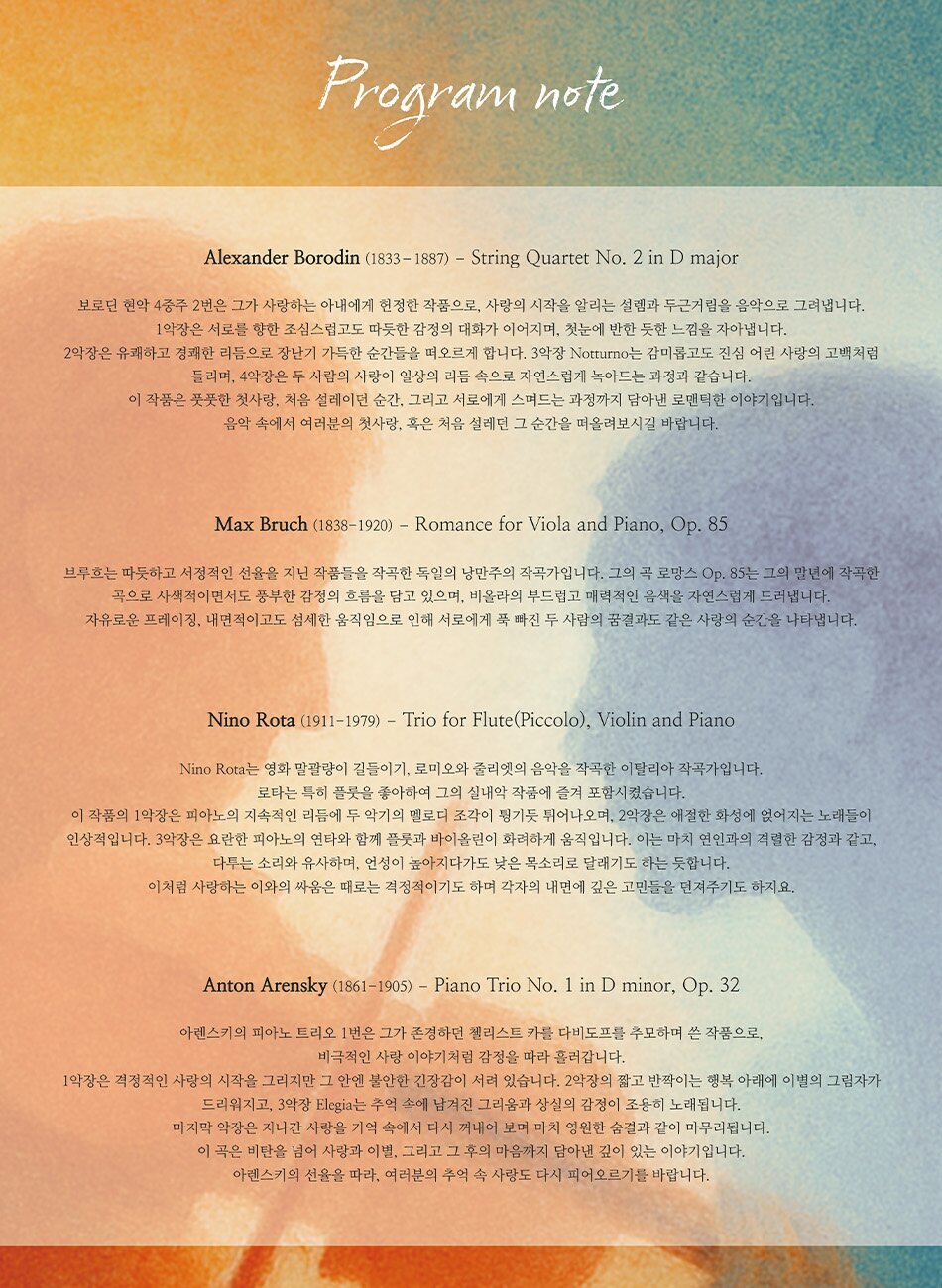 Program note  Alexander Borodin (1833 - 1887) - String Quartet No. 2 in D major 보로던 현악 4중주 2번은 그가 사랑하는 아내에게 헌정한 작품으로, 사랑의 시작을 알리는 설렘과 두근거림을 음악으로 그려냅니다. 1악장은 서로를 향한 조심스럽고도 따듯한 감정의 대화가 이어지며, 첫눈에 반한 듯한 느낌을 자아냅니다. 2악장은 유쾌하고 경쾌한 리듬으로 장난기 가득한 순간들을 떠오르게 합니다. 3악장 Notturno는 감미롭고도 진심 어린 사랑의 고백처럼 들리며, 4악장은 두 사람의 사랑이 일상의 리듬 속으로 자연스럽게 녹아드는 과정과 같습니다. 이 작품은 풋풋한 첫사랑, 처음 설레이던 순간, 그리고 서로에게 스며드는 과정까지 담아낸 로맨틱한 이야기입니다. 음악 속에서 여러분의 첫사랑, 혹은 처음 설레던 그 순간을 떠올려보시길 바랍니다.  Max Bruch (1838-1920) - Romance for Viola and Piano, Op. 85 브루흐는 따듯하고 서정적인 선율을 지닌 작품들을 작곡한 독일의 낭만주의 작곡가입니다. 그의 곡 로망스 Op. 85는 그의 말년에 작곡한 곡으로 사색적이면서도 풍부한 감정의 흐름을 담고 있으며, 비올라의 부드럽고 매력적인 음색을 자연스럽게 드러냅니다. 자유로운 프레이징, 내면적이고도 섬세한 움직임으로 인해 서로에게 푹 빠진 두 사람의 꿈결과도 같은 사랑의 순간을 나타냅니다.  Nino Rota (1911-1979) - Trio for Flute(Piccolo), Violin and Piano Nino Rota는 영화 말괄량이 길들이기, 로미오와 줄리엣의 음악을 작곡한 이탈리아 작곡가입니다. 로타는 특히 플룻을 좋아하여 그의 실내악 작품에 즐겨 포함시켰습니다. 이 작품의 1악장은 피아노의 지속적인 리듬에 두 악기의 멜로디 조각이 튕기듯 튀어나오며, 2악장은 애절한 화성에 얹어지는 노래들이 인상적입니다. 3악장은 요란한 피아노의 연타와 함께 플룻과 바이올린이 화려하게 움직입니다. 이는 마치 연인과의 격렬한 감정과 같고, 다투는 소리와 유사하며, 언성이 높아지다가도 낮은 목소리로 달래기도 하는 듯합니다. 이처럼 사랑하는 이와의 싸움은 때로는 격정적이기도 하며 각자의 내면에 깊은 고민들을 던져주기도 하지요.  Anton Arensky 1861-1905) - Piano Trio No. 1 in D minor, Op. 32 아렌스키의 피아노 트리오 1번은 그가 존경하던 첼리스트 카를 다비도프를 추모하며 쓴 작품으로, 비극적인 사랑 이야기처럼 감정을 따라 흘러갑니다. 1악장은 격정적인 사랑의 시작을 그리지만 그 안엔 불안한 긴장감이 서려 있습니다. 2악장의 짧고 반짝이는 행복 아래에 이별의 그림자가 드리워지고, 3악장 Elegia는 추억 속에 남겨진 그리움과 상실의 감정이 조용히 노래됩니다. 마지막 악장은 지나간 사랑을 기억 속에서 다시 꺼내어 보며 마치 영원한 숨결과 같이 마무리됩니다. 이 곡은 비탄을 넘어 사랑과 이별, 그리고 그 후의 마음까지 담아낸 깊이 있는 이야기입니다. 아렌스키의 선율을 따라, 여러분의 추억 속 사랑도 다시 피어오르기를 바랍니다.