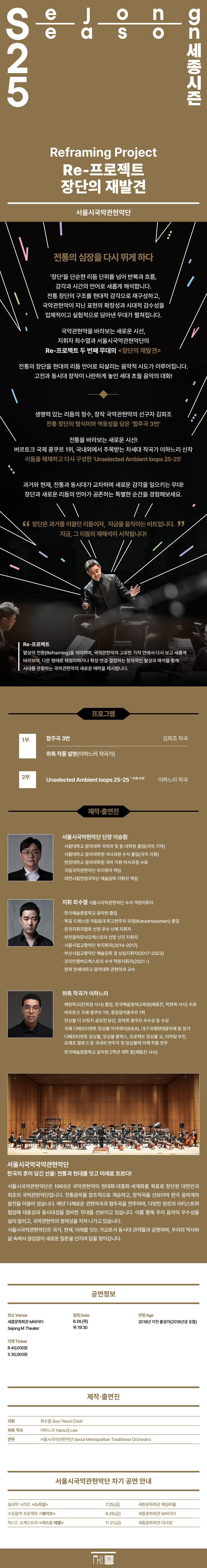 [세종문화회관] 최수열×서울시국악관현악단 Reframing Project [Re-프로젝트 장단의 재발견] 2025. 6.26 Thu 세종문화회관 M씨어터 서울시국악관현악단 전통의 심장을 다시 뛰게 하다 '장단'을 단순한 리듬 단위를 넘어 반복과 흐름, 감각과 시간의 언어로 새롭게 해석합니다. 전통 장단의 구조를 현대적 감각으로 재구성하고, 국악관현악이 지닌 표현의 확장성과 시대적 감수성을 입체적이고 실험적으로 담아낸 무대가 펼쳐집니다. 국악관현악을 바라보는 새로운 시선, 지휘자 최수열과 서울시국악관현악단의 Re-프로젝트 두 번째 무대의 장단의 재발견 전통의 장단을 현대의 리듬 언어로 되살리는 음악적 시도가 이루어집니다. 고전과 동시대 창작이 나란하게 놓인 세대 초월 음악의 대화! 생명력 있는 리듬의 정수, 창작 국악관현악의 선구자 김희조 전통 장단의 형식미와 역동성을 담은 '합주곡 3번' 전통을 바라보는 새로운 시선! 버르토크 국제 콩쿠르 1위, 국내외에서 주목받는 차세대 작곡가 이하느리 신작 리듬을 해체하고 다시 구성한 'Unselected Ambient loops 25-25' 과거와 현재, 전통과 동시대가 교차하며 새로운 감각을 일으키는 무대! 장단과 새로운 리듬의 언어가 공존하는 특별한 순간을 경험해보세요. 장단은 과거를 이끌던 리듬이자, 지금을 움직이는 비트입니다. 지금, 그 리듬의 재해석이 시작됩니다! Re-프로젝트 발상의 전환(Reframing)을 의미하며, 국악관현악의 고유한 가치 안에서 다시 보고 새롭게 바라보며, 다른 형태로 재정리하거나 확장·연결·결합하는 창의적인 발상과 해석을 통해 시대를 관통하는 국악관현악의 새로운 매력을 제시합니다. 프로그램 1부 합주곡 3번 김희조 작곡 위촉 작품 설명(이하느리 작곡가) 2부 Unselected Ambient loops 25-25 위축 초연 이하느리 작곡 제작·출연진 서울시국악현악단 단장 이승훤 ㆍ서울대학교 음악대학 국악과 및 동 대학원 졸업(국악 기악) ㆍ서울대학교 음악대학원 석사과정 수석 졸업(국악 지휘) 한양대학교 음악대학원 국악 지휘 박사과정 수료 국립국악관현악단 부지휘자 역임 대전시립연정국악단 예술감독 지휘자 역임 지휘 최수열 서울시국악관현악단 수석 객원지휘자 한국예술종합학교 음악원 졸업 독일 드레스덴 국립음대 최고연주자 과정(Konzertexamen) 졸업 한국지휘자협회 선정 우수 신예 지휘자 부천필하모닉오케스트라 선정 신진 지휘자 서울시립교향악단 부지휘자(2014-2017) 부산시립교향악단 예술감독 겸 상임지휘자(2017-2023) 코리안챔버오케스트라 수석 객원지휘자(2021~) 현재 연세대학교 음악대학 관현악과 교수 위촉 작곡가 이하느리 예원학교(안희정 사사) 졸업, 한국예술영재교육원(배동진, 탁현욱 사사) 수료 버르토크 국제 콩쿠르 1위, 중앙음악콩쿠르 1위 앙상블 더 브릿지 공모전 당선, 창악회 콩쿠르 우수상 등 수상 국제 디베르티멘토 앙상블 아카데미(IDEA), 대구국제현대음악제 등 참가 디베르티멘토 앙상블, 앙상블 플렉스, 프로젝트 앙상블 오, 미하일 부진, 요제프 벌로크 등 국내외 연주자 및 앙상블에 의해 작품 연주 한국예술종합학교 음악원 2학년 재학 중(배동진 사사) 서울시국악국악관현악단 한국의 혼이 담긴 선율: 전통과 현대를 잇고 미래로 흐르다! 서울시국악관현악단은 1965년 국악관현악의 현대화·대중화·세계화를 목표로 창단된 대한민국최초의 국악관현악단입니다. 전통음악을 창조적으로 계승하고, 창작곡을 선보이며 한국 음악계의 발전을 이끌어 왔습니다. 매년 다채로운 관현악곡과 협주곡을 연주하며, 다양한 장르의 아티스트와 협업해 대중성과 동시대성을 겸비한 무대를 선보이고 있습니다. 이를 통해 우리 음악의 우수성을 널리 알리고, 국악관현악의 정체성을 지켜 나가고 있습니다. 서울시국악관현악단은 과거, 현재, 미래를 잇는 가교로서 동시대 관객들과 공명하며, 우리의 역사와 삶 속에서 끊임없이 새로운 질문을 던지며 답을 찾아갑니다. 장소 Venue 세종문화회관 M씨어터 Sejong M Theater 티켓 Ticket R 40,000원 일정 Date 6.26.(목) 목 19:30 공연정보 연령 Age 2018년 이전 출생자(2018년생 포함) 제작·출연진 지휘 위촉 작곡 연주 최수열 Soo-Yeoul Choil 이하느리 Hanurij Lee 서울시국악관현악단 Seoul Metropolitan Traditional Orchestra 서울시국악관현악단 차기 공연 안내 실내악 시리즈 소리섬 7.25(금) 세종문화회관 체임버홀 수상음악 프로젝트 웨이브 8.29(금) 세종문화회관 M씨어터 믹스드 오케스트라 넥스트 레벨 11.21(금) 세종문화회관 대극장