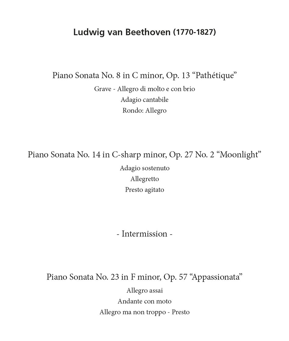    [L. v. Beethoven Piano Sonata in C minor, Op.13 no.8 'Grande Sonata pathétique' ]     이 곡은 1798년에 작곡되었으며 베토벤이 직접 "비창적 대 소나타 (Grand Sonata Pathetique)"라고 표제를 붙였다. 베토벤 32개의 피아노 소나타중에서 초기에 해당하는 곡으로 청년 베토벤의 고뇌와 역경이 고스란히 느껴지는 곡이다.        [L. v. Beethoven Piano Sonata in C# minor, Op.27 no.2 'Moonlight']     베토벤은 Op.27 no.1 과 no.2에 환상곡 풍의 소나타(Sonata quasi una Fantasia)라는 부제를 달았다. 그 중에 no.2에 해당하는 ‘월광’소나타는 1801년에 작곡되었으며 줄리에타 귀차르디에게 헌정되었다. 1악장 Adagio Sostenuto의 느린 빠르기인 C# minor 서정적인 멜로디와 attacca로 이어지는 2악장 Allegretto의 미뉴엣 형식 그리고 3악장 Presto agitato의 격정적인 분위기의 대비가 인상적인 곡이다. 월광 소나타는 베토벤의 영감이 넘쳐흐르는 곡으로 많은 사랑을 받는 곡 중 하나이다.        [L. v. Beethoven Piano Sonata in f minor, Piano Op. 57, 'Appassionata' no.23]     이 곡은 1806년 완성되어 1807년 2월 빈에서 출판되었으며 격정적인 분위기 때문에 '열정소나타'라고 불려진다. 발트슈타인과 고별 소나타와 함께 중기를 대표하는 곡이며 베토벤의 원숙기를 대표하는 걸작이다. 운명 모티브의 사용과 화려한 기교로 피아니즘을 극대화 시킨 곡이다.