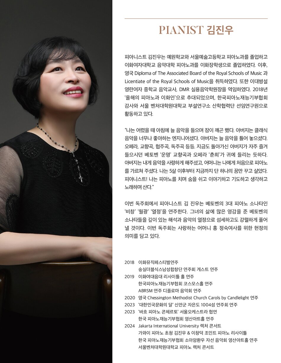 Pianist 김진우     피아니스트 김진우는 예원학교와 서울예술고등학교를 피아노과를 졸업하고 이화여자대학교 음악대학 피아노과를 이화장학생으로 졸업하였다.  졸업 후 이대병설 영란여자 중학교에서 음악교사로 6년간 재직하였으며 영국 Diploma of The Associated Board of the Royal Schools of Music 과 Licentiate of the Royal Schools of Music을 취득하였다.  2018년 올해의 피아노과 이화인으로 추대되었으며, 현재는 한국 피아노 재능기부협회 감사와 서울 벤처대학원 대학교 부설연구소 산학협력단 선임연구원으로 활동하고 있다.     “나는 어렸을 때 아침에 늘 음악을 들으며 잠이 깨곤 했다. 아버지는 클래식 음악을 너무나 좋아하는 엔지니어셨다. 아버지는 늘 음악을 틀어 놓으셨다. 오페라, 교향곡, 협주곡, 독주곡 등등 지금도 아버지가 자주 들으시던 베토벤 ‘운명’ 교향곡과 오페라 ‘춘희’가 귀에 들리는 듯하다. 아버지는 내게 음악을 사랑하게 해주셨고 어머니는 나에게 처음으로 피아노를 가르쳐 주셨다. 나는 5살 이후부터 지금까지 단 하나의 꿈만 꾸고 살았다. 피아니스트! 나는 피아노를 치며 숨을 쉬고 이야기하고 기도하고 생각하고 노래하며 산다.”     이번 독주회에서 피아니스트 김 진우는 베토벤의 3대 피아노 소나타인 ‘비창’ ‘월광’ ‘열정’을 연주한다. 그녀의 삶에 많은 영감을 준 베토벤의 소나타들을 깊이 있는 해석과 음악의 열정으로 섬세하고도 강렬하게 풀어 낼 것이다.     이번 독주회는 사랑하는 어머니 홍 정숙 여사를 위한 헌정의 의미를 담고 있다.   