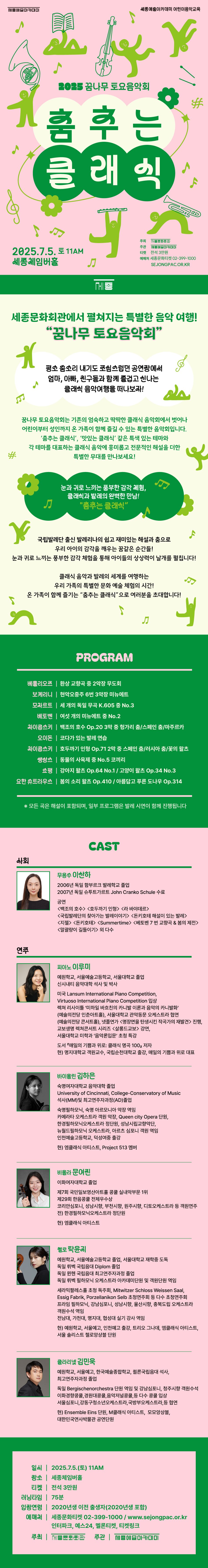 세종문화회관에서 펼쳐지는 특별한 음악 여행!  “꿈나무 토요음악회”    평소 숨소리 내기도 조심스러웠던 공연장에서  엄마, 아빠, 친구들과 함께 즐겁고 신나는 클래식 음악여행을 떠나보자!    꿈나무 토요음악회는 기존의 엄숙하고 딱딱한 클래식 음악회에서 벗어나  ‘춤추는 클래식’, ‘맛있는 클래식’ 등 특색 있는 테마로  어린이부터 성인까지 온 가족이 함께즐길 수 있는 특별한 음악회입니다.  각 테마별 대표적인 레퍼토리에 흥미롭고 전문적인 해설이 더해진 특별한 무대를 만나보세요!    눈과 귀로 느끼는 풍부한 감각체험,  클래식과 발레의 완벽한 만남!  