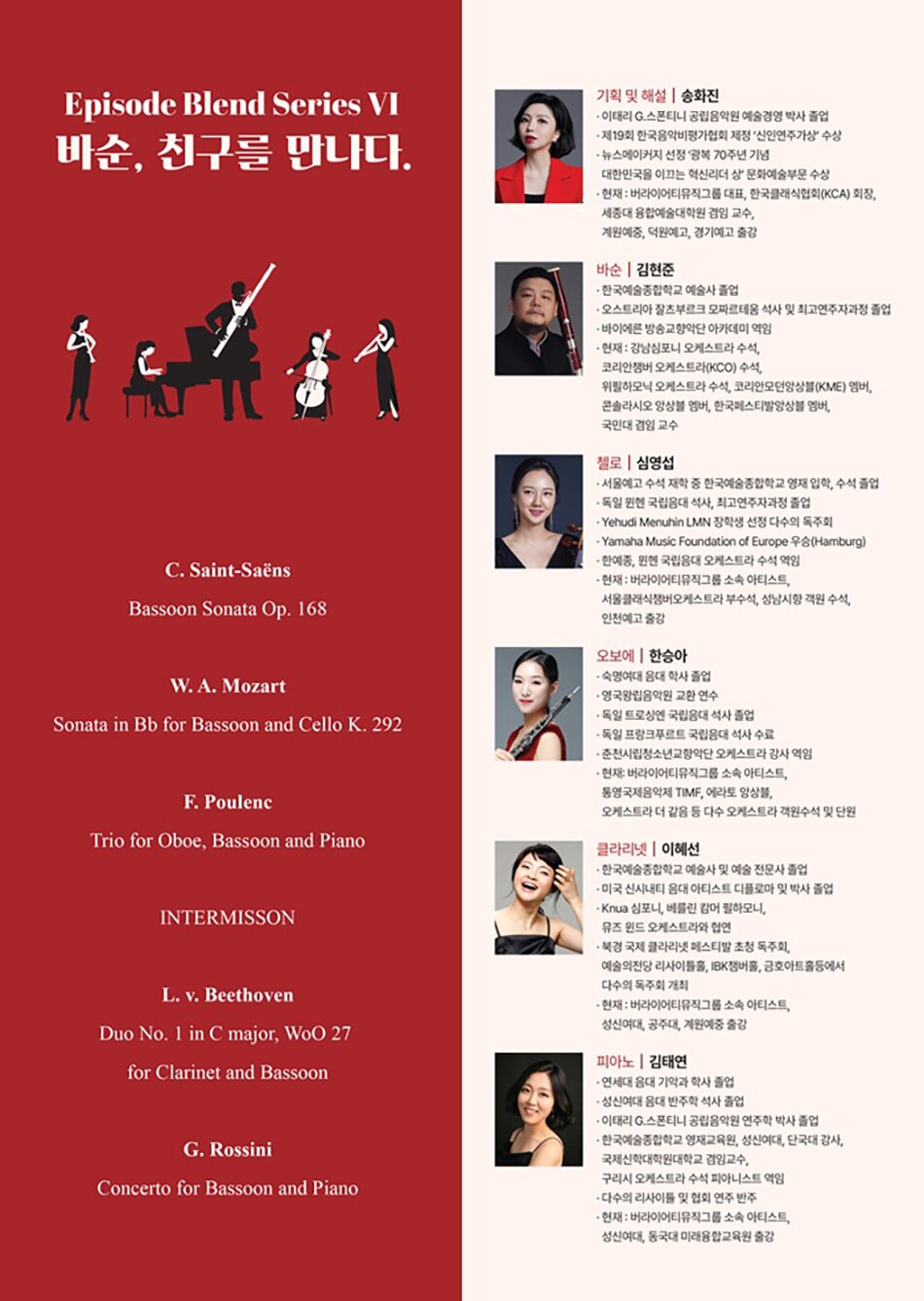 PROGRAM  C. Saint-Sa&euml;ns - Bassoon Sonata Op. 168     W. A. Mozart - Sonata in Bb for Bassoon and Cello K. 292     F. Poulenc - Trio for Oboe, Bassoon and Piano     Intermisson     L. v. Beethoven - Duo No. 1 in C major, WoO 27 for Clarinet and Bassoon     G. Rossini - Concerto for Bassoon and Piano PROFILE  기획 및 해설┃송화진  - 이태리 G.스폰티니 공립음악원 예술경영 박사 졸업  - 제19회 한국음악비평가협회 제정 &lsquo;신인연주가상&rsquo; 수상  - 뉴스메이커지 선정 &lsquo;광복 70주년 기념 대한민국을 이끄는 혁신리더 상&rsquo; 문화예술부문 수상  - 현재 : 버라이어티뮤직그룹 대표, 한국클래식협회(KCA) 회장, 세종대 융합예술대학원 겸임 교수, 계원예중, 덕원예고, 경기예고 출강     바순┃김현준  - 한국예술종합학교 예술사 졸업  - 오스트리아 잘츠부르크 모짜르테움 석사 및 최고연주자과정 졸업  - 바이에른 방송교향악단 아카데미 역임  - 현재 : 강남심포니 오케스트라 수석, 코리안챔버 오케스트라(KCO) 수석, 위필하모닉 오케스트라 수석, 코리안모던앙상블(KME) 멤버, 콘솔라시오 앙상블 멤버, 한국페스티발앙상블 멤버, 국민대 겸임 교수     첼로┃심영섭  - 서울예고 수석 재학 중 한국예술종합학교 영재 입학, 수석 졸업  - 독일 뮌헨 국립음대 석사, 최고연주자과정 졸업  - Yehudi Menuhin LMN 장학생 선정 다수의 독주회  - Yamaha Music Foundation of Europe 우승(Hamburg)  - 한예종, 뮌헨 국립음대 오케스트라 수석 역임  - 현재 : 버라이어티뮤직그룹 소속 아티스트, 서울클래식챔버오케스트라 부수석, 성남시향 객원 수석, 인천예고 출강     오보에┃한승아  - 숙명여대 음대 학사 졸업  - 영국왕립음악원 교환 연수  - 독일 트로싱엔 국립음대 석사 졸업  - 독일 프랑크푸르트 국립음대 석사 수료  - 춘천시립청소년교향악단 오케스트라 강사 역임  - 현재: 버라이어티뮤직그룹 소속 아티스트, 통영국제음악제 TIMF, 에라토 앙상블, 오케스트라 더 같음 등 다수 오케스트라 객원수석 및 단원     클라리넷┃이혜선  - 한국예술종합학교 예술사 및 예술 전문사 졸업  - 미국 신시내티 음대 아티스트 디플로마 및 박사 졸업  - Knua 심포니, 베를린 캄머 필하모니, 뮤즈 윈드 오케스트라와 협연  - 북경 국제 클라리넷 페스티발 초청 독주회, 예술의전당 리사이틀홀, IBK챔버홀, 금호아트홀등에서 다수의 독주회 개최  - 현재 : 버라이어티뮤직그룹 소속 아티스트, 성신여대, 공주대, 계원예중 출강     피아노┃김태연  - 연세대 음대 기악과 학사 졸업  - 성신여대 음대 반주학 석사 졸업  - 이태리 G.스폰티니 공립음악원 연주학 박사 졸업  - 한국예술종합학교 영재교육원, 성신여대, 단국대 강사, 국제신학대학원대학교 겸임교수, 구리시 오케스트라 수석 피아니스트 역임  - 다수의 리사이틀 및 협회 연주 반주  - 현재 : 버라이어티뮤직그룹 소속 아티스트, 성신여대, 동국대 미래융합교육원 출강