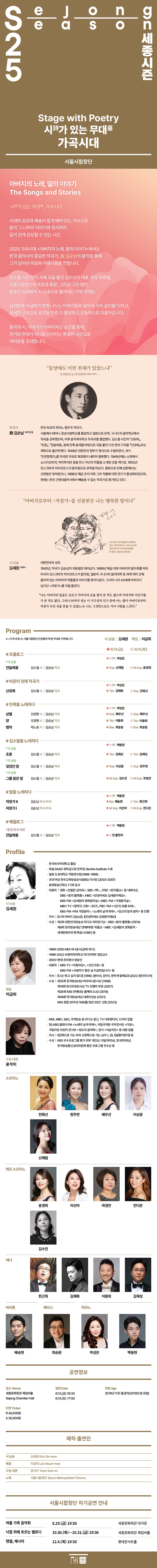 가곡시대 Stage with Poetry 아버지의 노래, 딸의 이야기 The Songs and Stories   ‘시詩가 있는 무대臺’, 가곡시대  시대의 감성과 예술이 짙게 배어 있는 가곡으로 음악 그 너머의 이야기와 정서까지  깊이 있게 감상할 수 있는 시간.  2025 가곡시대 <아버지의 노래, 딸의 이야기>에서는  한국 음악사의 중요한 작곡가, 故 김순남의 음악을 통해  그가 담아낸 위로와 아름다움을 전합니다.  김소월 시인 등의 시에 곡을 붙인 김순남의 대표 가곡 10편을,  서울시합창단의 독창과 합창, 그리고 그의 딸인  성우 김세원의 시 낭송으로 풀어내는 이번 무대는  김세원과 이금희가 함께 나누는 이야기들로 음악과 시의 깊이를 더하고,  섬세한 구성으로 공연을 한층 더 풍성하고 감동적으로 이끌어갑니다.  음악과 시, 이야기가 어우러지는 순간을 통해,  과거와 현재가 하나로 이어지는 특별한 시간으로  여러분을 초대합니다. Program  시 낭송 | 김세원 해설 | 이금희 6.13.(금)| 6.14.(토) # 프롤로그  *시 낭송 진달래꽃 김소월 시 | 김순남 작곡 Sop. 신채림  |  M.Sop. 윤경희   # 비운의 천재 작곡가  산유화 김소월 시 | 김순남 작곡 Ten. 김재화  |  Sop. 진화신   #민족을 노래하다  상렬 오장환 시 | 김순남 작곡  Sop. 배우선  |  Sop. 최선율  양 오장환 시 | 김순남 작곡 Ten. 이용희  탱자 박노춘 시 | 김순남 작곡  Bas. 최승원     #김소월을 노래하다  *시 낭송 초혼  김소월 시 | 김순남 작곡  Ten. 김재성  *시 낭송 잊었던 마음 김소월 시 | 김순남 작곡 Sop. 이상윤  |  Sop. 정주연  *시 낭송 그를 꿈꾼 밤 김소월 시 | 김순남 작곡 M.Sop. 김수진  # 딸을 노래하다  자장가 Ⅱ  김순남 시 | 김순남 작곡  Bar. 배승현 | Ten. 한근희   자장가 Ⅰ김순남 시 | 김순남 작곡 M.Sop. 전다은 | M.Sop. 이선아   #에필로그  *중창 버전 편곡 진달래꽃 김소월 시 | 김순남 작곡  전 출연자   Pf. 박성은, 백동현   작곡가 故 김순남(1917년생)  + 사진  한국 최초의 피아노 협주곡 작곡가.  서울에서 태어나 경성사범학교를 졸업하고 일본으로 유학, 구니다치 음악학교에서 작곡을 공부했으며, 이후 음악제국학교 작곡과를 졸업했다. 김소월 시인의 「산유화」, 「초혼」, 「진달래꽃」 등에 민족 음계를 바탕으로 곡을 붙인 다섯 편의 가곡을 『산유화』라는 제목으로 출간하였다. 1948년 대한민국 정부가 정식으로 수립되면서, 과거 「인민항쟁가」를 작곡한 이유로 체포령이 내려져 월북했다. 1949년에는 소련에서 쇼스타코비치, 하차투리안 등을 만나 자신의 작품을 소개한 것을 계기로, 1952년 모스크바의 차이코프스키 음악원으로 유학을 떠났다. 월북으로 인해 남한에서는 오랫동안 잊혀졌으나, 1988년 해금 조치 이후 그의 작품에 대한 연구가 활성화되었으며, 현재는 한국 근현대음악사에서 빼놓을 수 없는 작곡가로 평가받고 있다.  “동양에도 이런 천재가 있었느냐” - 드미트리 쇼스타코비치 (1906-1975) -   (위 혹은 아래 배치는 무관 / 크게 넣어주세요)   김세원(1945~) 대한민국의 성우. 1945년, 작곡가 김순남의 외동딸로 태어났다.  1988년 해금 이후 아버지의 발자취를 따라 러시아 모스크바의 차이코프스키 음악원,  일본의 구니다치 음악대학 등 세계 여러 곳에 흩어져 있는 아버지의 작품들과 이야기를 찾아다녔다.  그녀의 나이 43세에 아버지가 남기신 <자장가>를 처음 들었다.  나는 아버지의 얼굴도 모르고 손을 잡아 본 적도 없으며 아버지와 어딘가를 가없다.  그러나 80억이 넘는 이 지구상의 인구 중에 어느 딸이 아버지로부터 자장가 다섯 곡을 받을 수 있겠느냐. 그것만으로도 이미 사랑을 느낀다. 이버지로부터 자장가 를 선물받은 나는 행복한 딸이다  그림 (김순남+김세원) - 책 스캔본 173페이지에 있음  Profile  시낭송 김세원  • 한국외국어대학교 졸업  • 독일 DAAD 장학금으로 만하임 Geothe Institute 수료   • 초대 여성 한국교육방송공사(EBS) 이사장 (2003-2007) • 동양방송(TBC) 1기로 입사 • 대표작 | 영화 《친절한 금자씨》, SBS 《짝》, JTBC 《한끼줍쇼》 등 내레이션, 동아방송 《밤의 플랫폼》, 문화방송 《안녕하세요 김세원이에요》,  KBS-FM 《김세원의 영화음악실》, MBC-FM 《가정음악실》, MBC-TV 《명작의 고향》 시리즈, PBC-FM 《시간의 흐름 속에서》, KBS-FM  《FM 가정음악》, 《노래의 날개 위에》, 《당신의 밤과 음악》 등 진행 • 저서 | 《나의 아버지 김순남》, 《안녕하세요 김세원이에요》 • 수상 | 제2회 대한민국방송상 라디오 여자연기상 - DBC 《밤의 플랫폼》(1974) 제8회 한국방송대상 연애R부문 작품상 - MBC 《김세원의 영화음악 - 세계장애자의 해 특집》(1981) 등 해설 이금희  • 1989-2000 KBS 아나운서(공채 16기) • 1999-2022 숙명여자대학교 미디어학부 겸임교수 • 2000-현재 프리랜서 방송인 • 대표작 | KBS-TV <아침마당>, <인간극장> 등  KBS-FM <사랑하기 좋은 날 이금희입니다> 등 • 저서 | 《나는 튀고 싶지 않다》 (1999, 샘터사) 《우리, 편하게 말해요》 (2022 웅진미디어)   • 수상 |  제25회 한국방송대상 여자아나운서상 (1998) 제19회 한국프로듀서상 TV 진행자 부문 (2007) 제26회 KBS 연예대상 올해의 DJ상 (2019) 제48회 한국방송대상 내레이션상 (2021) KBS 창립 50주년 ‘KBS를 빛낸 50인’ 선정 (2023) 구성·대본 윤석미  • KBS, MBC, SBS, 국악방송 등 라디오 원고, TV 다큐멘터리, 드라마 집필 • 현) KBS 클래식 FM <노래의 날개 위에>, 국립국악원 국악콘서트 <다담>, 국립극장 브런치 콘서트 <정오의 음악회>, 창극 <이날치전> 등 대본 집필 • 저서 | 《왼쪽으로 가는 여자 오른쪽으로 가는 남자 1, 2》, 《달팽이편지》 등 • 수상 | KBS 우수프로그램 평가 외부 개인상, 이달의PD상, 한국PD대상,  한국방송통신심의위원회 좋은 프로그램 우수상 등    (출연단원 사진)  소프라노 | 진화신 최선율 정주연 배우선 이상윤 신채림 메조 소프라노 | 윤경희 이선아 전다은 김수진 테너 | 한근희 김재화 이용희 김재성  바리톤 | 배승현    베이스 | 최승원 피아노 | 박성은 백동현   (차기 공연 안내)