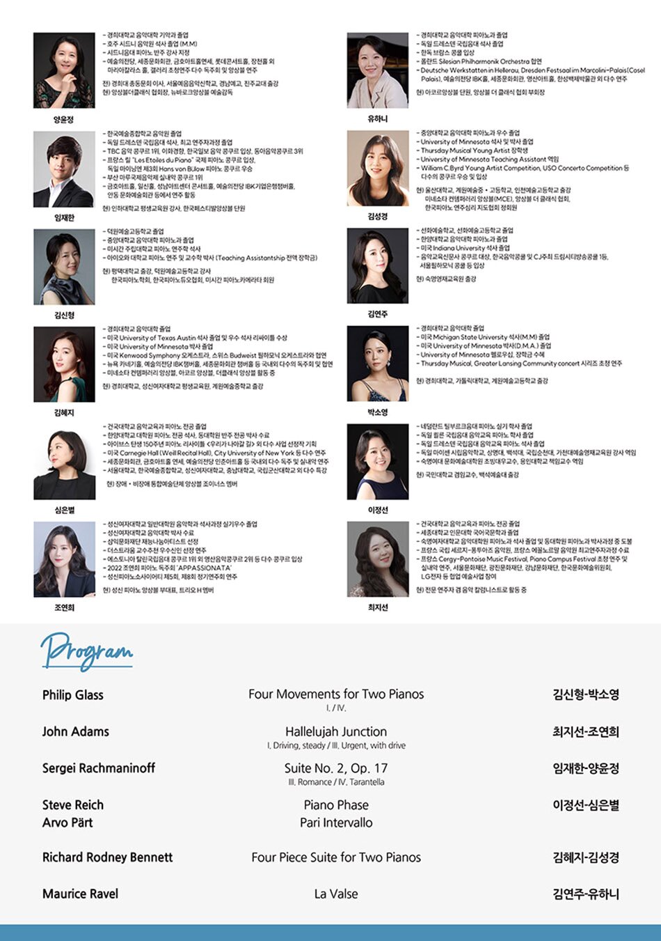김성경  중앙대학교 음악대학 피아노과 우수 졸업  University of Minnesota 석사 및 박사 졸업  Thursday Musical Young Artist 장학생  University of Minnesota Teaching Assistant 역임  William C.Byrd Young Artist Competition, USO Concerto Competition 등 다수의 콩쿠르 우승 및 입상  현) 울산대학교, 계원예술중•고등학교, 인천예술고등학교 출강 및 미네소타 컨템퍼러리 앙상블(MCE), 앙상블 더 클래식 협회, 한국피아노 연주심리 지도협회 정회원     김신형  덕원예술고등학교 졸업  중앙대학교 음악대학 피아노과 졸업  미시간 주립 대학교 피아노 연주학 석사  아이오와 대학교 피아노 연주 및 교수학 박사  현) 평택대학교 출강, 한국피아노학회, 한국피아노듀오협회, 미시간 피아노카메라타 회원     김연주  선화예중, 선화예고 졸업  한양대학교 피아노과 졸업  미국 Indiana University 석사 졸업  음악교육신문사 콩쿠르 대상, 한국음악콩쿨 및 CJ주최 드림시티방송콩쿠르 1등, 서울필하모닉 콩쿠르 등 입상  현) 선화예중, 숙명여대 문화예술대학원, 숙명 영재교육원 출강     김혜지  경희대학교 졸업  University of Texas Austin 석사 졸업 및 우수 석사 리사이틀 수상  University of Minnesota 박사 졸업  미국 Kenwood Symphony 오케스트라, 스위스 Budweist 필하모닉 오케스트라와 협연, 뉴욕 카네기홀, 예술의전당 IBK챔버홀, 세종문화회관 챔버홀 등 국내외에서 다수의 독주회 및 협연  미네소타 컨템퍼러리 앙상블, 아코르 앙상블, 더클래식 앙상블 활동 중  현) 경희대, 성신여대 평생 교육원, 계원예중 출강     박소영  경희대학교 졸업  미국 Michigan State University 석사(M.M) 졸업  미국 University of Minnesota 박사(D.M.A.) 졸업  University of Minnesota 펠로우십, 장학금 수혜  Thursday Musical, Greater Lansing Community concert 시리즈 초청 연주     심은별  건국대학교 음악교육과 졸업  한양대학교 대학원 석사(피아노 독주) 및 박사(피아노 반주) 수료  미국 Carnegie Hall Weill Recital Hall, City University of New York 외 다수 연주  아이브스 탄생 150주년 기념 심은별 리사이틀 <​​​​​우리가 나아갈 길> 외 다수 기획 연주  서울시-건국대학교 음악영재교육원 반주강사, 서울국제시각장애인음악콩쿠르 공식 반주자 역임  현) 앙상블 조이너스 멤버     양윤정  경희대학교 기악과 졸업  호주 시드니 음악원 석사 졸업(M.M)  시드니음대 피아노반주강사 지정  독주회 및 예술의전당, 세종문화회관, 금호아트홀연세, 롯데콘서트홀, 장천홀 외 마리아칼라스 홀, 갤러리 초청연주 다수  전) 경희대 총동문회 이사       서울예음음악신학교, 경남예고, 진주교대 출강  현) 앙상블더클래식 협회장, 뉴바로크앙상블 예술감독, 한국하프시코드 협회 이사, 음악예술학회 회원     유하니  경희대학교 피아노과 졸업  독일 드레스덴 국립음대 석사 졸업  한독 브람스 콩쿠르 입상  폴란드 Silesian Philharmonik Orchestra 협연  Deutsche Werkstatten in Hellerau, Dresden Festsaal im Marcolini-Palais(Cosel Palais), 예술의전당 IBK홀, 세종문화회관, 영산아트홀, 한성백제박물관 외 다수 연주  현) 아코르앙상블 단원, 앙상블더클래식 협회 부회장     이정선  네덜란드 틸부르크음대 피아노 실기 학사 졸업  독일 쾰른 국립음대 음악교육 피아노 학사 졸업  독일 드레스덴 국립음대 음악교육 피아노 석사 졸업  독일 마이센 시립음악학교, 상명대, 백석대, 국립순천대, 가천대예술영재교육원 강사 역임  숙명여대 문화예술대학원 초빙대우교수, 용인대학교 책임교수 역임  현) 국민대 겸임교수, 백석예술대 출강     임재한  한국예술종합학교 음악원 졸업  독일 드레스덴 국립음대 석사, 최고 연주자과정 졸업  TBC 음악 콩쿠르 1위, 이화경향, 한국일보 음악 콩쿠르 입상, 동아음악콩쿠르 3위  프랑스 릴 “Les Etoiles du Piano” 국제 피아노 콩쿠르 입상, 독일 마이닝엔 제3회 Hans von Bülow 피아노 콩쿠르 우승  부산 마루국제음악제 실내악 콩쿠르 1위  금호아트홀, 일신홀, 성남아트센터 콘서트홀, 예술의전당 IBK홀, 안동 문화예술회관 등에서 연주 활동  현) 인하대학교 평생교육원 강사, 선화예술고등학교 출강, 한국 페스티벌 앙상블 단원     조연희  성신여자대학교 음악대학 박사과정 재학  성신여자대학교 일반대학원 음악학과 석사과정 실기우수 졸업  삼익문화재단 재능나눔아티스트 선정  더스트라움 교수추천 우수신인 선정 연주  에스토니아 탈린국립음대 콩쿠르 1위 외 영산음악콩쿠르 2위 등 다수 콩쿠르 입상  2022 조연희 피아노 독주회 ‘APPASIONATA’  성신피아노소사이어티 제5회, 제8회 정기연주회 연주  현) 성신 피아노 앙상블 부대표, 트리오 H 멤버     최지선  건국대학교 음악교육과 피아노전공 졸업  세종대학교 국어국문학과 졸업  숙명여자대학교 피아노과 석사 졸업, 박사과정 중 도불  프랑스 국립 세르지-퐁투아즈 음악원과 에꼴노르말 음악원 최고연주자과정 수료  한국음악예술 클래식평론가 자격증 취득  서울문화재단, 광진문화재단, 강남문화재단, 한국문화예술위원회, LG전자 등 협업 예술사업 참여  음악팟캐스트 ‘음악과 지성사’ 진행  현) 전문연주자 겸 음악 칼럼니스트, 비평가 및 강연자로 활동 중