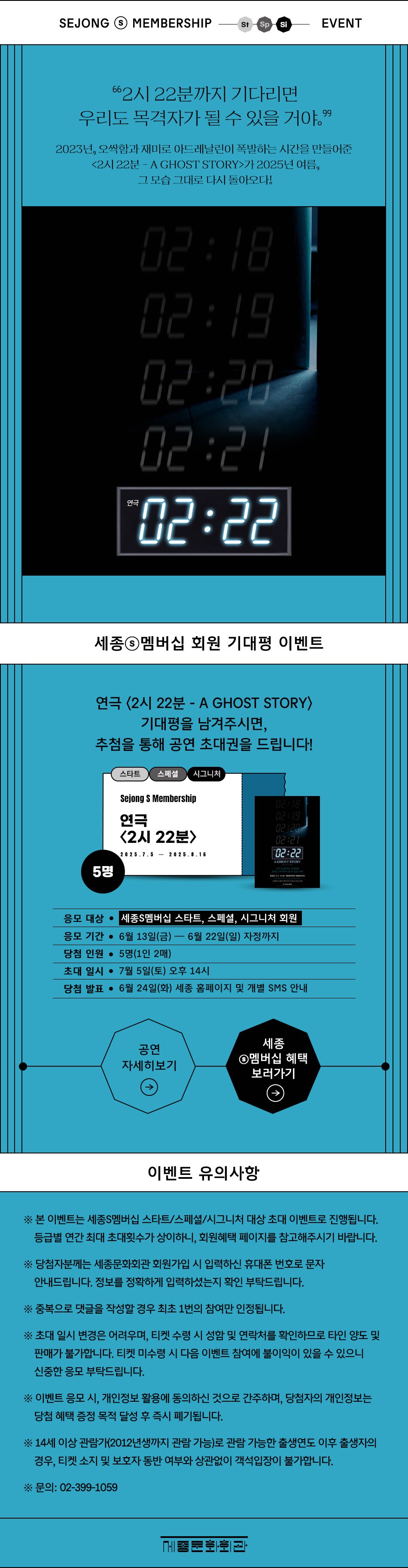 [연극 2시 22분 포스터 이미지] '2시 22분까지 기다리면 우리도 목격자가 될 수 있을 거야.'' 2023년, 오싹함과 재미로 아드레날린이 폭발하는 시간을 만들어준 <2시 22분 – A GHOST STORY>가 2025년 여름, 그 모습 그대로 다시 돌아오다!연극 2시 22분 - A GHOST STORY 기대평을 남겨주시면, 추첨을 통해 공연 초대권을 드립니다!응모 대상 : 세종S멤버십 스타트/스페셜/시그니처 회원응모 기간 : 2025년 6월 13일(금)~6월 22일(일) 자정까지당첨 인원 : 5명(1인 2매)초대 일시 : 7월 5일(토) 오후 14시당첨 발표 : 2025년 6월 24일(화) 세종 홈페이지 및 개별 SMS 안내'공연 자세히 보기''세종S멤버십 혜택 보러가기'※ 본 이벤트는 세종S멤버십 스타트/스페셜/시그니처 대상 초대 이벤트로 진행됩니다. 등급별 연간 최대 초대횟수가 상이하니, 회원혜택 페이지를 참고해주시기 바랍니다. ※ 당첨자께는 세종문화회관 회원가입 시 입력하신 휴대폰 번호로 안내드립니다. 정보를 정확하게 입력하셨는지 확인 부탁드립니다.※ 중복으로 댓글을 작성할 경우 최초 1번의 참여만 인정됩니다.※초대 일시 변경은 어려우며, 티켓 수령 시 성함 및 연락처를 확인하므로 타인 양도 및 판매가 불가합니다. 판매 발견 시 다음 이벤트 참여에 불이익이 있을 수 있으니 신중한 응모 부탁드립니다.※ 본 공연은 14세 이상 관람가(2012년생까지 관람 가능)로 관람 가능한 출생연도 이후 출생자의 경우, 티켓 소지 및 보호자