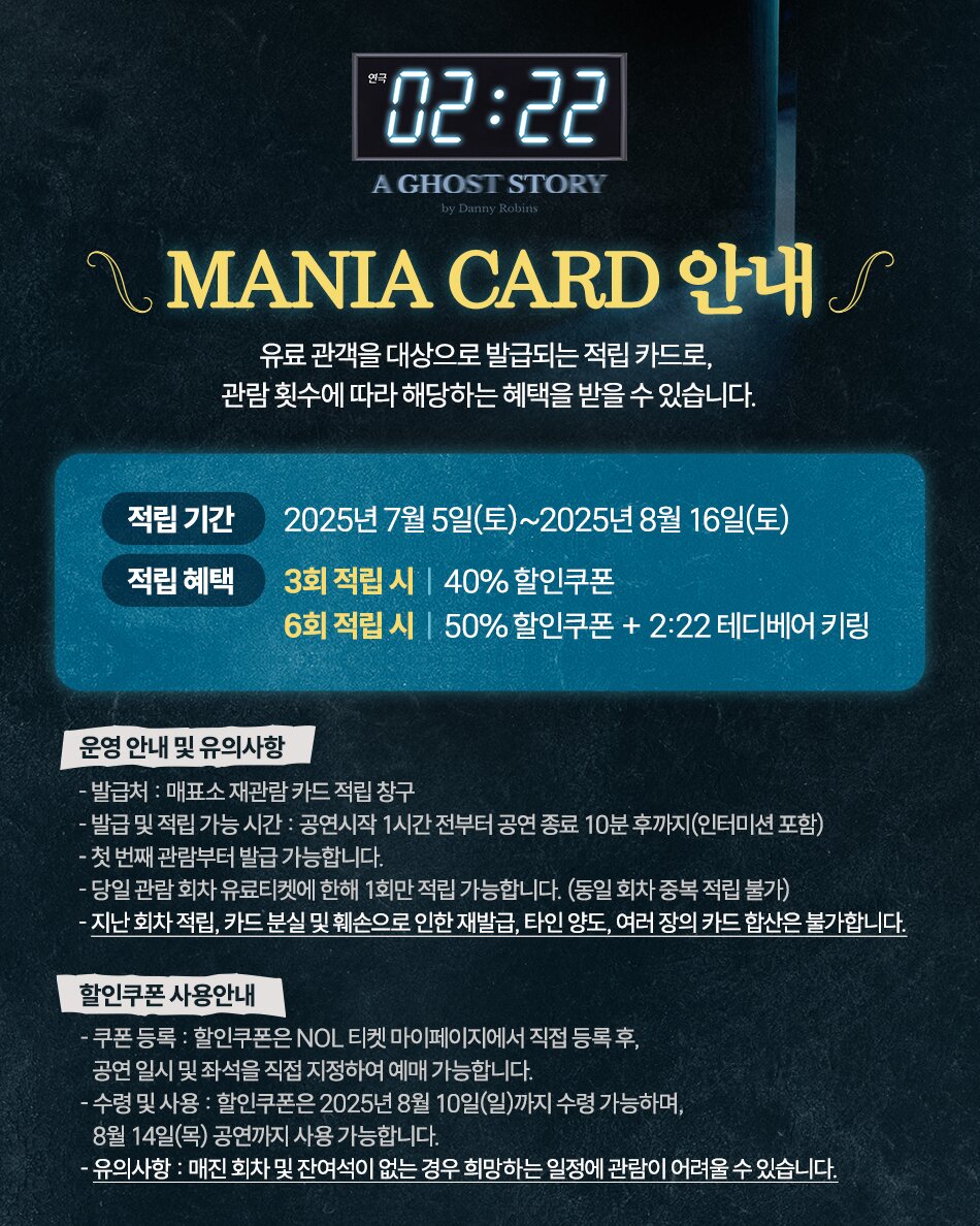 연극 02:22 | A GHOST STORY by Danny Robins | MANIA CARD 안내 | 유료 관객을 대상으로 발급되는 적립 카드로, 관람 횟수에 따라 해당하는 혜택을 받을 수 있습니다. | 적립 기간 2025년 7월 5일(토) ~ 2025년 8월 16일(토) | 적립 혜택 3회 적립 시: 40% 할인쿠폰 | 6회 적립 시: 50% 할인쿠폰 + 2:22 테디베어 키링 | 운영 안내 및 유의사항 | - 발급처: 매표소 재관람 카드 적립 창구 | - 발급 및 적립 가능 시간: 공연 시작 1시간 전부터 공연 종료 10분 후까지 (인터미션 포함) | - 첫 번째 관람부터 발급 가능합니다. | - 당일 관람 회차 유료티켓에 한해 1회만 적립 가능합니다. (동일 회차 중복 적립 불가) | - 지난 회차 적립, 카드 분실 및 훼손으로 인한 재발급, 타인 양도, 여러 장의 카드 합산은 불가합니다. | 할인쿠폰 사용안내 | - 쿠폰 등록: 할인쿠폰은 NOL 티켓 마이페이지에서 직접 등록 후, 공연 일시 및 좌석을 직접 지정하여 예매 가능합니다. | - 수령 및 사용: 할인쿠폰은 2025년 8월 10일(일)까지 수령 가능하며, 8월 14일(목) 공연까지 사용 가능합니다. | - 유의사항: 매진 회차 및 잔여석이 없는 경우 희망하는 일정에 관람이 어려울 수 있습니다.