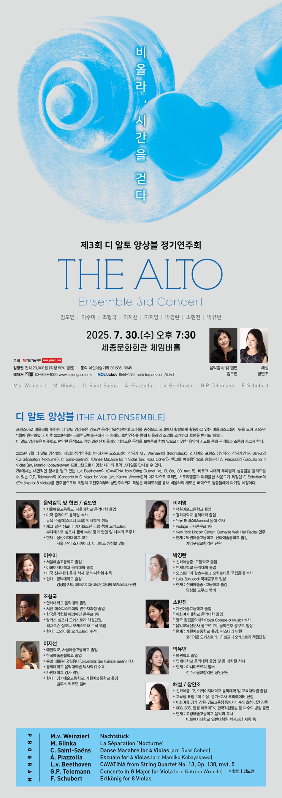 제3회 디 알토 앙상블 정기연주회 “비올라, 시간을 걷다” The Alto Ensemble 3rd Concert   2025. 7. 30. (수) 오후 7시 30분 세종문화회관 체임버홀 주  최 : 예인예술기획 입장권 : 전석 20,000원 (학생 50% 할인) 문  의 : 예인예술기획 02-586-0945  # 디 알토 앙상블 (The Alto Ensemble) 프랑스어로 비올라를 뜻하는 디 알토 앙상블은 김도연 음악감독(성신여대 교수)을 중심으로 국내에서 활발하게 활동하고 있는 비올리스트들이 뜻을 모아 2022년 11월에 창단하였다. 이후 2023년에는 국립한글박물관에서 두 차례의 초청연주를 통해 비올라의 소리를 소개하고 호평을 받기도 하였다. 디 알토 앙상블은 따뜻하고 편안한 음색으로 익히 알려진 비올라의 다채로운 음색을 보여줌과 함께 앞으로 다양한 음악적 시도를 통해 관객들과 소통해 가고자 한다.  2025년 7월 디 알토 앙상블의 제3회 정기연주회 1부에서는 오스트리아 작곡가 M.v. Weinzierl의 <Nachtstück>, 러시아와 프랑스 낭만주의 작곡가인 M. Glinka의 <La Séparation ‘Nocturne’>, C. Saint-Saëns의 <Danse Macabre for 4 Violas (arr. Ross Cohen)>, 탱고를 예술음악으로 승화시킨 Á. Piazzolla의 <Escualo for 4 Violas (arr. Mamilo Kobayakawa)> 프로그램으로 다양한 나라의 음악 스타일을 만나볼 수 있다. 2부에서는 내면적인 정서를 담고 있는 L.v. Beethoven의 <CAVATINA from String Quartet No. 13, Op. 130, mvt. 5>, 바로크 시대의 우아함과 생동감을 들려드릴 수 있는 G.P. Telemann의 <Concerto in G Major for Viola (arr. Katrina Wreede)>와 마지막으로 극적인 스토리텔링과 파워풀한 사운드가 특징인 F. Schubert의 <Erlkönig for 8 Violas>를 연주함으로써 독일의 고전주의부터 낭만주의까지 폭넓은 레퍼토리를 통해 비올라의 새로운 매력으로 청중들에게 다가갈 예정이다.  # 프로필 음악감독 및 협연 / 김도연 * 서울예술고등학교, 서울대학교 음악대학 졸업 * 미국 줄리아드 음악원 석사, 뉴욕 주립대(스토니 브룩) 박사학위 취득 * 체코 필젠 심포니, 카자흐스탄 국립 챔버 오케스트라,   부다페스트 심포니 챔버 MAV 등과 협연 및 다수의 독주회 * 현재 : 성신여자대학교 교수 	 서울 뮤직 소사이어티, 디나미스 앙상블 멤버  이수미 * 서울예술고등학교 졸업 * 이화여자대학교 음악대학 졸업 * 미국 신시내티 음대 석사 및 박사학위 취득 * 현재 : 평택대학교 출강 	 앙상블 지타, 콰트로 이화, 코리안퍼시픽 오케스트라 단원  조형국 * 연세대학교 음악대학 졸업 * 서던 메소디스트대학 연주자과정 졸업 * 한국음악협회 해외파견 콩쿠르 1위 * 달라스 심포니 오케스트라 객원단원, 리처드슨 심포니 오케스트라 수석 역임 * 현재 : 코리아쿱 오케스트라 수석  이지선 * 예원학교, 서울예술고등학교 졸업 * 한국예술종합학교 졸업 * 독일 베를린 국립음대(Universität der Künste Berlin) 석사 * 경희대학교 음악대학원 박사학위 수료 * 가천대학교 강사 역임 * 현재 : 경기예술고등학교, 계원예술중학교 출강 	 벨루스 콰르텟 멤버  이지영 * 덕원예술고등학교 졸업 * 경희대학교 음악대학 졸업 * 뉴욕 매네스(Mannes) 음대 석사 * Protage 국제콩쿠르 1위 * New York Lincoln Center, Carnegie Weill Hall Recital 연주 * 현재 : 덕원예술고등학교, 선화예술중학교 출강 	 계양구립교향악단 단원  박경란 * 선화예술중·고등학교 졸업 * 연세대학교 음악대학 졸업 * 잘츠부르크 모차르테움 국립음대 석사 * Luigi Zanuccoli 국제콩쿠르 입상 * 현재 : 선화예술중·고등학교 출강 	 앙상블 도무스 멤버  소현진 * 계원예술고등학교 졸업 * 이화여자대학교 음악대학 졸업 * 영국 왕립음악대학(Royal College of Music) 석사 * 음악교육신문사 콩쿠르 1위, 음악춘추 콩쿠르 입상 * 현재 : 계원예술중학교 출강, 팍스테라 단원,  	 코리아쿱 오케스트라, KT 심포니 오케스트라 객원단원  박유빈 * 예원학교 졸업 * 연세대학교 음악대학 졸업 및 동 대학원 석사 * 현재 : 아니마 코르디 멤버, 전주시립교향악단 상임단원  해설 / 장연조 * 선화예중·고, 이화여자대학교 음악대학 및 교육대학원 졸업 * 교육장 표창 2회 수상, 경기-교사 크리에이터 선정 * 이화여대, 경기·강원·김포교육청 등에서 다수의 초청 강연 진행 * KBS, SBS, 한경 아르떼TV, 한국직업방송 등 다수의 방송 출연 * 현재 : 고양예술고등학교 음악과 교사, 이화여자대학교 일반대학원 박사과정 재학 중  # PROGRAM M.v. Weinzierl ... Nachtstück M. Glinka ... La Séparation ‘Nocturne’ C. Saint-Saëns ... Danse Macabre for 4 Violas (arr. Ross Cohen) Á. Piazzolla ... Escualo for 4 Violas (arr. Mamiko Kobayakawa) L.v. Beethoven ... CAVATINA from String Quartet No. 13, Op. 130, mvt. 5 G.P. Telemann ... Concerto in G Major for Viola (arr. Katrina Wreede)  * 협연｜김도연 F. Schubert ... Erlkönig for 8 Violas