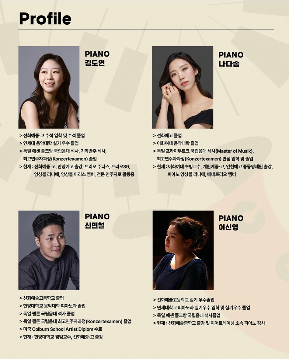 Profile | PIANO 김도연 | > 선화예중·고 수석 입학 및 수석 졸업 | > 연세대 음악대학 실기 우수 졸업 | > 독일 에센 폴크방 국립음대 석사, 기악반주 석사, 최고연주자과정(Konzertexamen) 졸업 | > 현재: 선화예중·고, 안양예고 출강, 트리오 주디스, 트리오39, 앙상블 리니에, 앙상블 아리스 멤버, 전문 연주자로 활동 중 | PIANO 나다솜 | > 선화예고 졸업 | > 이화여대 음악대학 졸업 | > 독일 프라이부르크 국립음대 석사(Master of Musik), 최고연주자과정(Konzertexamen) 만점 입학 및 졸업 | > 현재: 이화여대 초빙교수, 계원예중·고, 인천예고 중등영재원 출강, 피아노 앙상블 리니에, 베네트리오 멤버 | PIANO 신민철 | > 선화예술고등학교 졸업 | > 한양대학교 음악대학 피아노과 졸업 | > 독일 쾰른 국립음대 석사 졸업 | > 독일 쾰른 국립음대 최고연주자과정(Konzertexamen) 졸업 | > 미국 Colburn School Artist Diplom 수료 | > 현재: 한양대학교 겸임교수, 선화예중·고 출강 | PIANO 이신영 | > 선화예술고등학교 실기 우수졸업 | > 연세대학교 피아노과 실기우수 입학 및 실기우수 졸업 | > 독일 에센 폴크방 국립음대 석사 졸업 | > 현재: 선화예술중학교 출강 및 이어트레이닝 소속 피아노 강사