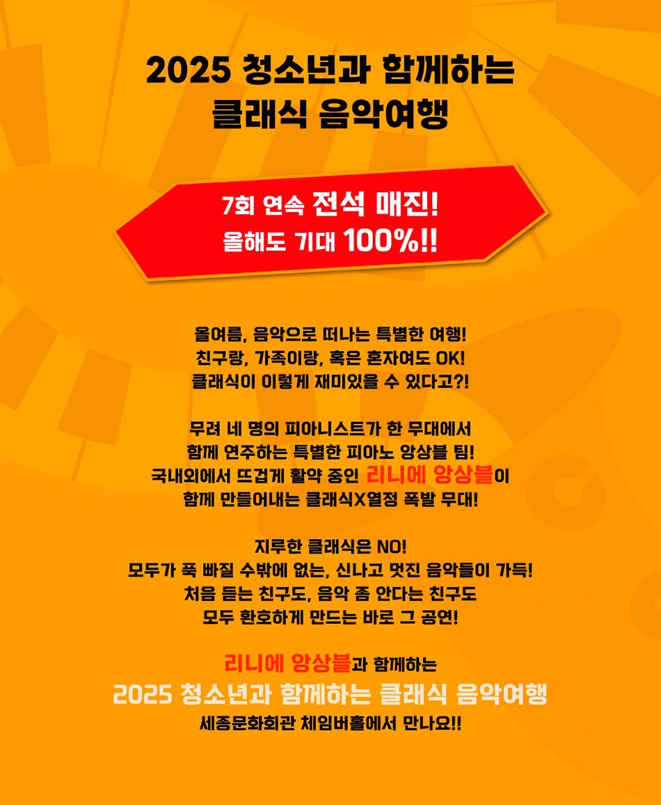 2025 청소년과 함께하는 클래식 음악여행 | 7회 연속 전석 매진! | 올해도 기대 100%!! | 올여름, 음악으로 떠나는 특별한 여행! | 친구랑, 가족이랑, 혹은 혼자여도 OK! | 클래식이 이렇게 재미있을 수 있다고?! | 무려 네 명의 피아니스트가 한 무대에서 함께 연주하는 특별한 피아노 앙상블 팀! | 국내외에서 뜨겁게 활약 중인 리니에 앙상블이 함께 만들어내는 클래식×열정 폭발 무대! | 지루한 클래식은 NO! | 모두가 푹 빠질 수밖에 없는, 신나고 멋진 음악들이 가득! | 처음 듣는 친구도, 음악 좀 안다는 친구도 모두 환호하게 만드는 바로 그 공연! | 리니에 앙상블과 함께하는 2025 청소년과 함께하는 클래식 음악여행 세종문화회관 체임버홀에서 만나요!!