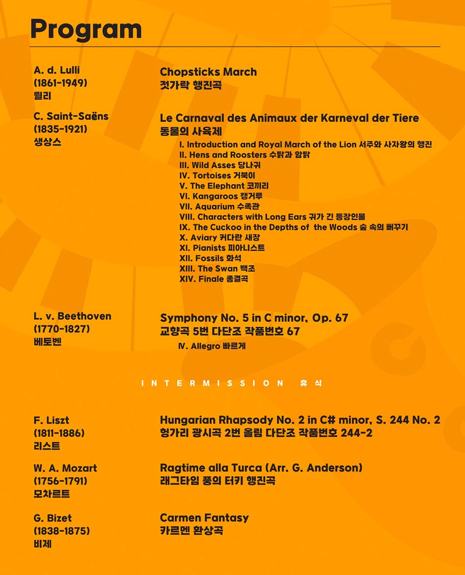 Program | A. d. Lulli (1861–1949) 륄리 Chopsticks March 젓가락 행진곡 | C. Saint-Saëns (1835–1921) 생상스 Le Carnaval des Animaux der Karneval der Tiere 동물의 사육제 | I. Introduction and Royal March of the Lion 서주와 사자왕의 행진 | II. Hens and Roosters 수탉과 암탉 | III. Wild Asses 당나귀 | IV. Tortoises 거북이 | V. The Elephant 코끼리 | VI. Kangaroos 캥거루 | VII. Aquarium 수족관 | VIII. Characters with Long Ears 귀가 긴 등장인물 | IX. The Cuckoo in the Depths of the Woods 숲 속의 뻐꾸기 | X. Aviary 커다란 새장 | XI. Pianists 피아니스트 | XII. Fossils 화석 | XIII. The Swan 백조 | XIV. Finale 종결곡 | L. v. Beethoven (1770–1827) 베토벤 Symphony No. 5 in C minor, Op. 67 | 교향곡 5번 다단조 작품번호 67 IV. Allegro 빠르게 | INTERMISSION 휴식 | F. Liszt (1811–1886) 리스트 Hungarian Rhapsody No. 2 in C# minor, S. 244 No. 2 | 헝가리 광시곡 2번 올림 다단조 작품번호 244-2 | W. A. Mozart (1756–1791) 모차르트 Ragtime alla Turca (Arr. G. Anderson) | 래그타임 풍의 터키 행진곡 | G. Bizet (1838–1875) 비제 Carmen Fantasy | 카르멘 환상곡
