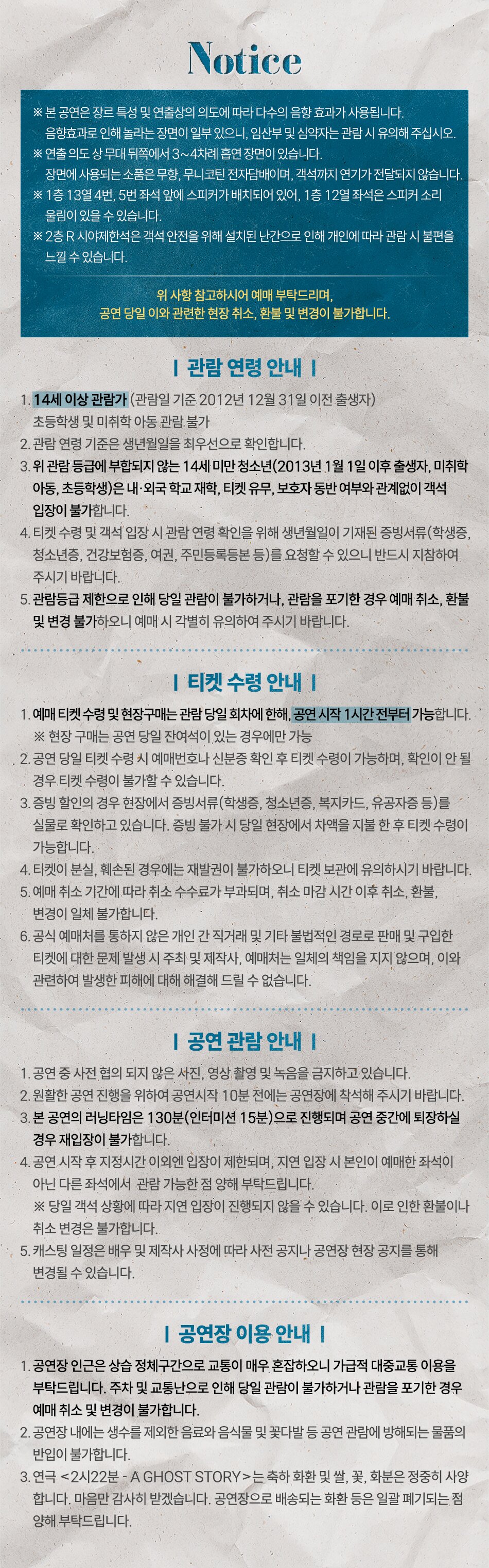 Notice | ※ 본 공연은 장르 특성 및 연출상의 의도에 따라 다수의 음향 효과가 사용됩니다. | 음향효과로 인해 놀라는 장면이 일부 있으며, 임산부 및 심약자는 관람 시 유의해 주십시오. | ※ 연출의도 상 무대 뒤쪽에서 3~4차례 음향 장면이 있습니다. | 장면에 사용되는 소품은 무향, 무니코린 전자담배이며, 객석까지 연기가 전달되지 않습니다. | ※ 1층 13열 4열, 5번 좌석 옆에 스피커가 배치되어 있어, 1층 12열 좌석은 스피커 소리 울림이 있을 수 있습니다. | ※ 2층 R 시야제한석은 객석 안전을 위해 설치된 난간으로 인해 개인에 따라 관람 시 불편을 느낄 수 있습니다. | 위 사항 참고하시어 예매 부탁드리며, 공연 당일 이와 관련한 현장 취소, 환불 및 변경이 불가합니다. | | 관람 연령 안내 | | 1. 14세 이상 관람가 (관람일 기준 2012년 12월 31일 이전 출생자) 초등학생 및 미취학 아동 관람 불가 | 2. 관련 연령 기준은 생년월일을 최우선으로 확인합니다. | 3. 위 관람 등급에 부합되지 않는 14세 미만 청소년(2013년 1월 1일 이후 출생자, 미취학 아동, 초등학생)은 내·외국 학교 재학, 티켓 유무, 보호자 동반 여부와 관계없이 객석 입장이 불가합니다. | 4. 티켓 수령 및 객석 입장 시 관람 연령 확인을 위해 생년월일이 기재된 증빙서류 (학생증, 청소년증, 건강보험증, 여권, 주민등록등본 등)를 요청할 수 있으니 반드시 지참하여 주시기 바랍니다. | 5. 관람등급 제한으로 인해 당일 관람이 불가하거나, 관람을 포기한 경우 예매 취소, 환불 및 변경 불가하오니 예매 시 각별히 유의하여 주시기 바랍니다. | | 티켓 수령 안내 | | 1. 예매 티켓 수령 및 현장구매는 관람 당일 회차에 한해, 공연 시작 1시간 전부터 가능합니다. | ※ 현장 구매는 잔여 좌석이 있는 경우에만 가능 | 2. 공연 당일 티켓 수령 시 예매번호나 신분증 확인 후 티켓 수령이 가능하며, 확인이 안 될 경우 티켓 수령이 불가할 수 있습니다. | 3. 증빙 할인의 경우 현장에서 증빙서류(학생증, 청소년증, 복지카드, 유공자증 등)를 실물로 확인하고 있습니다. 증빙 불가 시 당일 현장에서 차액을 지불한 후 티켓 수령이 가능합니다. | 4. 티켓이 분실, 훼손된 경우에는 재발권이 불가하오니 티켓 보관에 유의하시기 바랍니다. | 5. 예매 취소 기한에 따라 취소 수수료가 부과되며, 취소 마감 시간 이후 취소, 환불, 변경이 일체 불가합니다. | 6. 공식 예매처를 통하지 않은 개인 간 직거래 및 기타 불법적인 경로로 판매 및 구입한 티켓에 대한 문제 발생 시 주최 및 제작사, 예매처는 일체의 책임을 지지 않으며, 이와 관련하여 발생한 피해에 대해 해결해 드릴 수 없습니다. | | 공연 관람 안내 | | 1. 공연 중 사전 협의 되지 않은 사진, 영상 촬영 및 녹음을 금지하고 있습니다. | 2. 원활한 공연 진행을 위하여 공연시작 10분 전에는 공연장에 착석해 주시기 바랍니다. | 3. 본 공연의 러닝타임은 130분(인터미션 15분) 으로 진행되며 공연 중간에 퇴장하실 경우 재입장이 불가합니다. | 4. 공연 시작 후 지정시간 이외엔 입장이 제한되며, 지연 입장 시 본인이 예매한 좌석이 아닌 다른 좌석에서 관람 가능한 점 양해 부탁드립니다. | ※ 당일 객석 상황에 따라 지연 입장이 진행되지 않을 수 있습니다. 이로 인한 환불이나 취소 변경은 불가합니다. | 5. 캐스팅 일정은 배우 및 제작사 사정에 따라 사전 공지나 공연장 현장 공지를 통해 변경될 수 있습니다. | | 공연장 이용 안내 | | 1. 공연장 인근은 상설 정체구간으로 교통이 매우 혼잡하오니 가급적 대중교통 이용을 부탁드립니다. 주차 및 교통난으로 인해 당일 관람이 불가하거나 관람을 포기한 경우 예매 취소 및 변경이 불가합니다. | 2. 공연장 내에는 생수를 제외한 음료와 음식물 및 꽃다발 등 공연 관람에 방해되는 물품의 반입이 불가합니다. | 3. 연극 <2시22분 - A GHOST STORY>는 축하 화환 및 쌀, 꽃, 화분은 정중히 사양합니다. 마음만 감사히 받겠습니다. 공연장으로 배송되는 화환 등은 일괄 폐기되는 점 양해 부탁드립니다.