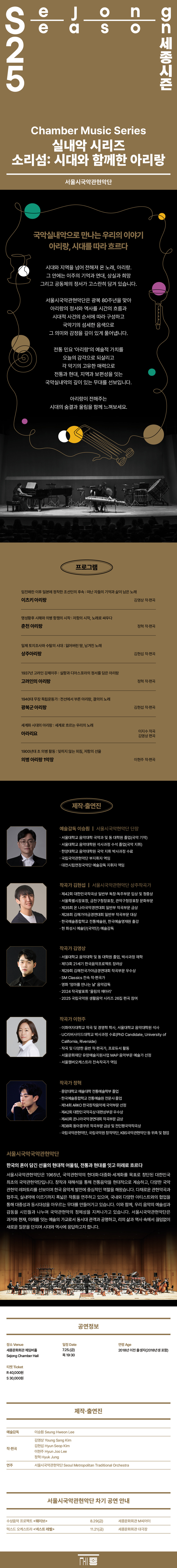 [세종문화회관] 25세종시즌 실내악 시리즈 [소리섬] 2025. 7.25Fri 세종문화회관 체임버홀 서울시국악관현악단 국악실내악으로 만나는 우리의 이야기 아리랑, 시대를 따라 흐르다 시대와 지역을 넘어 전해져 온 노래, 아리랑. 그 안에는 이주의 기억과 연대, 상실과 희망 그리고 공동체의 정서가 고스란히 담겨 있습니다. 서울시국악관현악단은 광복 80주년을 맞아 아리랑의 정서와 역사를 시간의 흐름과 시대적 사건의 순서에 따라 구성하고 국악기의 섬세한 음색으로 그 의미와 감정을 깊이 있게 풀어냅니다. 전통 민요 '아리랑'의 예술적 가치를 오늘의 감각으로 되살리고 각 악기의 고유한 매력으로 전통과 현대, 지역과 보편성을 잇는 국악실내악의 깊이 있는 무대를 선보입니다. 아리랑이 전해주는 시대의 숨결과 울림을 함께 느껴보세요. 프로그램 임진왜란 이후 일본에 정착한 조선인의 후속 : 떠난 자들의 기억과 삶이 남은 노래 이츠키 아리랑 김영상 작·편곡 명성황후 시해와 의병 항쟁의 시작 : 저항의 시작, 노래로 싸우다 춘천 아리랑 정혁 작·편곡 일제 토지조사와 수탈의 시대 : 잃어버린 땅, 남겨진 노래 상주아리랑 김현섭 작·편곡 1937년 고려인 강제이주 : 실향과 디아스포라의 정서를 담은 아리랑 고려인의 아리랑 정혁 작·편곡 1940대 무장 독립운동가 : 전선에서 부른 아리랑, 결의의 노래 광복군 아리랑 김현섭 작·편곡 세계화 시대의 아리랑 : 세계로 흐르는 우리의 노래 아라리요 이지수 작곡 김영상 편곡 1900년대 초 의병 활동 : 잊히지 않는 외침, 저항의 선율 의병 아리랑 1악장 이현주 작·편곡 제작·출연진 예술감독 이승원 | 서울시국악현악단 단장 ㆍ서울대학교 음악대학 국악과 및 동 대학원 졸업(국악 기악) ㆍ서울대학교 음악대학원 석사과정 수석 졸업(국악 지휘) 한양대학교 음악대학원 국악 지휘 박사과정 수료 국립국악관현악단 부지휘자 역임 대전시립연정국악단 예술감독 지휘자 역임 작곡가 김현섭 | 서울시국악관현악단 상주작곡가 제42회 대한민국작곡상 일반부 독창·독주부문 입상 및 청중상 서울특별시장표창, 금천구청장표창, 관악구청장표창 문화부문 제35회 온 나라국악경연대회 일반부 작곡부문 금상 제28회 김해가야금경연대회 일반부 작곡부문 대상 한국예술종합학교 전통예술원, 한국예술영재원 출강 현 화성시 예술단(국악단) 예술감독 작곡가 김영상 ㆍ서울대학교 음악대학 및 동 대학원 졸업, 박사과정 재학 제13회 21세기 한국음악프로젝트 장려상 제29회 김해전국가야금경연대회 작곡부문 우수상 SM Classics 전속 작·편곡가 영화 '엄마를 만나는 날' 음악감독 2024 작곡발표회 '울림의 메아리' 2025 국립국악원 생활음악 시리즈 26집 편곡 참여 작곡가 이현주 이화여자대학교 작곡 및 경영학 학사, 서울대학교 음악대학원 석사 UC리버사이드대학교 박사과정 수료(PhD Candidate, University of California, Riverside) 작곡 및 다양한 음반 작·편곡가, 프로듀서 활동 서울문화재단 유망예술지원사업 MAP 음악부문 예술가 선정 서울챔버오케스트라 전속작곡가 역임 작곡가 정혁 중앙대학교 예술대학 전통예술학부 졸업 한국예술종합학교 전통예술원 전문사 졸업 제14회 ARKO 한국창작음악제 국악부문 선정 제42회 대한민국작곡상 대편성부문 우수상 제40회 온나라국악경연대회 작곡부문 금상 제38회 동아콩쿠르 작곡부문 금상 및 전인평국악작곡상 국립국악관현악단, 국립국악원 창작악단, KBS국악관현악단 등 위촉 및 협업 서울시국악국악관현악단 한국의 혼이 담긴 선율의 현대적 어울림, 전통과 현대를 잇고 미래로 흐르다 서울시국악관현악단은 1965년, 국악관현악의 현대화·대중화·세계화를 목표로 창단된 대한민국최초의 국악관현악단입니다. 창작과 재해석을 통해 전통음악을 현대적으로 계승하고, 다양한 국악 관현악 레퍼토리를 선보이며 한국 음악계 발전에 중심적인 역할을 해왔습니다. 다채로운 관현악곡과 협주곡, 실내악에 이르기까지 폭넓은 작품을 연주하고 있으며, 국내외 다양한 아티스트와의 협업을 통해 대중성과 동시대성을 아우르는 무대를 만들어가고 있습니다. 이와 함께, 우리 음악의 예술성과 감동을 시민들과 나누며 국악관현악의 정체성을 지켜나가고 있습니다. 서울시국악관현악단은 과거와 현재, 미래를 잇는 예술의 가교로서 동시대 관객과 공명하고, 리의 삶과 역사 속에서 끊임없이 새로운 질문을 던지며 시대와 역사에 응답하고자 합니다. 공연정보 일정 Date 연령 Age 7.25.(금) 목 19:30 2018년 이전 출생자(2018년생 포함) 장소 Venue 세종문화회관 체임버홀 Sejong Chamber Hall 티켓 Ticket R 40,000원 S 30,000원 제작·출연진 예술감독 작·편곡 연주 제작·출연진 이승훤 Seung Hweon Lee 김영상 Young Sang Kim 김현섭 Hyun Seop Kim 이현주 Hyun Joo Lee 정혁 Hyuk Jung 서울시국악관현악단 Seoul Metropolitan Traditional Orchestra 서울시국악관현악단 차기 공연 안내 수상음악 프로젝트 웨이브 8.29(금) 세종문화회관 M씨어터 믹스드 오케스트라 넥스트 레벨 11.21(금) 세종문화회관 대극장