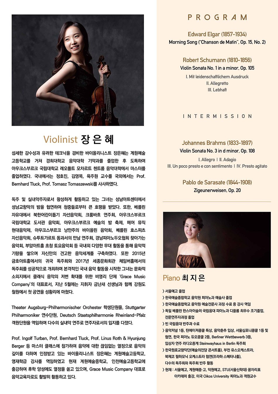 Violinist 장은혜 섬세한 감수성과 유려한 테크닉을 겸비한 바이올리니스트 장은혜는 계원예술 고등학교를 거쳐 경희대학교 음악대학 기악과를 졸업한 후 도독하여 아우크스부르크 국립대학교 레오폴트 모차르트 첸트룸 음악대학에서 마스터를 졸업하였다. 국내에서는 정호진, 김영옥, 육주원 교수를 국외에서는 Prof. Bernhard Tluck, Prof. Tomasz Tomaszewski를 사사하였다. 독주 및 실내악주자로서 왕성하게 활동하고 있는 그녀는 성남아트센터에서 성남교향악의 밤을 협연하여 청중들로부터 큰 호평을 받았다. 또한, 베를린 자유대에서 북한어린이돕기 자선음악회, 크룸바흐 연주회, 아우크스부르크 국립대학교 도서관 음악회, 아우크스부르크 예술의 밤 축제, 메어 뮤직 현대음악제, 아우크스부르크 낭만주의 바이올린 음악회, 베를린 호스피츠 자선음악회, 슈투트가르트 동과서의 만남 연주회, 경남피아노두오협회 찾아가는 음악회, 부암아트홀 초청 토요음악회 등 국내외 다양한 무대 활동을 통해 음악적 기량을 쌓으며 자신만의 견고한 음악세계를 구축하였다. 또한 2015년 금호아트홀에서의 귀국 독주회와 2017년 세종문화회관 체임버홀에서의 독주회를 성공적으로 개최하며 본격적인 국내 음악 활동을 시작한 그녀는 문화적 소외지에서 클래식 음악의 저변 확대를 위한 비영리 단체 'Grace Music Company'의 대표로서, 지난 5월에는 지휘자 금난새 선생님과 함께 강원도 철원에서 첫 공연을 성황리에 마쳤다. Theater Augsburg-Philharmonischer Orchester 학생단원을, Stuttgarter Philharmoniker 연수단원, Deutsch Staatsphilharmonie Rheinland-Pfalz 객원단원을 역임하며 다수의 실내악 연주로 연주자로서의 입지를 다졌다. Prof. Ingolf Turban, Prof. Bernhard Tluck, Prof. Linus Roth & Hyunjung Berger 등 마스터 클래스에 참가하여 음악에 대한 끊임없는 열정으로 음악의 깊이를 더하며 인정받고 있는 바이올리니스트 장은혜는 계원예술고등학교, 영재학급 강사를 역임하였고 현재 계원예술중학교, 인천예술고등학교에 출강하여 후학 양성에도 열정을 쏟고 있으며, Grace Music Company 대표로 음악교육자로도 활발히 활동하고 있다 Piano 최지은 서울예고 졸업 한국예술종합학교 음악원 피아노과 예술사 졸업 한국예술종합학교 음악원 예술전문사 과정 수료 중 강사 역임 독일 베틀린 한스아이슬러 국립음대 피아노과 디플롬 최우수 조기졸업, 전문연주자과정 졸업 빈 국립음대 반주과 수료 음악저널 1등, 틴에이져콩쿨 특상, 음악춘추 입상, 서울심포니콩쿨 1등 및 협연, 한국 피아노 듀오콩쿨 2등, Berliner Wettbewerb 3등. 입상자 연주 라디오중계 Steinwayhaus in Berlin 독주회 한국원로교향악단(예술의전당 콘서트홀), 부천 유스오케스트라, 북체코 필하모닉 오케스트라 협연(프라하 스메타나홀), 다수의 독주회와 독주회 반주 활동 현재: 서울예고, 계원예중·고, 덕원예고, STU(서울신학대) 꿈자리표 아카데미 출강, 미국 Oikos University 피아노과 객원교수 PROGRAM Edward Elgar (1857-1934) Morning Song ("Chanson de Matin". Op. 15, No. 2) Robert Schumann (1810-1856) Violin Sonata No. 1 in a minor, Op. 105 1. Mit leidenschaftlichem Ausdruck II. Allegretto III. Lebhaft INTERMISSION Johannes Brahms (1833-1897) Violin Sonata No. 3 in d minor. Op. 108 I. Allegro | II. Adagio III. Un poco presto e con sentimento | IV. Presto agitato Pablo de Sarasate (1844-1908) Zigeunerweisen, Op. 20