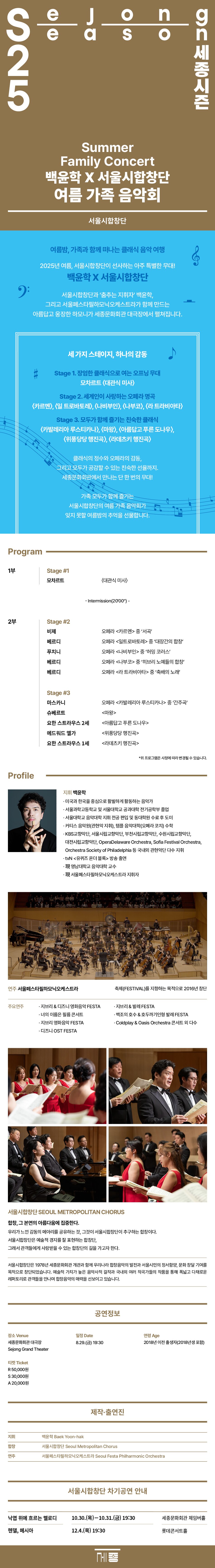 SeJong Season 25 세종시즌 | Summer Family Concert | 백윤학 X 서울시합창단 | 여름 가족 음악회 | 서울시합창단 | 여름밤, 가족과 함께 떠나는 클래식 음악 여행 | 2025년 여름, 서울시합창단이 선사하는 아주 특별한 무대! | 백윤학 X 서울시합창단 | 서울시합창단과 '춤추는 지휘자' 백윤학, 그리고 서울페스타필하모닉오케스트라가 함께 만드는 아름답고 웅장한 하모니가 세종문화회관 대극장에서 펼쳐집니다. | 세 가지 스테이지, 하나의 감동 | Stage 1. 장엄한 클래식으로 여는 오프닝 무대 | 모차르트 <대관식 미사> | Stage 2. 세계인이 사랑하는 오페라 명곡 | <카르멘>, <일 트로바토레〉, 〈나비부인>, <나부코>, <라 트라비아타> | Stage 3. 모두가 함께 즐기는 친숙한 클래식 | <카발레리아 루스티카나>, <마왕>, <아름답고 푸른 도나우), <위풍당당 행진곡)〉, 〈라데츠키 행진곡〉 | 클래식의 정수와 오페라의 감동, 그리고 모두가 공감할 수 있는 친숙한 선율까지. 세종문화회관에서 만나는 단 한 번의 무대! | 가족 모두가 함께 즐기는 서울시합창단의 여름 가족 음악회가 잊지 못할 여름밤의 추억을 선물합니다. | Program 1부 | Stage #1 모차르트 <대관식 미사> | - Intermission (2000') - | 2부 Stage #2 | 비제 오페라 <카르멘> 중 '서곡' | 베르디 오페라 <일트로바토레> 중 '대장간의 합창' | 푸치니 오페라 <나비부인> 중 '허밍 코러스' | 베르디 오페라 <나부코> 중 '히브리 노예들의 합창' | 베르디 오페라 <라 트라비아타> 중 '축배의 노래' | Stage #3 | 마스카니 오페라 <카발레리아 루스티카나> 중 '간주곡' | 슈베르트 <마왕> | 요한 스트라우스 2세 <아름답고 푸른 도나우> | 에드워드 엘가 <위풍당당 행진곡> | 요한 스트라우스 1세 <라데츠키 행진곡> | *위 프로그램은 사정에 따라 변경될 수 있습니다. | Profile | 지휘 백윤학 | ㆍ미국과 한국을 중심으로 활발하게 활동하는 음악가 | ㆍ서울과학고등학교 및 서울대학교 공과대학 전기공학부 졸업 | ㆍ서울대학교 음악대학 지휘 전공 편입 및 동대학원 수료 후 도미 | ㆍ커티스 음악원(관현악 지휘), 템플 음악대학(오페라 코치) 수학 | ㆍKBS교향악단, 서울시립교향악단, 부천시립교향악단, 수원시립교향악단, 대전시립교향악단, OperaDelaware Orchestra, Sofia Festival Orchestra, Orchestra Society of Philadelphia 등 국내외 관현악단 다수 지휘 | ㆍtvN <유퀴즈 온더 블록> 방송 출연 | ㆍ現 영남대학교 음악대학 교수 | ㆍ現 서울페스타필하모닉오케스트라 지휘자 | 연주 서울페스타필하모닉오케스트라 | 축제(FESTIVAL)를 지향하는 목적으로 2016년 창단 | 주요연주 | ㆍ지브리 & 디즈니 영화음악 FESTA | ㆍ지브리 & 발레 FESTA | ㆍ너의 이름은 필름 콘서트 | ㆍ백조의 호수 & 호두까기인형 발레 FESTA | ㆍ지브리 영화음악 FESTA | ㆍColdplay & Oasis Orchestra 콘서트 외 다수 | ㆍ디즈니 OST FESTA | 서울시합창단 SEOUL METROPOLITAN CHORUS | 합창, 그 본연의 아름다움에 집중한다. | 우리가 느낀 감동의 메아리를 공유하는 것, 그것이 서울시합창단이 추구하는 합창이다. | 서울시합창단은 예술적 경지를 잘 표현하는 합창단, 그래서 관객들에게 사랑받을 수 있는 합창단의 길을 가고자 한다. | 서울시합창단은 1978년 세종문화회관 개관과 함께 우리나라 합창음악의 발전과 서울시민의 정서함양, 문화 창달 기여를 목적으로 창단되었습니다. 예술적 가치가 높은 음악사적 걸작과 국내외 여러 작곡가들의 작품을 통해 폭넓고 다채로운 레퍼토리로 관객들을 만나며 합창음악의 매력을 선보이고 있습니다. | 공연정보 | 장소 Venue 세종문화회관 대극장 Sejong Grand Theater | 일정 Date 8.29.(금) 19:30 | 연령 Age 2018년 이전 출생자(2018년생 포함) | 티켓 Ticket R 50,000원 S 30,000원 A 20,000원 | 제작·출연진 | 지휘 백윤학 Baek Yoon-hak | 합창 서울시합창단 Seoul Metropolitan Chorus | 연주 서울페스타필하모닉오케스트라 Seoul Festa Philharmonic Orchestra | 서울시합창단 차기공연 안내 | 낙엽 위에 흐르는 멜로디 10.30.(목)-10.31.(금) 19:30 세종문화회관 체임버홀 | 헨델, 메시아 12.4.(목) 19:30 롯데콘서트홀
