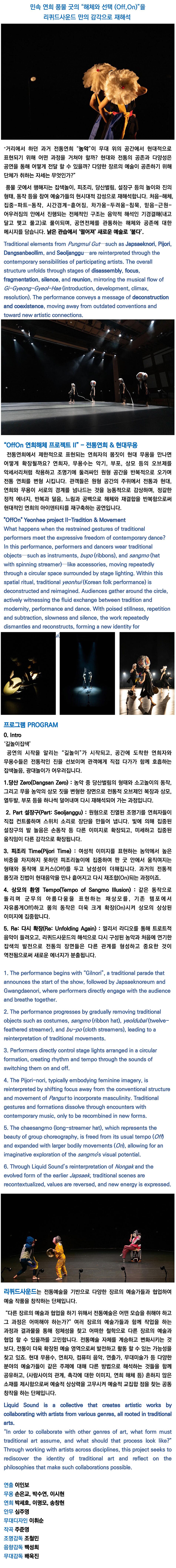 흩어지는 신체, 부서지는 장단, 감각 너머로 이어지는 전통. 전통연희를 동시대의 감각으로 다시 꺼내는 리퀴드사운드는, 2015년 창단 이후 장르의 경계를 넘나들며 확장되는 전통의 가능성을 좇아 다양한 협업을 시도해 왔습니다. 전위적인 국악과 전자음악, 현대무용, 설치미술, 서양 고전음악 등 서로 다른 매체와 감각이 교차하는 지점에서, 이들은 기존 형식을 해체하고 감각의 층위를 새롭게 조립해 왔죠. ‹초임계유체›, ‹즉흥프로젝트›, ‹동서고악: 음(音)으로 통하다› 등 다양한 작품을 통해 전통과 현대, 오브제와 신체의 충돌을 탐색해온 리퀴드사운드는 이번 Sync Next 25에서 ‹OffOn 연희해체 프로젝트Ⅱ›를 선보입니다. ‹OffOn 연희해체 프로젝트Ⅱ›는 대표적 민속연희인 풍물굿의 구조를 바탕으로, ‘해체와 선택(Off/On)’이라는 개념을 중심에 둔 공연입니다. 전통연희가 동시대의 공연으로 다시 살아나기 위해 필요한 실험적 태도는 무엇일지, 농악의 형식과 동작에서 무엇을 떨어뜨리고(Off), 무엇을 변형해 붙일(On) 것인지 질문을 던지며 무대 위에서 그 감각을 풀어냅니다. 연희자의 신체는 악기이자 도구가 되고, 전통의 리듬과 장단은 낯선 방식으로 해체되고 재조립됩니다. 당산벌림, 소고놀이, 설장구놀이, 피조리놀이 같은 익숙한 연희 요소들이 새로운 문법으로 등장하며, 신체와 오브제, 공간과 사운드는 Off와 On을 반복하며 흐트러집니다. 그렇게 만들어지는 정갈한 정적 에너지와 현대적 신명은, 전통과 현대의 경계에서 빛을 발하죠. 이 해체의 흐름 속에서, 당신은 어떤 새로운 감각과 마주하게 될까요?  Shifting bodies. Breaking rhythm. Tradition, reassembled beyond the senses. Liquid Sound, a collective reawakening traditional yeonhee through a contemporary lens, has explored the evolving possibilities of tradition since its founding in 2015. Crossing the boundaries of genre, the group has engaged in diverse collaborations—melding avant-garde gugak with electronic music, contemporary dance, installation art, and Western classical traditions. At these intersections of media and sensibility, they have dismantled established forms and reassembled new layers of perception. With works like Supercritical Fluid, Improvisation Project, and Long: Yeonhee Project Ⅰ, Liquid Sound has continually examined the collisions between tradition and the contemporary, the object and the body. For Sync Next 25, they present OffOn: Yeonhee Project Ⅱ. OffOn draws from the structure of pungmul gut, a representative Korean folk performance, and is built around the concept of “deconstruction and selection (Off/On).” It poses a simple yet radical question: What must be released, and what transformed, for traditional yeonhee to live again as performance today? The performers’ bodies become instruments and tools; rhythmic patterns are dismantled and reconfigured in unfamiliar ways. Familiar elements—dangsan beollim, sogo dance, seoljanggu rhythms, pijori play—appear under new logics. Body, object, space, and sound slip between Off and On, loosening the lines between tradition and modernity. Out of this shifting structure, a distilled stillness and contemporary vitality emerge. And within that flow of disassembly—what new sensation might you find yourself meeting? 리퀴드사운드 | Liquid Sound  리퀴드사운드는 2015년 창단 이후 한국 전통예술을 바탕으로 다양한 장르의 예술과 교류하며, 전통을 확장된 예술 영역으로 발전시킬 가능성을 탐구합니다. 현대무용, 연희, 컴퓨터 음악, 무대미술 등 다양한 분야의 예술가들과 공동 주제를 각기 다른 시각으로 해석하며 협업하고, 관계나 촉각과 같은 비일상적인 소재를 통해 예술적 상상력을 자극합니다. 한불 수교 130주년 초청공연, 독일 발노보 극장 레지던스, 서울거리예술축제, 부산국제공연예술제 등 한국과 유럽을 중심으로 활발히 활동 중입니다.  Liquid Sound, founded in 2015, explores the potential of Korean traditional arts to evolve into expanded artistic forms through interdisciplinary exchange. Collaborating with artists across contemporary dance, traditional performance, computer music, stage design, and more, the collective interprets shared themes from diverse perspectives. By engaging with unconventional subjects such as human relationships and tactile imagery, Liquid Sound sparks artistic imagination and fosters collaborative creation.  They have been active both in Korea and Europe, with highlights including an invited performance for the 130th anniversary of Korea–France diplomatic relations, a residency at Walnau Theater in Germany, and appearances at the Seoul Street Arts Festival and the Busan International Performing Arts Festival.