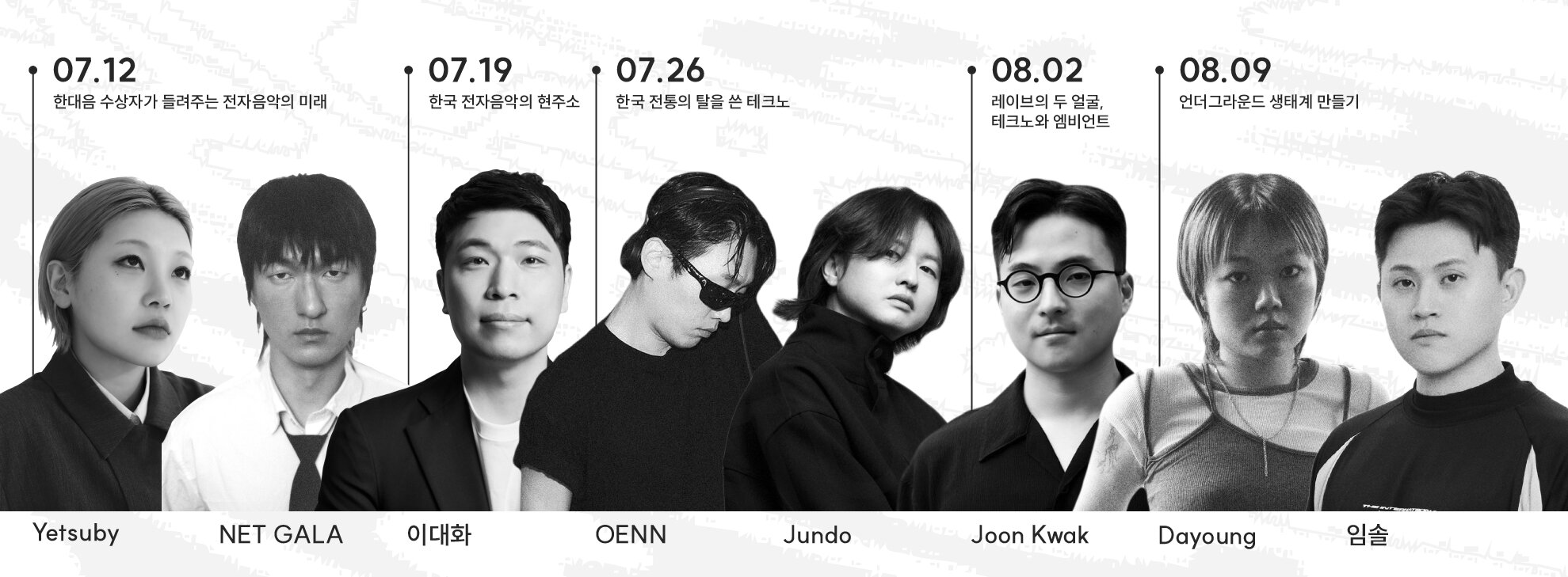 [7.12.(토)] 한대음 수상자가 들려주는 전자음악의 미래  출연 ㅣ예츠비(Yetsuby), 넷갈라(NET GALA) 2024•2025 한국대중음악상 ‘최우수 일렉트로닉 음반’ 수상자인 예츠비와 넷갈라가 언더그라운드 씬과 대중성의 경계에서 들려주는 이야기    [7.19.(토)] 한국 전자음악의 현주소  출연 ㅣ이대화 음악 저널리스트 음악 저널리스트 이대화가 짚어보는 한국 전자음악의 흐름과 지금. 장르의 맥락과 문화적 의미를 통해 한국 전자음악 씬의 오늘을 깊이 있게 해석하는 시선   [7.26.(토)] 한국 전통의 탈을 쓴 테크노  출연 ㅣ오엔(하회), 준도(64크사나) 하회 페스티벌 디렉터 오엔(OENN)과 64크사나 밴드의 리더 준도가 마주한 한국 전통과 테크노의 접점, 그리고 레이브 속에서 피어나는 ‘한국인의 혼’에 대하여   [8.2.(토)] 레이브의 두 얼굴, 테크노와 엠비언트  출연 ㅣ준곽(퍼밋/실링서비스) 레이브 이벤트 퍼밋과, 엠비언트 공연 실링서비스를 이끄는 준곽이 말하는 레이브의 본질, 그리고 그 이면에 감춰진 기획자의 삶   [8.9.(토)] 언더그라운드 생태계 만들기  출연 ㅣ다영(로스트에어), 임솔(인터내셔널) 아트 콜렉티브 로스트에어의 다영, 인터내셔널의 디렉터 임솔의 시선에서 바라본 언더그라운드 생태계의 형성 과정과 커뮤니티의 지속 가능성