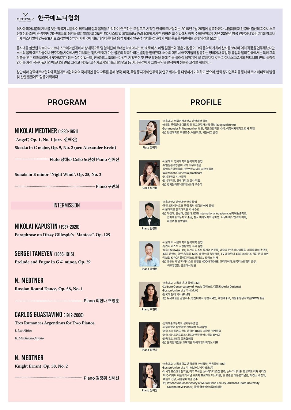MEDTNER 한국메트너협회 | 러시아 피아니즘의 계보를 잇는 작곡가 니콜라이 메트너의 삶과 음악을 기억하며 연구하는 모임으로 시작한 한국메트너협회는 2016년 1월 29일에 발족하였다. 서울대학교 선·후배 출신의 피아니스트 신해신과 최한나는 잊혀져 가는 메트너의 음악을 널리 알리려고 애썼던 피아니스트 얼 와일드(Earl Wild)에게 사사한 장형준 교수 밑에서 함께 수학하였으며, 지난 2016년 영국 런던에서 열린 제1회 메트너 국제 페스티벌에 연구발표자로 초청받아 참석하며 한국에 메트너의 아름다운 음악 세계와 연구적 가치를 전달하기 위한 통로를 마련하는 것에 의견을 모았다. | 동시대를 살았던 라흐마니노프나 스크리아빈에 비해 상대적으로 덜 알려진 메트너는 라흐마니노프, 호로비츠, 에밀 길렐스와 같은 거장들이 그의 음악적 가치에 찬사를 보내며 여러 작품을 연주해왔지만, 소수의 음악 애호가들이나 연주자들 사이에서만 기억되는 '점차 잊혀져 가는 불운의 작곡가'라는 별칭을 얻어왔다. 소수의 메트너 애호가들이 활동하는 영국이나 독일 등 유럽과 달리 한국에서는 특히 그의 작품을 연주 레퍼토리에서 찾아보기가 힘든 실정이었는데, 한국메트너협회는 다양한 기획연주 및 연구 활동을 통해 한국 클래식 음악계에 잘 알려지지 않은 피아니스트로서의 메트너의 면모, 독창적 언어를 가진 작곡자로서의 메트너의 면모, 그리고 뛰어난 교수자로서의 메트너의 면모 등 여러 관점에서 그의 음악을 분석하며 청중과 교감할 계획이다. | 창단 이래 영국메트너협회와 독일메트너협회와의 국제적인 음악 교류를 통해 영국, 미국, 독일 등지에서 연주회 및 연구 세미나를 다양하게 기획하고 있으며, 협회 정기연주회를 통해 메트너 레퍼토리 발굴 및 신인 발굴에도 힘쓸 계획이다. | PROGRAM | NIKOLAI MEDTNER (1880-1951) | 'Angel', Op. 1, No. 1 (arr. 신해신) | Skazka in C major, Op. 9, No. 2 (arr. Alexander Krein) | Flute 성해라 Cello 노선정 Piano 신해신 | Sonata in E minor 'Night Wind', Op. 25, No. 2 | Piano 구민희 | INTERMISSION | NIKOLAI KAPUSTIN (1937-2020) | Paraphrase on Dizzy Gillespie's 'Manteca', Op. 129 | SERGEI TANEYEV (1856-1915) | Prelude and Fugue in G minor, Op. 29 | N. MEDTNER | Russian Round Dance, Op. 58, No. 1 | Piano 최한나 조영훈 | CARLOS GUASTAVINO (1912-2000) | Tres Romances Argentinos for Two Pianos | 1. Las Niñas | II. Muchacho Jujeño | N. MEDTNER | Knight Errant, Op. 58, No. 2 | Piano 김정휘 신해신 | PROFILE | Flute 성해라 | -서울예고, 이화여자대학교 음악대학 졸업 | -베를린 국립음대 디플롬 및 최고연주자과정 졸업(ausgezeichnet) | -Dortmunder Philharmoniker 단원, 국군교향악단 수석, 이화여자대학교 강사 역임 | -현) 협성대학교 객원교수, 예원학교, 서울예고 출강 | Cello 노선정 | -서울예고, 연세대학교 음악대학 졸업 | -독일쾰른국립음대 석사 최우수졸업 | -독일쾰른국립음대 전문연주자과정 최우수졸업 | -Gürzenich Orchestra practicum | -연세대학교 박사과정 | -한세대학교, 연세대학교 강사 역임 | -현) 경기훤하모닉오케스트라 부수석 | Piano 김정휘 | -서울대학교 음악대학 학사 졸업 | -독일 프라이부르크 국립음악대학원 석사 졸업 | -서울대학교 음악대학원 박사 수료 | -현) 부산대, 울산대, 성결대, EON International Academy, 선화예술중학교, 선화예술고등학교 출강, 한국 피아노학회 정회원, 나우피아노연구회 이사, 파란여름 음악감독 | Piano 조영훈 | -서울예고, 서울대학교 음악대학 졸업 | -헝가리 리스트 국립음악원 석사 졸업 | -뉴욕 Steinway Hall, 헝가리 리스트 뮤지엄 연주홀, 예술의 전당 리사이틀홀, 세종문화회관 연주, KBS 음악실, 열린 음악회, MBC 배철수의 음악캠프, TV 예술무대, EBS 스페이스 공감 등에 출연 | -악보집 K-POP 플레이리스트 발라드/로망스 저자 | -현) 유튜브 채널 '피아니스트 조영훈 HOON TO-BE' 크리에이터, 한국리스트협회 총무, 아즈앙상블, 엠클래식 단원 | Piano 구민회 | -서울예고, 서울대 음대 졸업(B.M) | -Colburn Conservatory of Music 아티스트 디플롬 (Artist Diploma) | -Boston University 석사(MM) | -단국대 음대 박사 (Ph.D) | -현) 뉴욕예술원 겸임교수, 한신대학교 평생교육원, 계원예중고, 서울중앙음악학원(SCC) 출강 | Piano 최한나 | -선화예술고등학교 실기우수졸업 | -서울대학교 음악대학 전체자석 학사졸업 | -영국 스코틀랜드 왕립 음악원 (RCS) 최우등 석사졸업 | -영국 세인트앤드류스 대학교 연주학 박사졸업 (PhD) | -한국메트너협회 공동협회장 | -현) 음악영재전문 교육기관 마이데일리피아노 대표 | Piano 신해신 | -서울예고, 서울대학교 음악대학 수석입학, 우등졸업 (BM) | -Boston University 석사 (MM), 박사(DMA) | -러시아 모스크바 음악원, 미국 푸쉬킨 소사이어티 초청 연주, 뉴욕 카네기홀, 탱글우드 렉쳐 시리즈, 미국-러시아 에듀케이셔널 브릿지 프로젝트 페스티벌, 빌 클린턴 대통령기념관, 아칸소 주립대, 예술의 전당, 세종문화회관 연주 | -현) Wisconsin Conservatory of Music Piano Faculty, Arkansas State University Collaborative Pianist, 독일 국제메트너협회 회원