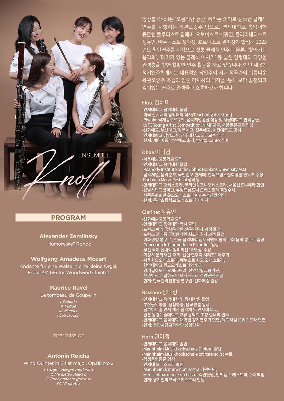 ENSEMBLE Knoll | PROGRAM | Alexander Zemlinsky | 'Humoreske' Rondo | Wolfgang Amadeus Mozart | Andante für eine Walze in eine kleine Orgel, F-dúr KV. 616 for Woodwind Quintet | Maurice Ravel | Le tombeau de Couperin | 1. Prélude | II. Fugue | III. Menuet | IV. Rigaudon | Intermission | Antonín Reicha | Wind Quintet in E flat major, Op.88 No.2 | 1. Largo - Allegro moderato | II. Menuetto. Allegro | III. Poco andante grazioso | IV. Allegretto | 앙상블 Knoll은 '오름직한 동산' 이라는 의미로 친숙한 클래식 연주를 지향하는 목관오중주 팀으로, 연세대학교 음악대학 동문인 플루티스트 김혜미, 오보이스트 이귀엽, 클라리네티스트 정유민, 바수니스트 정다정, 호르니스트 권미정이 합심해 2023 년도 창단연주를 시작으로 정통 클래식 연주는 물론, '찾아가는 음악회', '테마가 있는 클래식 이야기' 등 넓은 연령대와 다양한 관객층을 향한 활발한 연주 활동을 하고 있습니다. 이번 제 3회 정기연주회에서는 대표적인 낭만주의 시대 작곡가의 아름다운 목관오중주 곡들과 안톤 라이하의 대작을 통해 보다 발전되고 깊이있는 연주로 관객들과 소통하고자 합니다. | Flute 김혜미 | -연세대학교 음악대학 졸업 | -미국 신시내티 음악대학 석사(Teachinhg Assistant) | -Biwako 국제콩쿠르 2위, 음악저널콩쿨 대상 및 서울대학교 관악콩쿨, LVFC Young Artist Competition, NIMF콩쿨, 서울플롯콩쿨 입상 | -선화예고, 부산예고, 경북예고, 전주예고, 계원예중.고 강사 인제대학교 겸임교수, 전주대학교 외래교수 역임 | -현재: 계원예중, 부산예고 출강, 앙상블 Canto 멤버 | Oboe 이귀엽 | -서울예술고등학교 졸업 | -연세대학교 음악대학 졸업 | -Peabody Institute of the Johns Hopkins University M.M | -음악저널, 음악춘추, 국민일보, 한세대, 한독브람스협회콩쿨 관악부 수상, Bodowin Music Festival 장학생 | -연세대학교 오케스트라, 코리안심포니오케스트라, 서울신포니에타 협연 | -성남시립교향악단, 뉴월드심포니 오케스트라 객원수석, 세종문화회관 유스오케스트라 AIP 수석단원 역임 | -현재: 동산초등학교 오케스트라 지휘자 | Clarinet 정유민 | -선화예술고등학교 졸업 | -연세대학교 음악대학 학사 졸업 | -프랑스 파리 국립음악원 전문연주자 과정 졸업 | -프랑스 말메종 국립음악원 최고연주자 과정 졸업 | -이화경향콩쿠르, 전국 음악대학 심포닉밴드 협회 주최 음악 콩쿠르 입상 | -Concours de Clarinette en Picardie 입상 | -부산 국제 실내악 컴피티션 '특별상' 수상 | -화성시 문화재단 주최 '신인 연주자 시리즈' 독주회 | -서울윈드오케스트라, 베누스토 윈드 오케스트라, 한양대학교 윈드오케스트라와 협연 | -경기필하모닉 오케스트라, 천안시립교향악단, | -한경아르떼 필하모닉 오케스트라 객원단원 역임 | -현재: 한국관악진흥원 연구원, 선화예중 출강 | Bassoon 정다정 | -연세대학교 음악대학 및 동 대학원 졸업 | -부산음악콩쿨, 음협콩쿨, 음교콩쿨 입상 | -금호아트홀 연세 개관 음악제 및 연세대학교, 일본 동경예술대학교 교류 음악회 초청 실내악 연주 | -연세대학교 음악대학 대학원 정기연주회 협연, 뉴프라임 오케스트라 협연 | -현재: 천안시립교향악단 상임단원 | Horn 권미정 | -연세대학교 음악대학 졸업 | -Mannheim Musikhochschule Diplom 졸업 | -Mannheim Musikhochschule orchstersolist 수료 | -학생음협콩쿨 입상 | -연세대 오케스트라 협연 | -Mannheim kammer orchestra 객원단원, | -Merck pilharmonie orchestra 객원단원, 인씨엠 오케스트라 수석 역임 | -현재: 경기필하모닉 오케스트라 단원