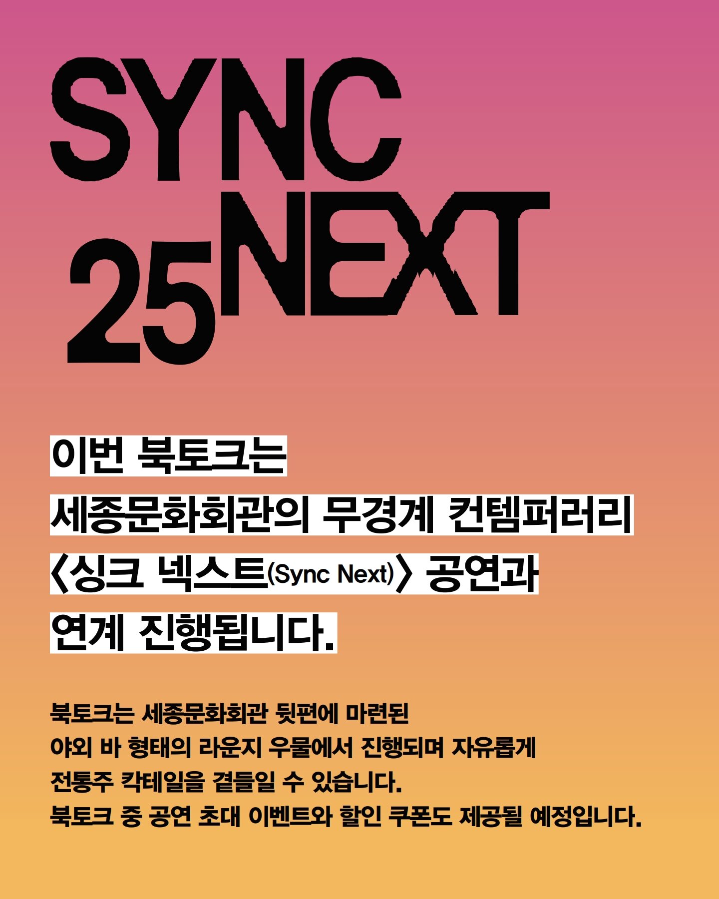 이번 북토크는 세종문화회관의 무경계 컨템퍼러리 싱크 넥스트(Sync Next) 공연과 연계 진행됩니다. 북토크는 세종문화회관 뒷편에 마련된 야외 바 형태의 라운지 우물에서 진행되며 자유롭게 전통주 칵테일을 곁들일 수 있습니다. 북토크 중 공연 초대 이벤트와 할인 쿠폰도 제공될 예정입니다.
