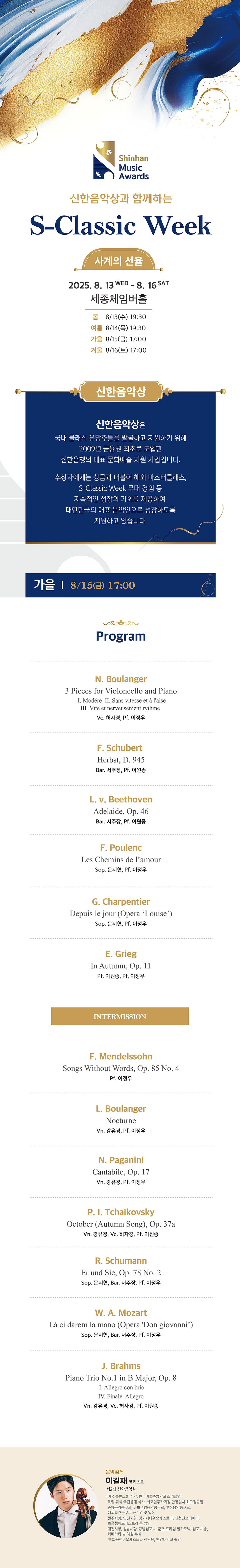 Shinhan Music Awards | 신한음악상과 함께하는 S-Classic Week | 사계의 선율 | 2025. 8. 13 WED - 8. 16 SAT | 세종체임버홀 | 봄 8/13(수) 19:30 | 여름 8/14(목) 19:30 | 가을 8/15(금) 17:00 | 겨울 8/16(토) 17:00 | 신한음악상 | 신한음악상은 국내 클래식 유망주들을 발굴하고 지원하기 위해 2009년 금융권 최초로 도입한 신한은행의 대표 문화예술 지원 사업입니다. | 수상자에게는 상금과 더불어 해외 마스터클래스, S-Classic Week 무대 경험 등 지속적인 성장의 기회를 제공하여 대한민국의 대표 음악인으로 성장하도록 지원하고 있습니다. | 가을 | 8/15(금) 17:00 | Program | N. Boulanger | 3 Pieces for Violoncello and Piano | I. Modéré II. Sans vitesse et à l'aise | III. Vite et nerveusement rythmé | Vc. 허자경, Pf. 이정우 | F. Schubert | Herbst, D. 945 | Bar. 서주장, Pf. 이원종 | L. v. Beethoven | Adelaide, Op. 46 | Bar. 서주장, Pf. 이원종 | F. Poulenc | Les Chemins de l'amour | Sop. 문지현, Pf. 이정우 | G. Charpentier | Depuis le jour (Opera 'Louise') | Sop. 문지현, Pf. 이정우 | E. Grieg | In Autumn, Op. 11 | Pf. 이원종, Pf, 이정우 | INTERMISSION | F. Mendelssohn | Songs Without Words, Op. 85 No. 4 | Pf. 이정우 | L. Boulanger | Nocturne | Vn. 강유경, Pf. 이정우 | N. Paganini | Cantabile, Op. 17 | Vn. 강유경, Pf. 이정우 | P. I. Tchaikovsky | October (Autumn Song), Op. 37a | Vn. 강유경, Vc. 허자경, Pf. 이원종 | R. Schumann | Er und Sie, Op. 78 No. 2 | Sop. 문지현, Bar. 서주장, Pf. 이정우 | W. A. Mozart | Là ci darem la mano (Opera 'Don giovanni') | Sop. 문지현, Bar. 서주장, Pf. 이정우 | J. Brahms | Piano Trio No.1 in B Major, Op. 8 | I. Allegro con brio | IV. Finale. AllegroVn. 강유경, Vc. 허자경, Pf. 이원종 | 음악감독 | 이길재 첼리스트 | 제2회 신한음악상 | 미국 콜번스쿨 수학, 한국예술종합학교 조기졸업 | 독일 뤼벡 국립음대 석사, 최고연주자과정 만장일치 최고점졸업 | 중앙음악콩쿠르, 이화경향음악콩쿠르, 부산음악콩쿠르, 해외파견콩쿠르 등 1위 및 입상 | 원주시향, 인천시향, 경기시나위오케스트라, 인천신포니에타, 화음챔버오케스트라 등 협연 | 대전시향, 성남시향, 강남심포니, 군포 프라임 필하모닉, 심포니 송, 카메라타 솔 객원 수석 | 现 화음챔버오케스트라 정단원, 한양대학교 출강