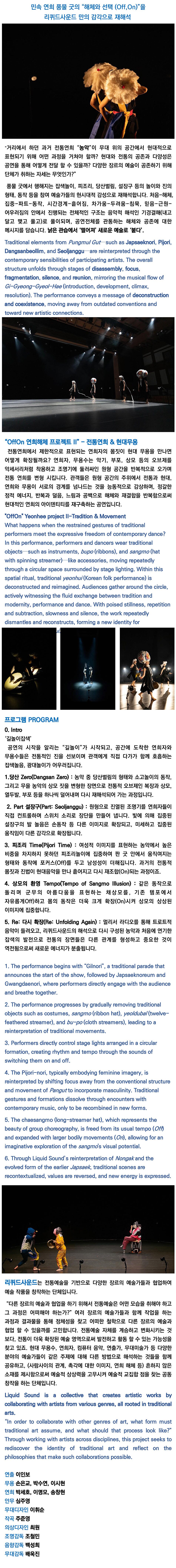 민속 연희 풍물 굿의 “해체와 선택 (Off, On)”을 리퀴드사운드 만의 감각으로 재해석 | “거리에서 하던 과거 전통연희 “농악''이 무대 위의 공간에서 현대적으로 표현되기 위해 어떤 과정을 거쳐야 할까? 현대와 전통의 공존과 다양성은 공연을 통해 어떻게 전달 할 수 있을까? 다양한 장르의 예술이 공존하기 위해 단체가 취하는 자세는 무엇인가?'' | 풍물 굿에서 행해지는 잡색놀이, 피조리, 당산벌림, 설장구 등의 놀이와 진의 형태, 동작 등을 참여 예술가들의 현시대적 감성으로 재해석합니다. 처음-해체, 집중-파트-동작, 시간경계-흩어짐, 차가움-두려움-침묵, 믿음-근원-어우러짐의 안에서 진행되는 전체적인 구조는 음악적 해석인 기경결해(내고 달고 맺고 풀고)로 풀이되며, 공연전체를 관통하는 해체와 공존에 대한 메시지를 담습니다. 낡은 관습에서 '떨어져' 새로운 예술로 '붙다'. | Traditional elements from Pungmul Gut such as Japsaeknori, Pijori, Dangsanbeollim, and Seoljanggu are reinterpreted through the contemporary sensibilities of participating artists. The overall structure unfolds through stages of disassembly, focus, fragmentation, silence, and reunion, mirroring the musical flow of Gi-Gyeong-Gyeol-Hae (introduction, development, climax, resolution). The performance conveys a message of deconstruction and coexistence, moving away from outdated conventions and toward new artistic connections. | “OffOn 연희해체 프로젝트 II” - 전통연희 & 현대무용 | 전통연희에서 제한적으로 표현되는 연희자의 몸짓이 현대 무용을 만나면 어떻게 확장될까요? 연희자, 무용수는 악기, 부포, 상모 등의 오브제를 악세서리처럼 착용하고 조명기에 둘러싸인 원형 공간을 반복적으로 오가며 전통 연희를 변형 시킵니다. 관객들은 원형 공간의 주위에서 전통과 현대, 연희와 무용이 서로의 경계를 넘나드는 것을 능동적으로 감상하며, 정갈한 정적 에너지, 반복과 덜음, 느림과 공백으로 해체와 재결합을 반복함으로써 현대적인 연희의 아이덴티티를 재구축하는 공연입니다. | ''OffOn'' Yeonhee project II-Tradition & Movement | What happens when the restrained gestures of traditional performers meet the expressive freedom of contemporary dance? In this performance, performers and dancers wear traditional objects such as instruments, bupo (ribbons), and sangmo (hat with spinning streamer)-like accessories, moving repeatedly through a circular space surrounded by stage lighting. Within this spatial ritual, traditional yeonhui (Korean folk performance) is deconstructed and reimagined. Audiences gather around the circle, actively witnessing the fluid exchange between tradition and modernity, performance and dance. With poised stillness, repetition and subtraction, slowness and silence, the work repeatedly dismantles and reconstructs, forming a new identity for | 프로그램 PROGRAM | 0. Intro | '길놀이잡색' | 공연의 시작을 알리는 “길놀이''가 시작되고, 공간에 도착한 연희자와 무용수들은 전통적인 진을 선보이며 관객에게 직접 다가가 함께 호흡하는 잡색놀음, 광대놀이가 어우러집니다. | 1.당산 Zero(Dangsan Zero): 농악 중 당산벌림의 형태와 소고놀이의 동작, 그리고 무을 농악의 상모 짓을 변형한 장면으로 전통적 오브제인 복장과 상모, 열두발, 부포 등을 하나씩 덜어내며 다시 재해석되어 가는 과정입니다. | 2. Part 설장구(Part: Seoljanggu) : 원형으로 진열된 조명기를 연희자들이 직접 컨트롤하며 스위치 소리로 장단을 만들어 냅니다. 빛에 의해 집중된 설장구의 발 놀음은 손동작 등 다른 이미지로 확장되고, 미세하고 집중된 움직임이 다른 감각으로 확장됩니다. | 3. 피조리 Time(Pijori Time): 여성적 이미지를 표현하는 농악에서 높은 비중을 차지하지 못하던 피조리놀이에 집중하여 판 굿 안에서 움직여지는 형태와 동작에 포커스(Off)를 두고 남성성이 더해집니다. 과거의 전통적 몸짓과 진법이 현대음악을 만나 흩어지고 다시 재조합(On)되는 과정이죠. | 4. 상모의 환영 Tempo(Tempo of Sangmo Illusion): 같은 동작으로 돌리며 군무의 아름다움을 표현하는 채상모를, 기존 템포에서 자유롭게 Off)하고 몸의 동작은 더욱 크게 확장(On)시켜 상모의 상상된 이미지에 집중합니다. | 5. Re: 다시 확장(Re: Unfolding Again) : 멀리서 라디오를 통해 트로트적 음악이 들려오고, 리퀴드사운드의 해석으로 다시 구성된 농악과 처음에 연기한 잡색의 발전으로 전통의 장면들은 다른 관계를 형성하고 중요한 것이 역전됨으로써 새로운 에너지가 분출됩니다. | 1. The performance begins with ''Gilnori'', a traditional parade that announces the start of the show, followed by Japsaeknoreum and Gwangdaenori, where performers directly engage with the audience and breathe together. | 2. The performance progresses by gradually removing traditional objects such as costumes, sangmo (ribbon hat), yeoldubal (twelve-feathered streamer), and bu-po (cloth streamers), leading to a reinterpretation of traditional movements. | 3. Performers directly control stage lights arranged in a circular formation, creating rhythm and tempo through the sounds of switching them on and off. | 4. The Pijori-nori, typically embodying feminine imagery, is reinterpreted by shifting focus away from the conventional structure and movement of Pangut to incorporate masculinity. Traditional gestures and formations dissolve through encounters with contemporary music, only to be recombined in new forms. | 5. The chaesangmo (long-streamer hat), which represents the beauty of group choreography, is freed from its usual tempo (Off) and expanded with larger bodily movements (On), allowing for an imaginative exploration of the sangmo's visual potential. | 6. Through Liquid Sound's reinterpretation of Nongak and the evolved form of the earlier Japsaek, traditional scenes are recontextualized, values are reversed, and new energy is expressed. | 리퀴드사운드는 전통예술을 기반으로 다양한 장르의 예술가들과 협업하여 예술 작품을 창작하는 단체입니다. | “다른 장르의 예술과 협업을 하기 위해서 전통예술은 어떤 모습을 취해야 하고 그 과정은 어떠해야 하는가?” 여러 장르의 예술가들과 함께 작업을 하는 과정과 결과물을 통해 정체성을 찾고 어떠한 철학으로 다른 장르의 예술과 협업 할 수 있을까를 고민합니다. 전통예술 자체를 계승하고 변화시키는 것 보다, 전통이 더욱 확장된 예술 영역으로써 발전하고 활동 할 수 있는 가능성을 찾고 있죠. 현대 무용수, 연희자, 컴퓨터 음악, 연출가, 무대미술가 등 다양한 분야의 예술가들이 같은 주제에 대해 다른 방법으로 해석하는 것들을 함께 공유하고, (사람사이의 관계, 촉각에 대한 이미지, 연희 해체 등) 흔하지 않은 소재를 제시함으로써 예술적 상상력을 고무시켜 예술적 교집합 점을 찾는 공동 창작을 하는 단체입니다. | Liquid Sound is a collective that creates artistic works by collaborating with artists from various genres, all rooted in traditional arts. | ''In order to collaborate with other genres of art, what form must traditional art assume, and what should that process look like?'' Through working with artists across disciplines, this project seeks to rediscover the identity of traditional art and reflect on the philosophies that make such collaborations possible. | 연출 이인보 | 무용 손은교, 박수연, 이시현 | 연희 박세호, 이명모, 송창현 | 안무 심주영 | 무대디자인 이휘순 | 작곡 주준영 | 조명감독 조철민 | 음향감독 백성희 | 무대감독 배욱진