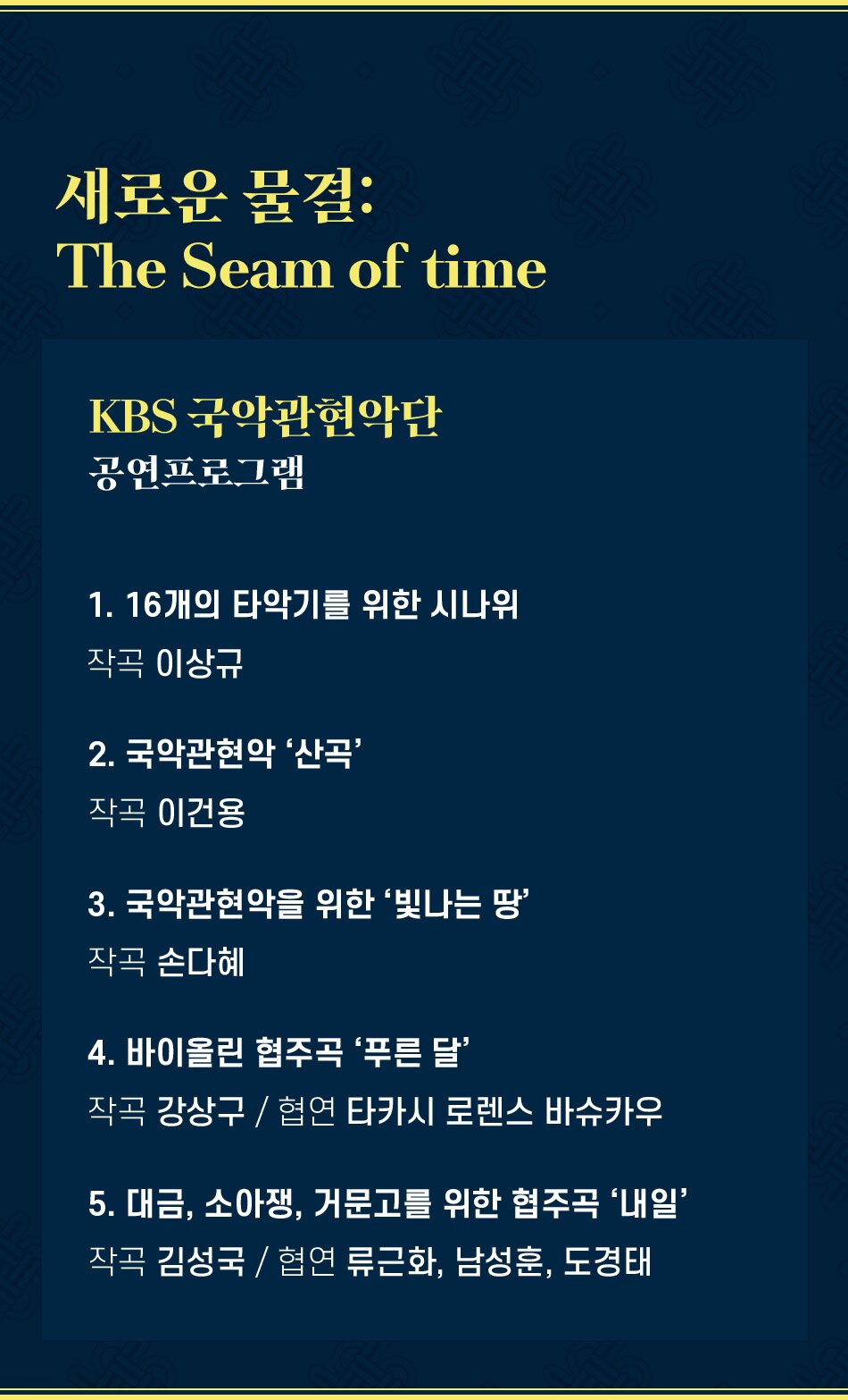 새로운 물결: The Seam of time KBS 국악관현악단 공연프로그램 1. 16개의 타악기를 위한 시나위 작곡 이상규 2. 국악관현악 '산곡' 작곡 이건용 3. 국악관현악을 위한 '빛나는 땅' 작곡 손다혜 4. 바이올린 협주곡 ‘푸른 달’ 작곡 강상구 / 협연 타카시 로렌스 바슈카우 5. 대금, 소아쟁, 거문고를 위한 협주곡 '내일' 작곡 김성국 / 협연 류근화, 남성훈, 도경태