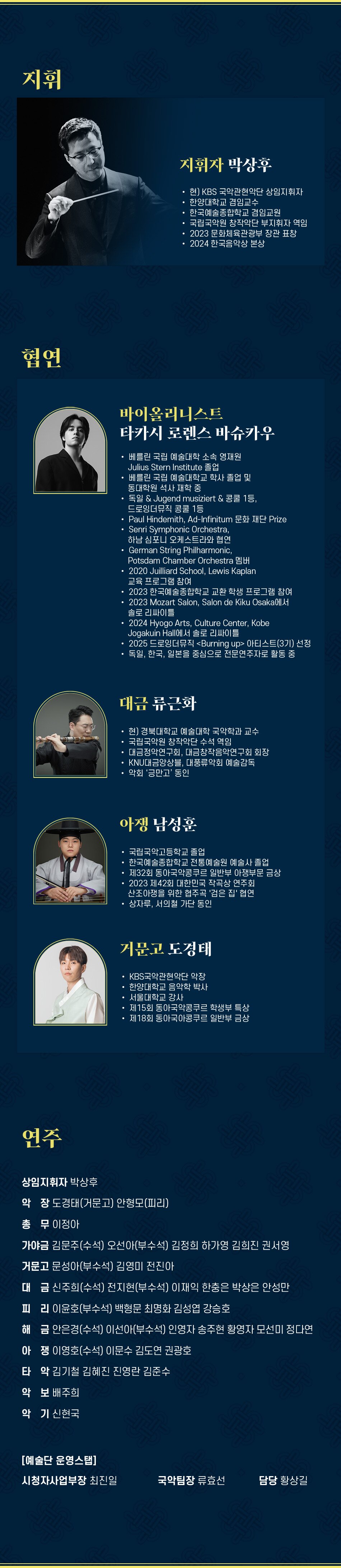 지휘 지휘자 박상후 현) KBS 국악관현악단 상임지휘자 한양대학교 겸임교수 한국예술종합학교 겸임교원 국립국악원 창작악단 부지휘자 역임 2023 문화체육관광부 장관 표창 2024 한국음악상 본상 협연 바이올리니스트 타카시 로렌스 바슈카우 베를린 국립 예술대학 소속 영재원 Julius Stern Institute 졸업 베를린 국립 예술대학교 학사 졸업 및 동대학원 석사 재학 중 독일 & Jugend musiziert & 콩쿨 1등, 드로잉더뮤직 콩쿨 1등 Paul Hindemith, Ad-Infinitum 문화 재단 Prize Senri Symphonic Orchestra, 하남 심포니 오케스트라와 협연 German String Philharmonic, Potsdam Chamber Orchestra 멤버 2020 Juilliard School, Lewis Kaplan 교육 프로그램 참여 2023 한국예술종합학교 교환학생 프로그램 참여 2023 Mozart Salon, Salon de Kiku Osaka에서 솔로 리싸이틀 2024 Hyogo Arts, Culture Center, Kobe Jogakuin Hall에서 솔로 리싸이틀 2025 드로잉더뮤직 Burning up 아티스트(3기) 선정 독일, 한국, 일본을 중심으로 전문연주자로 활동 중 대금 류근화 현) 경북대학교 예술대학 국악학과 교수 국립국악원 창작악단 수석 역임 대금정악연구회, 대금창작음악연구회 회장 KNU대금앙상블, 대풍류악회 예술감독 악회 '긍만고' 동인 아쟁 남성훈 국립국악고등학교 졸업 한국예술종합학교 전통예술원 예술사 졸업 제32회 동아국악콩쿠르 일반부 아쟁부문 금상 2023 제42회 대한민국 작곡상 연주회 산조아쟁을 위한 협주곡 '검은 집' 협연 상자루, 서의철 가단 동인 거문고 도경태 KBS국악관현악단 악장 한양대학교 음악학 박사 서울대학교 강사 제15회 동아국악콩쿠르 학생부 특상 제18회 동아국아콩쿠르 일반부 금상 연주 상임지휘자 박상후 악장 도경태(거문고) 안형모(피리) 총무 이정아 가야금 김문주(수석) 오선아(부수석) 김정희 하가영 김희진 권서영 거문고 문성아(부수석) 김영미 전진아 대금 신주희(수석) 전지현(부수석) 이재익 한충은 박상은 안성만 피리 이윤호(부수석) 백형문 최명화 김성엽 강승호 해금 안은경(수석) 이선아(부수석) 인영자 송주현 황영자 모선미 정다연 아쟁 이영호(수석) 이문수 김도연 권광호 타악 김기철 김혜진 진영란 김준수 악보 배주희 악기 신현국 [예술단 운영스탭] 시청자사업부장 최진일 국악팀장 류효선 담당 황상길