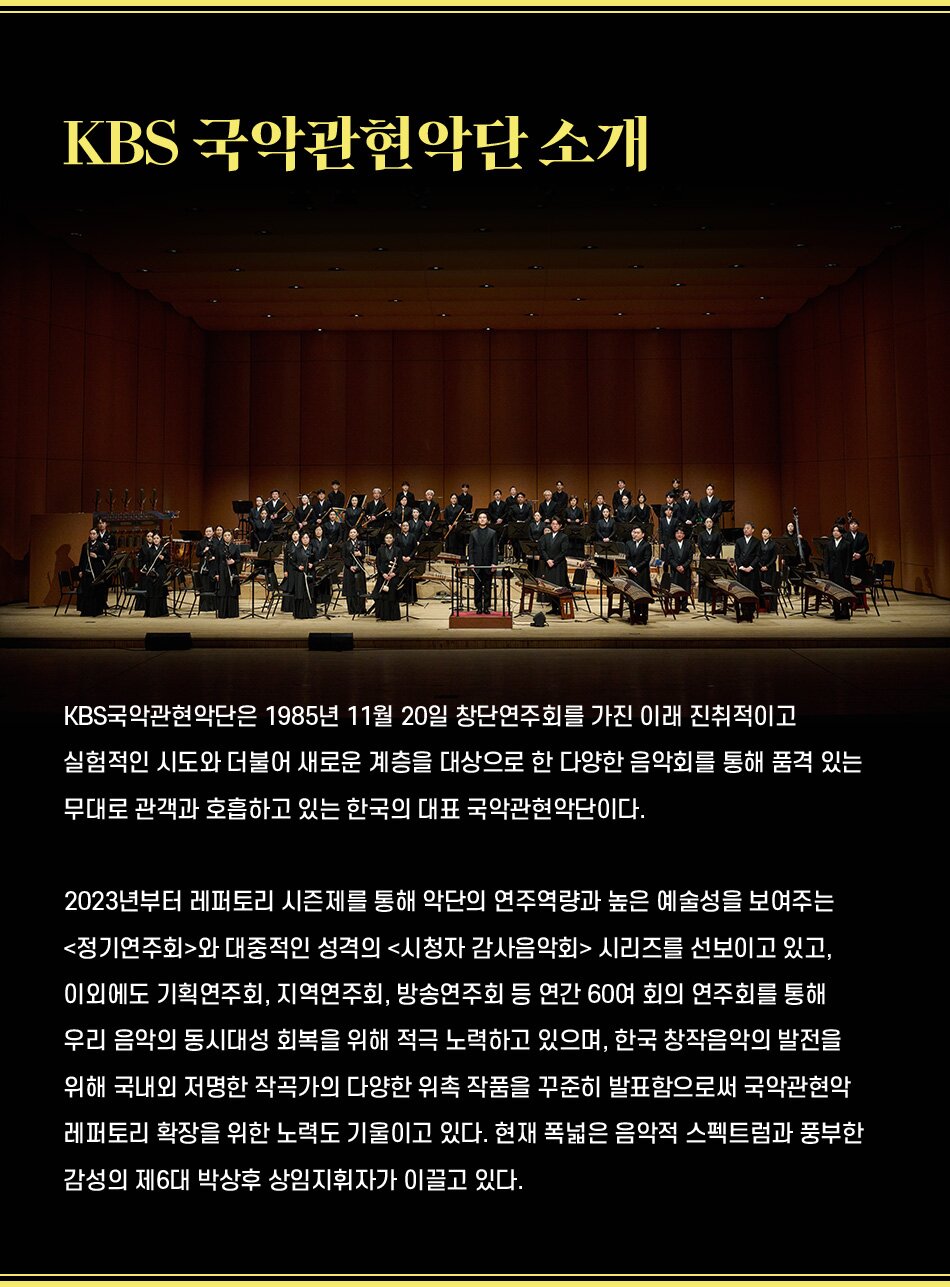 KBS 국악관현악단 소개 KBS국악관현악단은 1985년 11월 20일 창단연주회를 가진 이래 진취적이고 실험적인 시도와 더불어 새로운 계층을 대상으로 한 다양한 음악회를 통해 품격 있는 무대로 관객과 호흡하고 있는 한국의 대표 국악관현악단이다. 2023년부터 레퍼토리 시즌제를 통해 악단의 연주역량과 높은 예술성을 보여주는 정기연주회와 대중적인 성격의 시청자 감사음악회 시리즈를 선보이고 있고, 이외에도 기획연주회, 지역연주회, 방송연주회 등 연간 60여 회의 연주회를 통해 우리 음악의 동시대성 회복을 위해 적극 노력하고 있으며, 한국 창작음악의 발전을 위해 국내외 저명한 작곡가의 다양한 위촉 작품을 꾸준히 발표함으로써 국악관현악 레퍼토리 확장을 위한 노력도 기울이고 있다. 현재 폭넓은 음악적 스펙트럼과 풍부한 감성의 제6대 박상후 상임지휘자가 이끌고 있다.