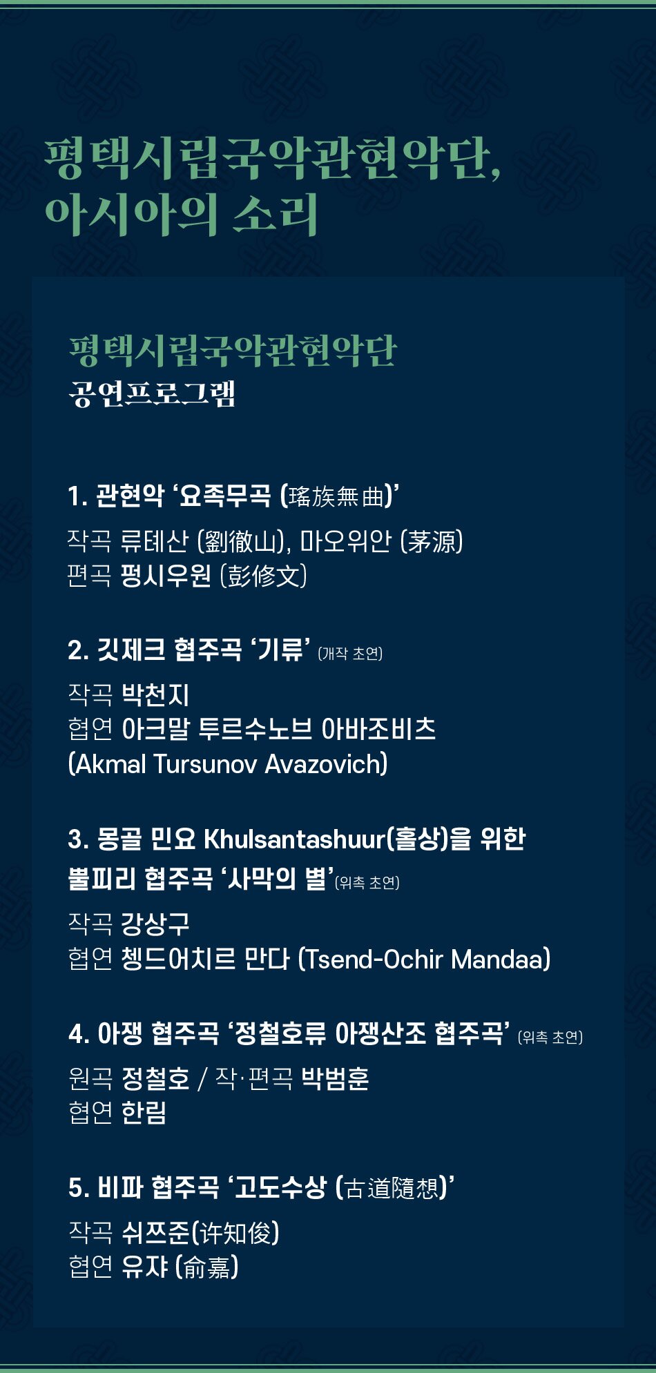 평택시립국악관현악단, 아시아의 소리 평택시립국악관현악단 공연프로그램 1. 관현악 ‘요족무곡 (瑤族無曲)' 작곡 류톄산(劉徹山), 마오위안 (茅源) 편곡 펑시우원 (彭修文) 2. 깃제크 협주곡 '기류'(개작 초연) 작곡 박천지 협연 아크말 투르수노브 아바조비츠 (Akmal Tursunov Avazovich) 3. 몽골 민요 Khulsantashuur(홀상)을 위한 뿔피리 협주곡 '사막의 별'(위촉 초연) 작곡 강상구 협연 쳉드어치르 만다 (Tsend-Ochir Mandaa) 4. 아쟁 협주곡 '정철호류 아쟁산조 협주곡' (위촉 초연) 원곡 정철호 / 작·편곡 박범훈 협연 한림 5. 비파 협주곡 ‘고도수상 (古道隨想)” 작곡 쉬쯔준(?知俊) 협연 유쟈 (?嘉)
