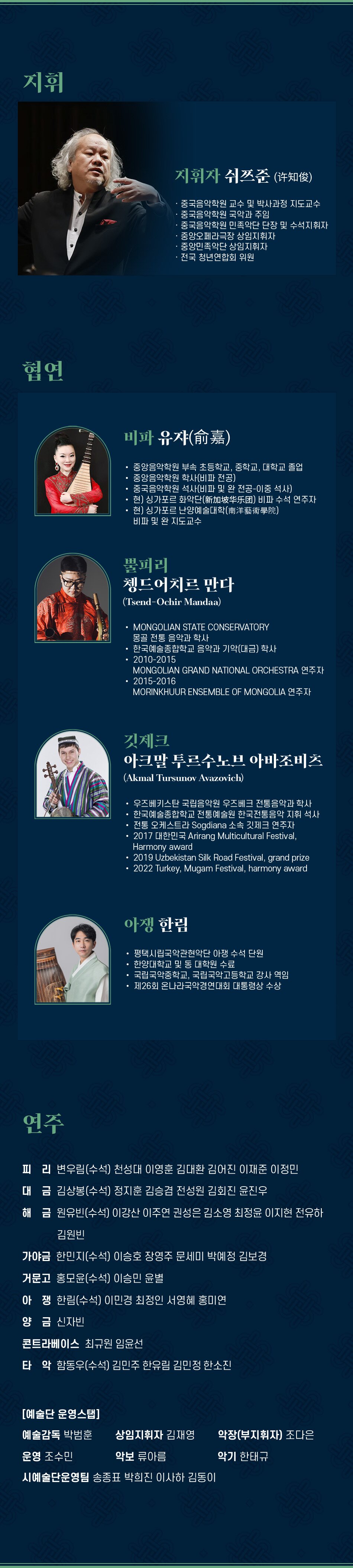 지휘 지휘자 쉬쯔준(？知俊) 중국음악학원 교수 및 박사과정 지도교수 중국음악학원 국악과 주임 중국음악학원 민족악단 단장 및 수석지휘자 중앙오페라극장 상임지휘자 중앙민족악단 상임지휘자 전국 청년연합회 위원 협연 비파 유쟈(？嘉) 중앙음악학원 부속 초등학교, 중학교, 대학교 졸업 중앙음악학원 학사(비파 전공) 중국음악학원 석사(비파 및 완 전공-이중 석사) 현) 싱가포르 화악단(新加坡？？？) 비파 수석 연주자 현) 싱가포르 난양예술대학(南洋藝術學院) 비파 및 완 지도교수 뿔피리 쳉드어치르 만다 (Tsend-Ochir Mandaa) MONGOLIAN STATE CONSERVATORY 몽골 전통 음악과 학사 한국예술종합학교 음악과 기악(대금) 학사 2010-2015 MONGOLIAN GRAND NATIONAL ORCHESTRA 연주자 2015-2016 MORINKHUUR ENSEMBLE OF MONGOLIA 연주자 깃제크 아크말 투르수노브 아바조비츠 (Akmal Tursunov Avazovich) 우즈베키스탄 국립음악원 우즈베크 전통음악과 학사 한국예술종합학교 전통예술원 한국전통음악 지휘 석사 전통 오케스트라 Sogdiana 소속 깃제크 연주자 2017 대한민국 Arirang Multicultural Festival, Harmony award 2019 Uzbekistan Silk Road Festival, grand prize 2022 Turkey, Mugam Festival, harmony award 아쟁 한림 평택시립국악관현악단 아쟁 수석 단원 한양대학교 및 동 대학원 수료 국립국악중학교, 국립국악고등학교 강사 역임 제26회 온나라국악경연대회 대통령상 수상 연주 피리 변우림(수석) 천성대 이영훈 김대환 김어진 이재준 이정민 대금 김상봉(수석) 정지훈 김승겸 전성원 김회진 윤진우 해금 원유빈(수석) 이강산 이주연 권성은 김소영 최정윤 이지현 전유하 김원빈 가야금 한민지(수석) 이승호 장영주 문세미 박예정 김보경 거문고 홍모윤(수석) 이승민 윤별 아쟁한림(수석) 이민경 최정인 서영혜 홍미연 양금 신자빈 콘트라베이스 최규원 임윤선 타악 함동우(수석) 김민주 한유림 김민정 한소진 [예술단 운영스탭] 예술감독 박범훈 상임지휘자 김재영 악장(부지휘자) 조다은 운영 조수민 악보 류아름 악기 한태규 시예술단운영팀 송종표 박희진 이사하 김동이
