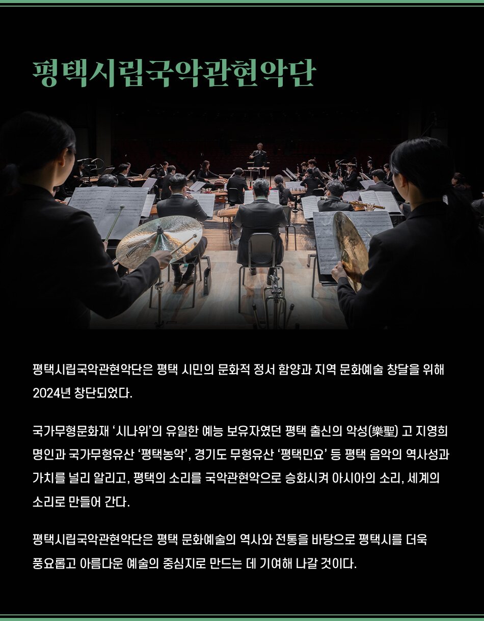 평택시립국악관현악단은 평택 시민의 문화적 정서 함양과 지역 문화예술 창달을 위해 2024년 창단되었다. 국가무형문화재 '시나위'의 유일한 예능 보유자였던 평택 출신의 악성(樂聖) 고 지영희 명인과 국가무형유산 '평택농악', 경기도 무형유산 '평택민요' 등 평택 음악의 역사성과 가치를 널리 알리고, 평택의 소리를 국악관현악으로 승화시켜 아시아의 소리, 세계의 소리로 만들어 간다. 평택시립국악관현악단은 평택 문화예술의 역사와 전통을 바탕으로 평택시를 더욱 풍요롭고 아름다운 예술의 중심지로 만드는 데 기여해 나갈 것이다.
