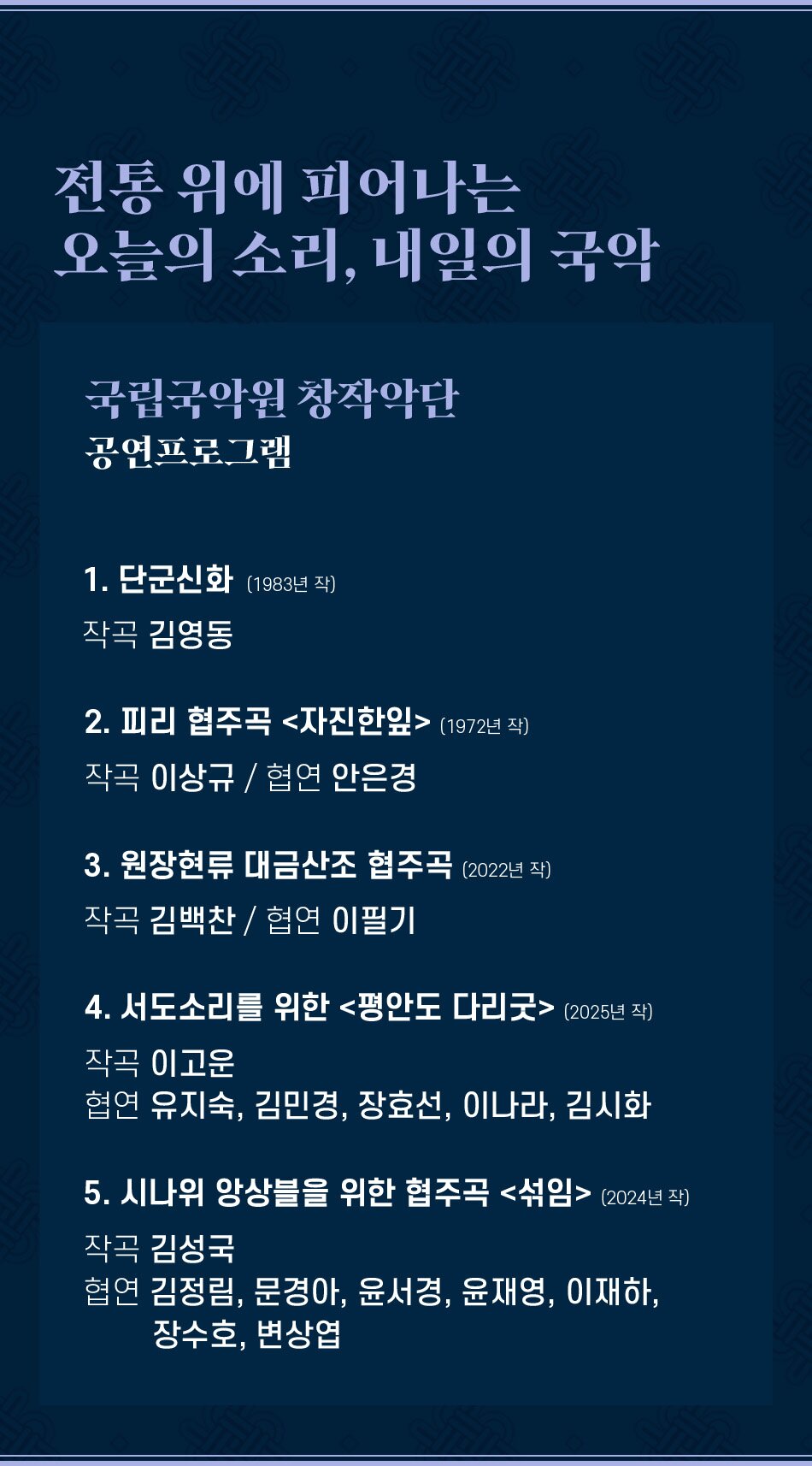 전통 위에 피어나는 오늘의 소리, 내일의 국악 국립국악원 창작악단 공연프로그램 1. 단군신화 (1983년 작) 작곡 김영동 2. 피리 협주곡 자진한잎 (1972년 작) 작곡 이상규 / 협연 안은경 3. 원장현류 대금산조 협주곡 (2022년 작) 작곡 김백찬 / 협연 이필기 4. 서도소리를 위한 평안도 다리굿 (2025년 작) 작곡 이고운 협연 유지숙, 김민경, 장효선, 이나라, 김시화 5. 시나위 앙상블을 위한 협주곡 섞임 (2024년 작) 작곡 김성국 협연 김정림, 문경아, 윤서경, 윤재영, 이재하, 장수호, 변상엽
