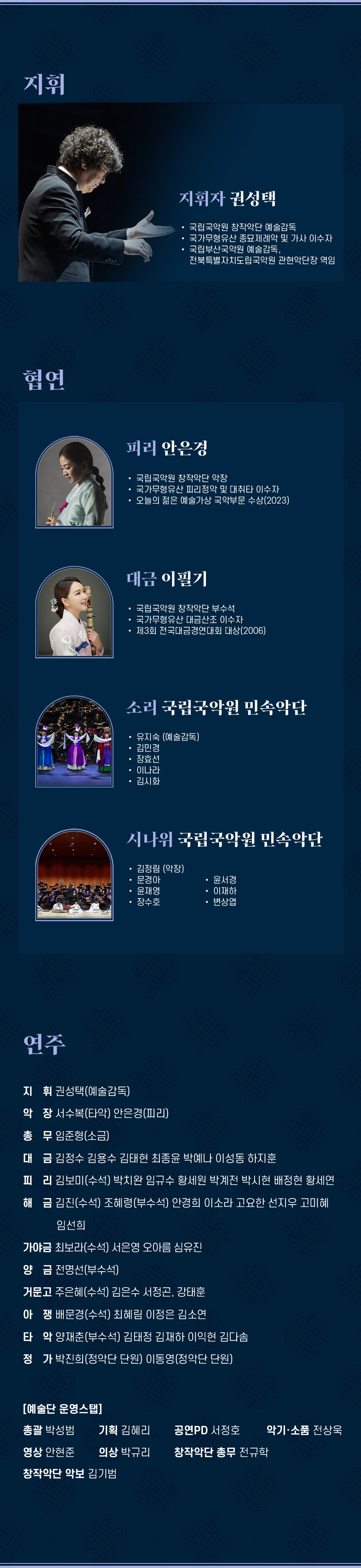 지휘 지휘자 권성택 국립국악원 창작악단 예술감독 국가무형유산 종묘제례악 및 가사 이수자 국립부산국악원 예술감독, 전북특별자치도립국악원 관현악단장 역임 협연 피리 안은경 국립국악원 창작악단 악장 국가무형유산 피리정악 및 대취타 이수자 오늘의 젊은 예술가상 국악부문 수상(2023) 대금 이필기 국립국악원 창작악단 부수석 국가무형유산 대금산조 이수자 제3회 전국대금경연대회 대상(2006) 소리 국립국악원 민속악단 유지숙 (예술감독) 김민경 장효선 이나라 김시화 시나위 국립국악원 민속악단 김정림 (악장) 문경아 윤서경 윤재영 이재하 장수호 변상엽 연주 지휘권성택(예술감독) 악장 서수복(타악) 안은경(피리) 총무 임준형(소금) 대금 김정수 김용수 김태현 최종윤 박예나 이성동 하지훈 피리 김보미(수석) 박치완 임규수 황세원 박계전 박시현 배정현 황세연 해금 김진(수석) 조혜령(부수석) 안경희 이소라 고요한 선지우 고미혜 임선희 가야금 최보라(수석) 서은영 오아름 심유진 양금 전명선(부수석) 거문고 주은혜(수석) 김은수 서정곤, 강태훈 아쟁 배문경(수석) 최혜림 이정은 김소연 타악 양재춘(부수석) 김태정 김재하 이익현 김다솜 정가 박진희(정악단 단원) 이동영(정악단 단원) [예술단 운영스탭] 총괄 박성범 기획 김혜리 공연PD 서정호 악기·소품 전상욱 영상 안현준 의상 박규리 창작악단 총무 전규학 창작악단 악보 김기범