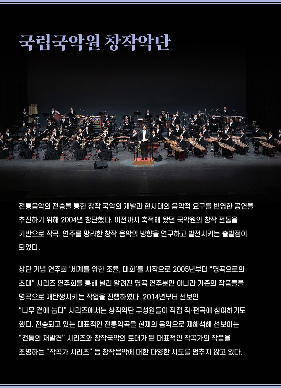 국립국악원 창작악단 전통음악의 전승을 통한 창작 국악의 개발과 현시대의 음악적 요구를 반영한 공연을 추진하기 위해 2004년 창단했다. 이전까지 축적해 왔던 국악원의 창작 전통을 기반으로 작곡, 연주를 망라한 창작 음악의 방향을 연구하고 발전시키는 출발점이 되었다. 창단 기념 연주회 '세계를 위한 조율, 대화'를 시작으로 2005년부터 명곡으로의 초대 시리즈 연주회를 통해 널리 알려진 명곡 연주뿐만 아니라 기존의 작품들을 명곡으로 재탄생시키는 작업을 진행하였다. 2014년부터 선보인 나무 곁에 눕다 시리즈에서는 창작악단 구성원들이 직접 작·편곡에 참여하기도 했다. 전승되고 있는 대표적인 전통악곡을 현재의 음악으로 재해석해 선보이는 전통의 재발견 시리즈와 창작국악의 토대가 된 대표적인 작곡가의 작품을 조명하는 작곡가 시리즈 등 창작음악에 대한 다양한 시도를 멈추지 않고 있다.