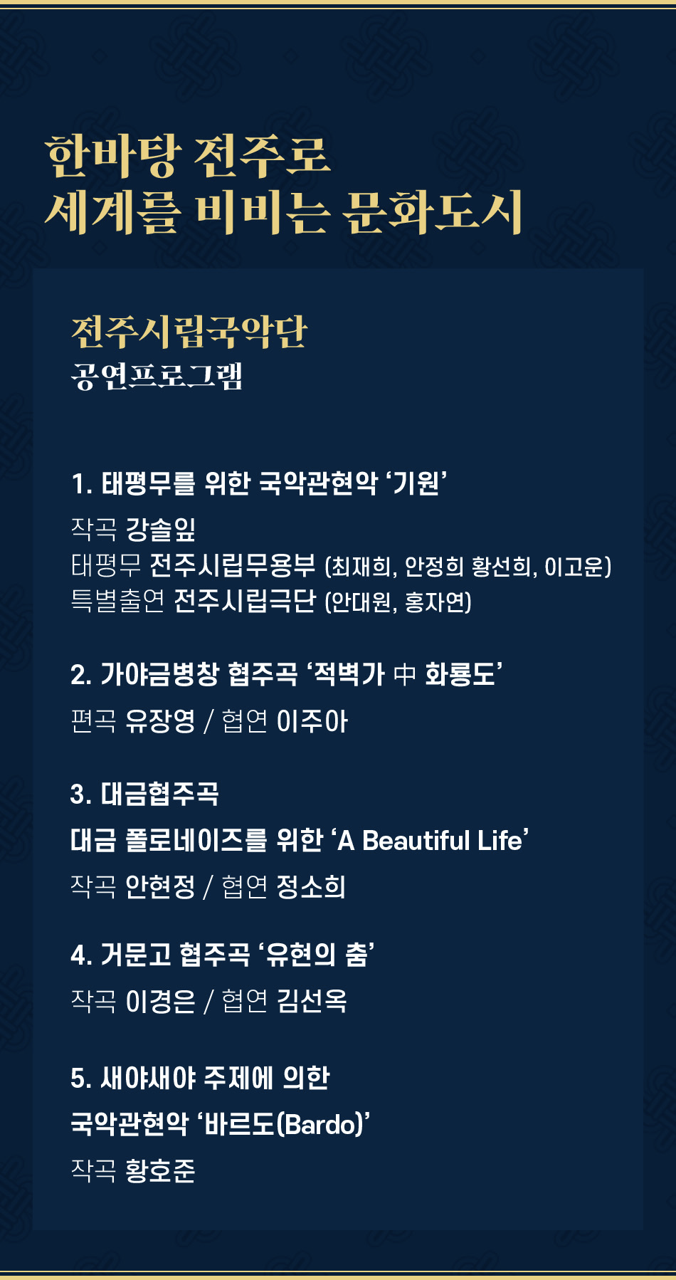 한바탕 전주로 세계를 비비는 문화도시 전주시립국악단 공연프로그램 1. 태평무를 위한 국악관현악 '기원' 작곡 강솔잎 태평무 전주시립무용부 (최재희, 안정희 황선희, 이고운) 특별출연 전주시립극단 (안대원, 홍자연) 2. 가야금병창 협주곡 '적벽가 中 화룡도' 편곡 유장영 / 협연 이주아 3. 대금협주곡 대금 폴로네이즈를 위한 'A Beautiful Life' 작곡 안현정 / 협연 정소희 4. 거문고 협주곡 '유현의 춤' 작곡 이경은 / 협연 김선옥 5. 새야새야 주제에 의한 국악관현악 '바르도(Bardo)' 작곡 황호준 