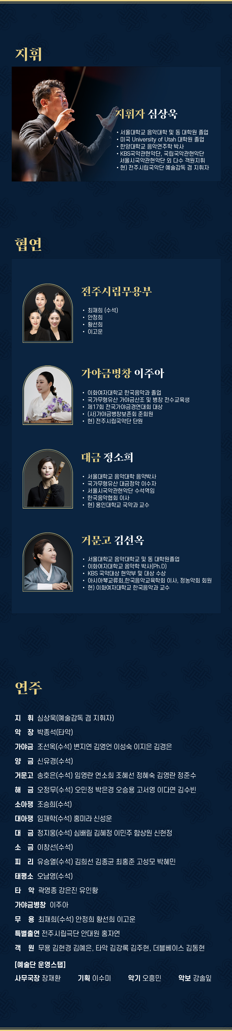 지휘 지휘자 심상욱 서울대학교 음악대학 및 동 대학원 졸업 미국 University of Utah 대학원 졸업 한양대학교 음악연주학 박사 KBS국악관현악단, 국립국악관현악단 서울시국악관현악단 외 다수 객원지휘 현) 전주시립국악단 예술감독 겸 지휘자 협연 전주시립무용부 최재희 (수석) 안정희 황선희 이고운 가야금병창 이주아 이화여자대학교 한국음악과 졸업 국가무형유산 가야금산조 및 병창 전수교육생 제17회 전국가야금경연대회 대상 (사)가야금병창보존회 준회원 현) 전주시립국악단 단원 대금 정소희 서울대학교 음악대학 음악박사 국가무형유산 대금정악 이수자 서울시국악관현악단 수석역임 한국음악협회 이사 현) 용인대학교 국악과 교수 거문고 김선옥 서울대학교 음악대학교 및 동 대학원졸업 이화여자대학교 음악학 박사(Ph.D) KBS 국악대상 현악부 및 대상 수상 아시아琴교류회, 한국음악교육학회 이사, 정농악회 회원 현) 이화여자대학교 한국음악과 교수 연주 지휘 심상욱(예술감독 겸 지휘자) 악장 박종석(타악) 가야금 조선옥(수석) 변지연 김영언 이성숙 이지은 김경은 양금 신유경(수석) 거문고 송호은(수석) 임영란 연소희 조혜선 정혜숙 김영란 정준수 해금 오정무(수석) 오민정 박은경 오승용 고서영 이다연 김수빈 소아쟁 조승희(수석) 대아쟁 임재학(수석) 홍미라 신성운 대금정지웅(수석) 심배림 김혜정 이민주 함상원 신현정 소금 이창선(수석) 피리 유승열(수석) 김희선 김종균 최홍준 고성모 박혜민 태평소 오남영(수석) 타악 곽영종 강은진 유인황 가야금병창 이주아 무용 최재희(수석) 안정희 황선희 이고운 특별출연 전주시립극단 안대원 홍자연 객원 무용 김현경 김예은, 타악 김강록 김주현, 더블베이스 김동현 [예술단 운영스탭] 사무국장 장재환 기획 이수미 악기 오흥민 악보 강솔잎