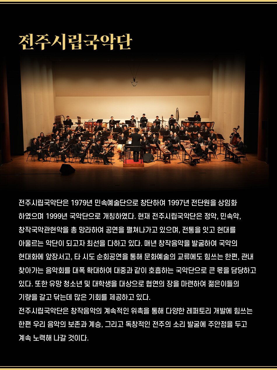 전주시립국악단 전주시립국악단은 1979년 민속예술단으로 창단하여 1997년 전단원을 상임화 하였으며 1999년 국악단으로 개칭하였다. 현재 전주시립국악단은 정악, 민속악, 창작국악관현악을 총 망라하여 공연을 펼쳐나가고 있으며, 전통을 잇고 현대를 아울르는 악단이 되고자 최선을 다하고 있다. 매년 창작음악을 발굴하여 국악의 현대화에 앞장서고, 타 시도 순회공연을 통해 문화예술의 교류에도 힘쓰는 한편, 관내 찾아가는 음악회를 대폭 확대하여 대중과 같이 호흡하는 국악단으로 큰 몫을 담당하고 있다. 또한 유망 청소년 및 대학생을 대상으로 협연의 장을 마련하여 젊은이들의 기량을 갈고 닦는데 많은 기회를 제공하고 있다. 전주시립국악단은 창작음악의 계속적인 위촉을 통해 다양한 레퍼토리 개발에 힘쓰는 한편 우리 음악의 보존과 계승, 그리고 독창적인 전주의 소리 발굴에 주안점을 두고 계속 노력해 나갈 것이다.