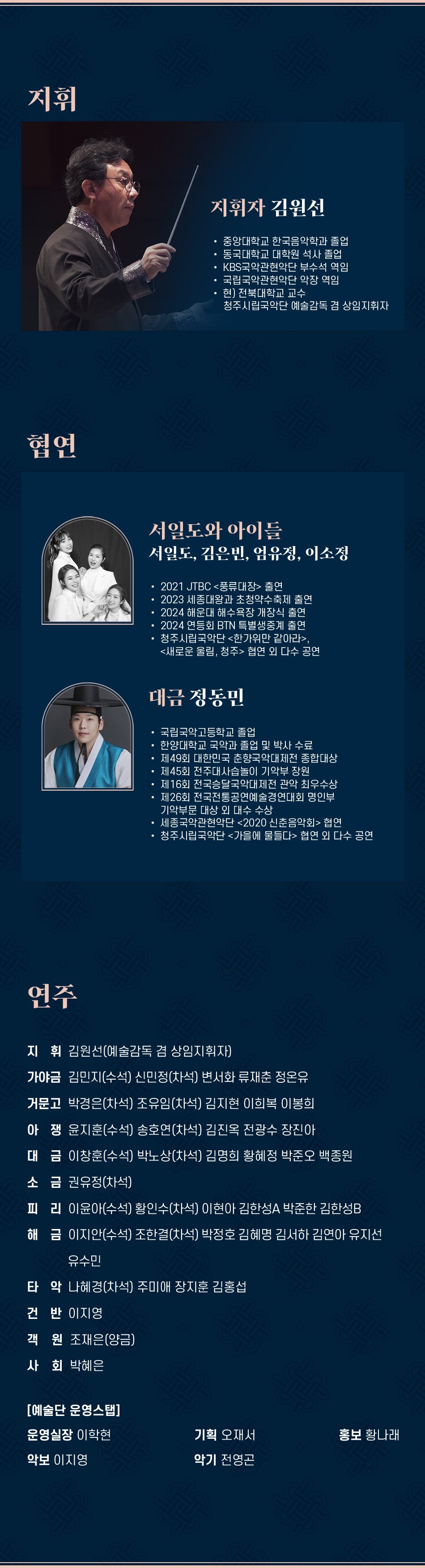 지휘 지휘자 김원선 중앙대학교 한국음악학과 졸업 동국대학교 대학원 석사 졸업 KBS국악관현악단 부수석 역임 국립국악관현악단 악장 역임 현) 전북대학교 교수 청주시립국악단 예술감독 겸 상임지휘자 협연 서일도와 아이들 서일도, 김은빈, 엄유정, 이소정 2021 JTBC 풍류대장 출연 2023 세종대왕과 초청약수축제 출연 2024 해운대 해수욕장 개장식 출연 2024 연등회 BTN 특별생중계 출연 청주시립국악단 한가위만 같아라, 새로운 울림, 청주 협연 외 다수 공연 대금 정동민 국립국악고등학교 졸업 한양대학교 국악과 졸업 및 박사 수료 제49회 대한민국 춘향국악대제전 종합대상 제45회 전주대사습놀이 기악부 장원 제16회 전국승달국악대제전 관악 최우수상 제26회 전국전통공연예술경연대회 명인부 기악부문 대상 외 대수 수상 세종국악관현악단 2020 신춘음악회 협연 청주시립국악단 가을에 물들다 협연 외 다수 공연 연주 지휘 김원선(예술감독 겸 상임지휘자) 가야금 김민지(수석) 신민정(차석) 변서화 류재춘 정온유 거문고 박경은(차석) 조유임(차석) 김지현 이희복 이봉희 아쟁윤지훈(수석) 송호연(차석) 김진옥 전광수 장진아 대금 이창훈(수석) 박노상(차석) 김명희 황혜정 박준오 백종원 소금 권유정(차석) 피리 이윤아(수석) 황인수(차석) 이현아 김한성A 박준한 김한성B 해금 이지안(수석) 조한결(차석) 박정호 김혜명 김서하 김연아 유지선 유수민 타악 나혜경(차석) 주미애 장지훈 김홍섭 건반 이지영 객원 조재은(양금) 사회 박혜은 [예술단 운영스탭] 운영실장 이학현 기획 오재서 홍보 황나래 악보 이지영 악기 전영곤